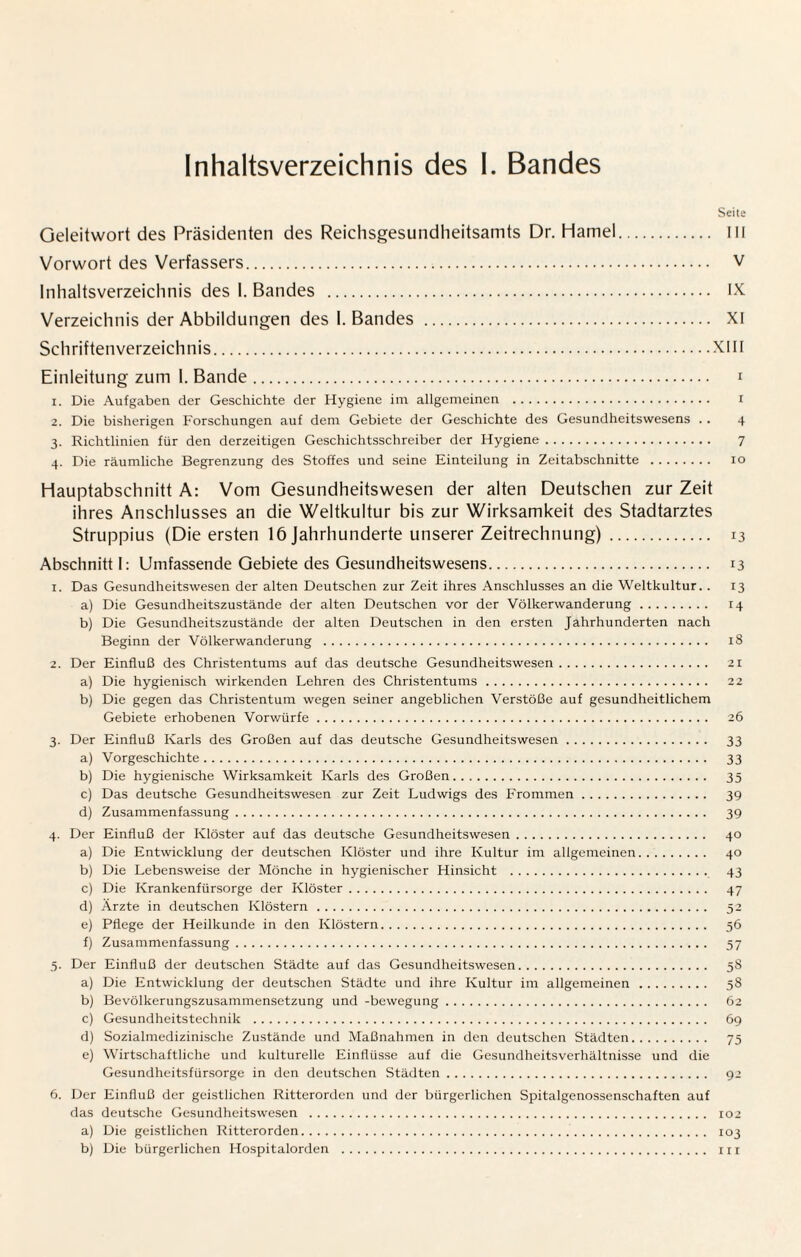 Inhaltsverzeichnis des I. Bandes Seite Geleitwort des Präsidenten des Reichsgesundheitsamts Dr. Hamei. III Vorwort des Verfassers. v Inhaltsverzeichnis des 1. Bandes . IX Verzeichnis der Abbildungen des 1. Bandes . XI Schriftenverzeichnis.XIII Einleitung zum 1. Bande. i 1. Die Aufgaben der Geschichte der Hygiene im allgemeinen . i 2. Die bisherigen Forschungen auf dem Gebiete der Geschichte des Gesundheitswesens .. 4 3. Richtlinien für den derzeitigen Geschichtsschreiber der Hygiene. 7 4. Die räumliche Begrenzung des Stoffes und seine Einteilung in Zeitabschnitte . 10 Hauptabschnitt A: Vom Gesundheitswesen der alten Deutschen zur Zeit ihres Anschlusses an die Weltkultur bis zur Wirksamkeit des Stadtarztes Struppius (Die ersten 16 Jahrhunderte unserer Zeitrechnung). 13 Abschnitt I: Umfassende Gebiete des Gesundheitswesens. 13 1. Das Gesundheitswesen der alten Deutschen zur Zeit ihres Anschlusses an die Weltkultur. . 13 a) Die Gesundheitszustände der alten Deutschen vor der Völkerwanderung. 14 b) Die Gesundheitszustände der alten Deutschen in den ersten Jahrhunderten nach Beginn der Völkerwanderung . 18 2. Der Einfluß des Christentums auf das deutsche Gesundheitswesen. 21 a) Die hygienisch wirkenden Lehren des Christentums. 22 b) Die gegen das Christentum wegen seiner angeblichen Verstöße auf gesundheitlichem Gebiete erhobenen Vorwürfe. 26 3. Der Einfluß Karls des Großen auf das deutsche Gesundheitswesen. 33 a) Vorgeschichte. 33 b) Die hygienische Wirksamkeit Karls des Großen. 35 c) Das deutsche Gesundheitswesen zur Zeit Ludwigs des Frommen. 39 d) Zusammenfassung. 39 4. Der Einfluß der Klöster auf das deutsche Gesundheitswesen. 40 a) Die Entwicklung der deutschen Klöster und ihre Kultur im allgemeinen. 40 b) Die Lebensweise der Mönche in hygienischer Hinsicht . 43 c) Die Krankenfürsorge der Klöster. 47 d) Arzte in deutschen Klöstern. 52 e) Pflege der Heilkunde in den Klöstern. 56 f) Zusammenfassung. 57 5. Der Einfluß der deutschen Städte auf das Gesundheitswesen. 58 a) Die Entwicklung der deutschen Städte und ihre Kultur im allgemeinen. 58 b) Bevölkerungszusammensetzung und -bewegung. 62 c) Gesundheitstechnik . 69 d) Sozialmedizinische Zustände und Maßnahmen in den deutschen Städten. 75 e) Wirtschaftliche und kulturelle Einflüsse auf die Gesundheitsverhältnisse und die Gesundheitsfürsorge in den deutschen Städten. 92 6. Der Einfluß der geistlichen Ritterorden und der bürgerlichen Spitalgenosscnschaften auf das deutsche Gesundheitswesen . 102 a) Die geistlichen Ritterorden. 103 b) Die bürgerlichen Hospitalorden . in