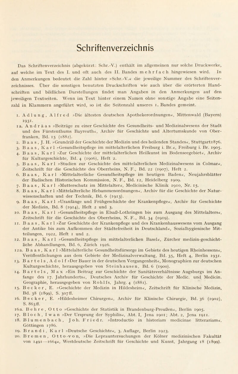 Schriftenverzeichnis Das Schriftenverzeichnis (abgekürzt: Schr.-V.) enthält im allgemeinen nur solche Druckwerke, auf welche im Text des I. und oft auch des II. Bandes mehrfach hingewiesen wird. In den Anmerkungen bedeutet die Zahl hinter »Schr.-V.« die jeweilige Nummer des Schriftenver¬ zeichnisses. Über die sonstigen benutzten Druckschriften wie auch über die erörterten Hand¬ schriften und bildlichen Darstellungen findet man Angaben in den Anmerkungen auf den jeweiligen Textseiten. Wenn im Text hinter einem Namen ohne sonstige Angabe eine Seiten¬ zahl in Klammern angeführt wird, so ist die Seitenzahl unseres i. Bandes gemeint. 1. Adlung, Alfred »Die ältesten deutschen Apothekerordnungen«, Mittenwald (Bayern) I93i- 1 a. A n d r ä a s »Beiträge zu einer Geschichte des Gesundheits- und Medizinalwesens der Stadt und des Fürstenthums Bayreuth«, Archiv für Geschichte und Altertumskunde von Ober¬ franken, Bd. 15 (1882). 2. B a a s , J. H. »Grundriß der Geschichte der Medizin und des heilenden Standes«, Stuttgarti8y6. 3. Baas, Karl »Gesundheitspflege im mittelalterlichen Freiburg i. Br.«, Freiburg i. Br. 1905. 4. Baas, Karl »Zur Geschichte der mittelalterlichen Heilkunst im Bodenseegebiet«, Archiv für Kulturgeschichte, Bd. 4 (1906), Heft 2. 5. Baas, Karl »Studien zur Geschichte des mittelalterlichen Medizinalwesens in Colmar«, Zeitschrift für die Geschichte des Oberrheins, N. F., Bd. 22 (1907), Heft 2. 6. B a a s , Karl Mittelalterliche Gesundheitspflege im heutigen Baden«, Neujahrsblätter der Badischen Historischen Kommission, N. F., Bd. 12, Heidelberg 1909. 7. Baas, Karl »Mutterschutz im Mittelalter«, Medicinische Klinik 1910, Nr. 15. 8. Baas, Karl »Mittelalterliche Hebammenordnungen«, Archiv für die Geschichte der Natur¬ wissenschaften und der Technik, Bd. 6 (1913). 9. Baas, Karl »Uranfänge und Frühgeschichte der Krankenpflege«, Archiv für Geschichte der Medizin, Bd. 8 (1914), Heft 2 und 3. 10. Baas, Karl »Gesundheitspflege in Elsaß-Lothringen bis zum Ausgang des Mittelalters«, Zeitschrift für die Geschichte des Oberrheins, N. F., Bd. 34 (1919). 11. Baas, Karl »Zur Geschichte der Krankenpflege und des Krankenhauswesens vom Ausgang der Antike bis zum Aufkommen der Städtefreiheit in Deutschland«, Sozialhygienische Mit¬ teilungen, 1922, Heft 1 und 2. 12. Baas, Karl »Gesundheitspflege im mittelalterlichen Basel«, Zürcher medizin-geschicht¬ liche Abhandlungen, Bd. 6, Zürich 1926. 12 a. Baas, Karl »Mittelalterliche Gesundheitsfürsorge im Gebiete des heutigen Rheinhessens«, Veröffentlichungen aus dem Gebiete der Medizinalverwaltung, Bd. 35, Heft 4, Berlin 1931. 13. Bartels,Adolf »Der Bauer in der deutschen Vergangenheit«, Monographien zur deutschen Kulturgeschichte, herausgegeben von Steinhausen, Bd. 6 (1900). 14. Bartels, Max »Ein Beitrag zur Geschichte der Sanitätsverhältnisse Augsburgs im An¬ fänge des 17. Jahrhunderts«, Deutsches Archiv für Geschichte der Medic. und Medicin. Geographie, herausgegeben von Rohlfs, Jahrg. 4 (1881). 15. Becker, E. »Geschichte der Medizin in Hildesheim«, Zeitschrift für Klinische Medizin, Bd. 38 (1899), S. 307fr 16. Becker, E. »Hildesheimer Chirurgen«, Archiv für Klinische Chirurgie, Bd. 36 (1902), S. 863 ff. 16a. Behre, Otto »Geschichte der Statistik in Brandenburg-Preußen«, Berlin 1905. 17. Bloch, Iwan »Der Ursprung der Syphilis«, Abt. I, Jena 1901; Abt. 2, Jena 1911. 18. Blumenbach, J o h. F r i e d r. »Introductio in historiam medicinae litterariam«, Göttingen 1786. 19. B r a n d i , Karl »Deutsche Geschichte«, 3. Auflage, Berlin 1923. 20. Bremen, Otto-von, »Die Leprauntersuchungen der Kölner medizinischen Fakultät von 1491—1664«, Westdeutsche Zeitschrift für Geschichte und Kunst, Jahrgang 18 (1899).