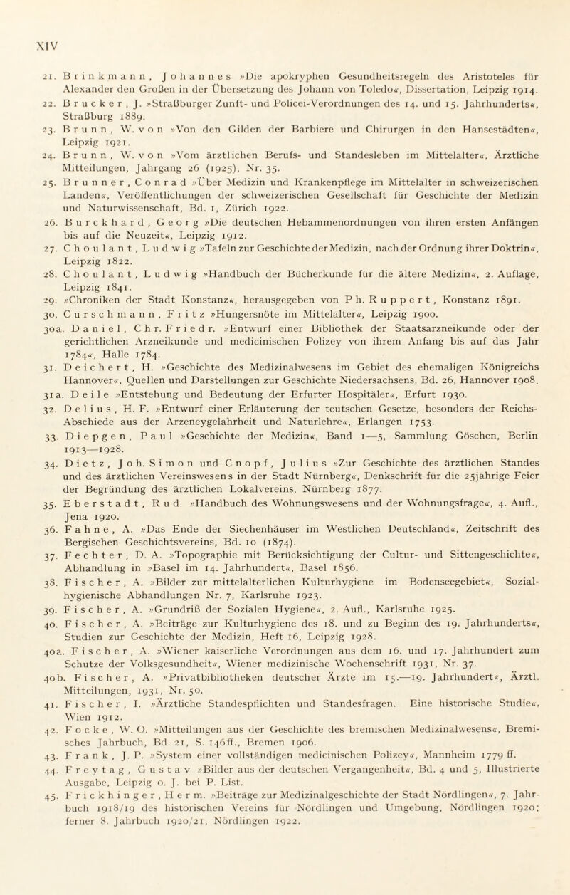 21. Brinkmann, Johannes »Die apokryphen Gesundheitsregeln des Aristoteles für Alexander den Großen in der Übersetzung des Johann von Toledo«, Dissertation, Leipzig 1914. 22. Brücker, J. »Straßburger Zunft- und Policci-Verordnungen des 14. und 15. Jahrhunderts«, Straßburg 1889. 23. Brunn, W. von »Von den Gilden der Barbiere und Chirurgen in den Hansestädten«, Leipzig 1921. 24. Brunn, W. v o n »Vom ärztlichen Berufs- und Standesleben im Mittelalter«, Ärztliche Mitteilungen, Jahrgang 26 (1925), Nr. 35. 25. Brunner, Conrad »Über Medizin und Krankenpflege im Mittelalter in schweizerischen Landen«, Veröffentlichungen der schweizerischen Gesellschaft für Geschichte der Medizin und Naturwissenschaft, Bd. 1, Zürich 1922. 26. Burckhard, Georg »Die deutschen Hebammenordnungen von ihren ersten Anfängen bis auf die Neuzeit«, Leipzig 1912. 27. C h o u 1 a n t , Ludwig »Tafeln zur Geschichte der Medizin, nach der Ordnung ihrer Doktrin«, Leipzig 1822. 28. Choulant, Ludwig »Handbuch der Bücherkunde für die ältere Medizin«, 2. Auflage, Leipzig 1841. 29. »Chroniken der Stadt Konstanz«, herausgegeben von Ph. Ruppert, Konstanz 1891. 30. Curschmann, Fritz »Hungersnöte im Mittelalter«, Leipzig 1900. 30 a. Daniel, Chr. Fried r. »Entwurf einer Bibliothek der Staatsarzneikunde oder der gerichtlichen Arzneikunde und medicinischen Polizey von ihrem Anfang bis auf das Jahr 1784«, Halle 1784. 31. Deichert, H. »Geschichte des Medizinalwesens im Gebiet des ehemaligen Königreichs Hannover«, Quellen und Darstellungen zur Geschichte Niedersachsens, Bd. 26, Hannover 1908. 31a. Deile »Entstehung und Bedeutung der Erfurter Hospitäler«, Erfurt 1930. 32. D e 1 i u s , H. F. »Entwurf einer Erläuterung der teutschen Gesetze, besonders der Reichs- Abschiede aus der Arzeneygelahrheit und Naturlehre«, Erlangen 1753. 33. Diepgen, Paul »Geschichte der Medizin«, Band 1—5, Sammlung Göschen, Berlin 1913—!928. 34. Dietz, Jo h. Simon und Cnopf, Julius »Zur Geschichte des ärztlichen Standes und des ärztlichen Vereinswesens in der Stadt Nürnberg«, Denkschrift für die 25jährige Feier der Begründung des ärztlichen Lokalvereins, Nürnberg 1877. 35. Eberstadt, Rud. »Handbuch des Wohnungswesens und der Wohnungsfrage«, 4. Aufl., Jena 1920. 36. Fahne, A. »Das Ende der Siechenhäuser im Westlichen Deutschland«, Zeitschrift des Bergischen Geschichtsvereins, Bd. 10 (1874). 37. Fechter, D. A. »Topographie mit Berücksichtigung der Cultur- und Sittengeschichte«, Abhandlung in »Basel im 14. Jahrhundert«, Basel 1856. 38. Fischer, A. »Bilder zur mittelalterlichen Kulturhygiene im Bodenseegebiet«, Sozial¬ hygienische Abhandlungen Nr. 7, Karlsruhe 1923. 39. Fischer, A. »Grundriß der Sozialen Hygiene«, 2. Aufl., Karlsruhe 1925. 40. Fischer , A. »Beiträge zur Kulturhygiene des 18. und zu Beginn des 19. Jahrhunderts«, Studien zur Geschichte der Medizin, Heft 16, Leipzig 1928. 40a. Fischer, A. »Wiener kaiserliche Verordnungen aus dem 16. und 17. Jahrhundert zum Schutze der Volksgesundheit«, Wiener medizinische Wochenschrift 1931, Nr. 37. 40b. Fischer, A. »Privatbibliotheken deutscher Ärzte im 15.—19. Jahrhundert«, Ärztl. Mitteilungen, 1931, Nr. 50. 41. Fischer, I. »Ärztliche Standespflichten und Standesfragen. Eine historische Studie«, Wien 1912. 42. F o c k e , W. O. »Mitteilungen aus der Geschichte des bremischen Medizinalwesens«, Bremi¬ sches Jahrbuch, Bd. 21, S. 146ff., Bremen 1906. 43. Frank, J. P. »System einer vollständigen medicinischen Polizey«, Mannheim 17791!. 44. Freytag, Gustav »Bilder aus der deutschen Vergangenheit«, Bd. 4 und 5, Illustrierte Ausgabe, Leipzig o. J. bei P. List. 45. Frickhinger,Herrn. »Beiträge zur Medizinalgeschichte der Stadt Nördlingen«, 7. Jahr¬ buch 1918/19 des historischen Vereins für Nördlingen und Umgebung, Nördlingen 1920; ferner 8. Jahrbuch 1920/21, Nördlingen 1922.