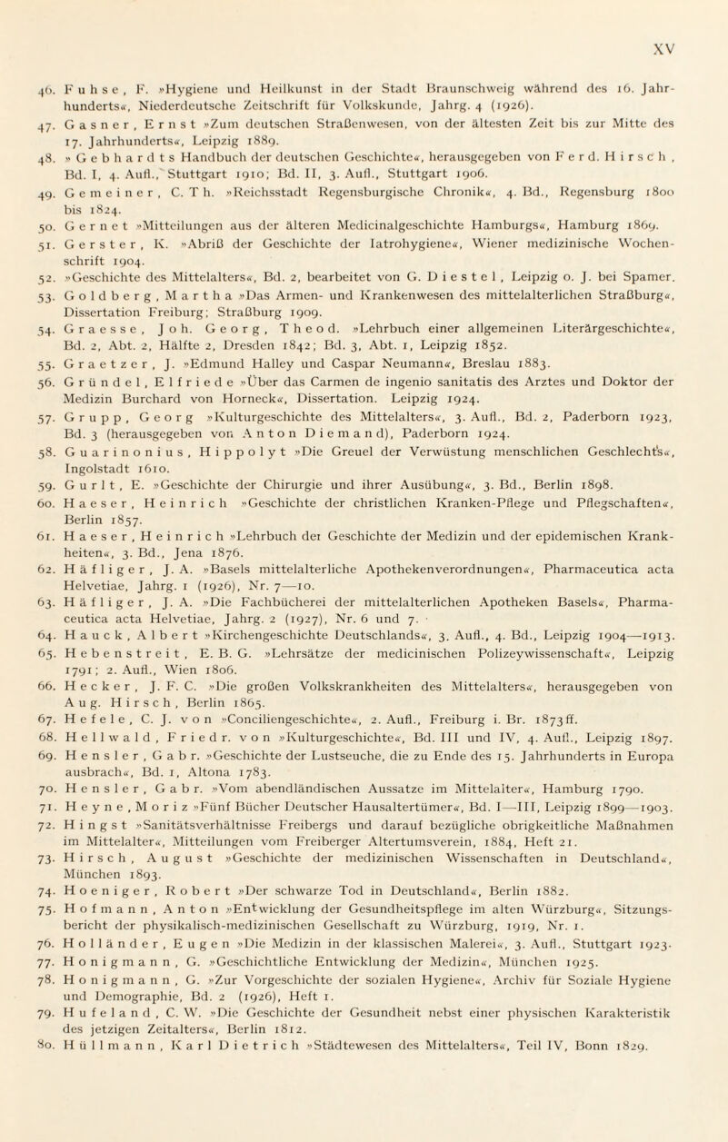 46. Fuhse, F. »Hygiene und Heilkunst in der Stadt Braunschweig während des 16. Jahr¬ hunderts«, Niederdeutsche Zeitschrift für Volkskunde, Jahrg. 4 (1926). 47. Gasner, Ernst »Zum deutschen Straßenwesen, von der ältesten Zeit bis zur Mitte des 17. Jahrhunderts«, Leipzig 1889. 48. »Gebhardts Handbuch der deutschen Geschichte«, herausgegeben von F e r d. Hirsch , Bd. I, 4. Auf!.,' Stuttgart 1910; Bd. II, 3. Auf!., Stuttgart 1906. 49. Gemeiner, C. T h. »Reichsstadt Regensburgische Chronik«, 4. Bd., Regensburg 1800 bis 1824. 50. Gernet »Mitteilungen aus der älteren Medicinalgeschichte Hamburgs«, Hamburg 1869. 51. Gerster, K. Abriß der Geschichte der Iatrohygiene«, Wiener medizinische Wochen¬ schrift 1904. 52. »Geschichte des Mittelalters«, Bd. 2, bearbeitet von G. D i e s t e 1 , Leipzig o. J. bei Spamer. 53. Goldberg, Martha »Das Armen- und Krankenwesen des mittelalterlichen Straßburg«, Dissertation Freiburg; Straßburg 1909. 54. Graesse, Joh. Georg, Theod. »Lehrbuch einer allgemeinen Literärgeschichte«, Bd. 2, Abt. 2, Hälfte 2, Dresden 1842; Bd. 3, Abt. 1, Leipzig 1852. 55. Graetzer, J. »Edmund Halley und Caspar Neumann«, Breslau 1883. 56. Gründel, Elfriede »Über das Carmen de ingenio sanitatis des Arztes und Doktor der Medizin Burchard von Horneck«, Dissertation. Leipzig 1924. 57. Grupp, Georg »Kulturgeschichte des Mittelalters«, 3. Auf!., Bd. 2, Paderborn 1923, Bd. 3 (herausgegeben von Anton Diemand), Paderborn 1924. 58. Guarinonius, Hippolyt »Die Greuel der Verwüstung menschlichen Geschlechts«, Ingolstadt 1610. 59. G u r 1 t , E. »Geschichte der Chirurgie und ihrer Ausübung«, 3. Bd., Berlin 1898. 60. Haeser, Heinrich »Geschichte der christlichen Kranken-Pflege und Pflegschaften«, Berlin 1857. 61. Haeser, Heinrich »Lehrbuch dei Geschichte der Medizin und der epidemischen Krank¬ heiten«, 3. Bd., Jena 1876. 62. Häfliger, J. A. »Basels mittelalterliche Apothekenverordnungen«, Pharmaceutica acta Helvetiae, Jahrg. 1 (1926), Nr. 7—10. 63. Häfliger, J. A. »Die Fachbücherei der mittelalterlichen Apotheken Basels«, Pharma¬ ceutica acta Helvetiae, Jahrg. 2 (1927), Nr. 6 und 7. ■ 64. Hauck, Albert »Kirchengeschichte Deutschlands«, 3. Aufl., 4. Bd., Leipzig 1904—1913. 65. Hebenstreit, E. B. G. »Lehrsätze der medicinischen Polizeywissenschaft«, Leipzig 1791; 2. Aufl., Wien 1806. 66. Hecker, J. F. C. »Die großen Volkskrankheiten des Mittelalters«, herausgegeben von Aug. Hirsch, Berlin 1865. 67. Hefele, C. J. von »Conciliengeschichte«, 2. Aufl., Freiburg i. Br. 1873ff. 68. Hellwald, Fried r. von »Kulturgeschichte«, Bd. III und IV, 4. Aufl., Leipzig 1897. 69. Hensler, Gabr. »Geschichte der Lustseuche, die zu Ende des 15. Jahrhunderts in Europa ausbrach«, Bd. 1, Altona 1783. 70. Hensler, Gabr. »Vom abendländischen Aussatze im Mittelalter«, Hamburg 1790. 71. Heyne, Moriz »Fünf Bücher Deutscher Hausaltertümer«, Bd. 1 -III, Leipzig 1899—1903. 72. Hingst »Sanitätsverhältnisse Freibergs und darauf bezügliche obrigkeitliche Maßnahmen im Mittelalter«, Mitteilungen vom Freiberger Altertumsverein, 1884, Heft 21. 73. Hirsch, August »Geschichte der medizinischen Wissenschaften in Deutschland«, München 1893. 74. Hoeniger, Robert »Der schwarze Tod in Deutschland«, Berlin 1882. 75. Hof mann, Anton »Entwicklung der Gesundheitspflege im alten Würzburg«, Sitzungs¬ bericht der physikalisch-medizinischen Gesellschaft zu Würzburg, 1919, Nr. 1. 76. Holländer, Eugen »Die Medizin in der klassischen Malerei«, 3. Aufl., Stuttgart 1923. 77. Honigmann, G. »Geschichtliche Entwicklung der Medizin«, München 1925. 78. Honigmann, G. »Zur Vorgeschichte der sozialen Hygiene«, Archiv für Soziale Hygiene und Demographie, Bd. 2 (1926), Heft 1. 79. H u f e 1 a n d , C. W. »Die Geschichte der Gesundheit nebst einer physischen Karakteristik des jetzigen Zeitalters«, Berlin 18x2. 80. H ü 11 m a n n , Karl Dietrich »Städtewesen des Mittelalters«, Teil IV, Bonn 1829.