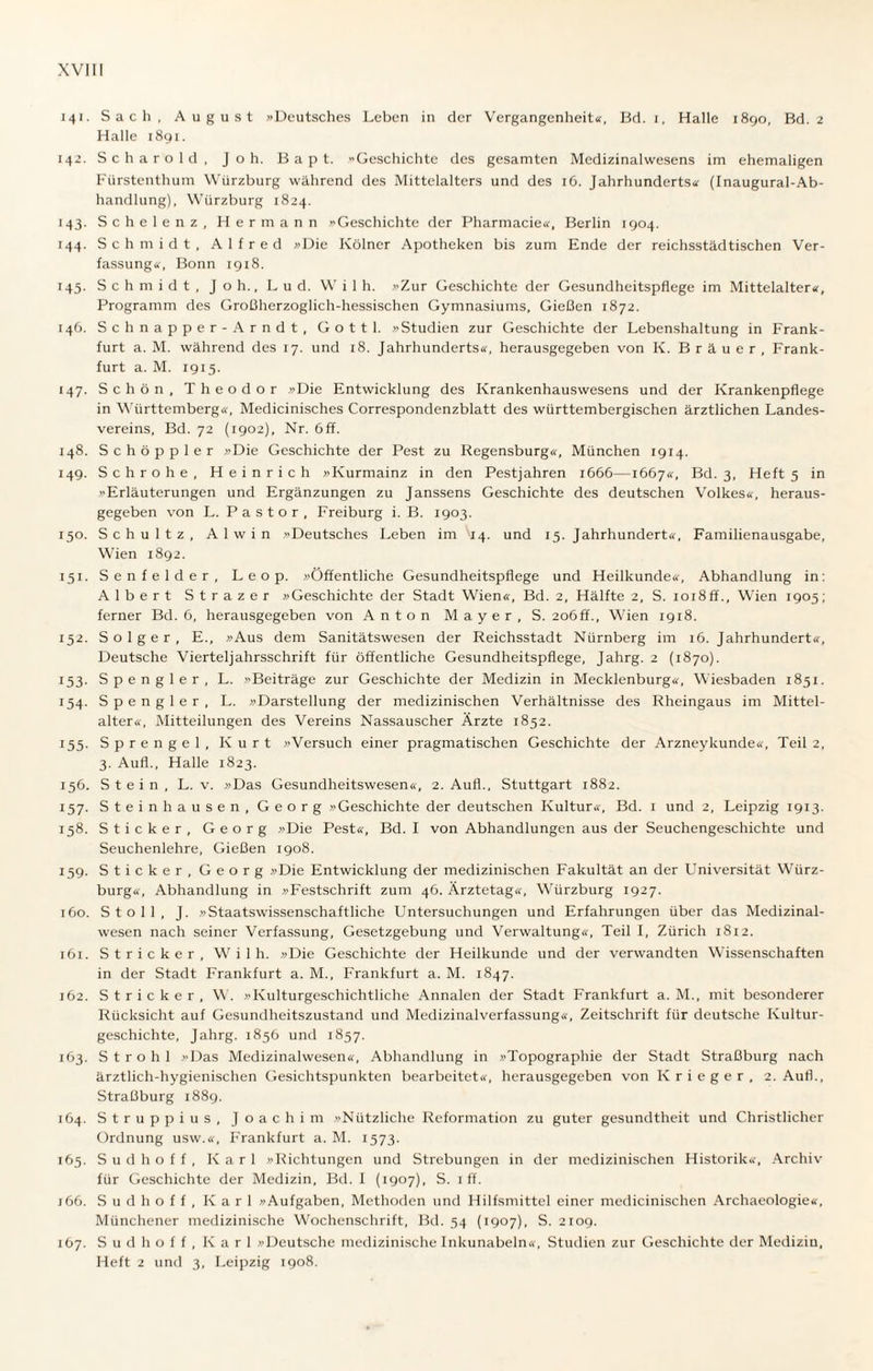 141. Sach, August »Deutsches Leben in der Vergangenheit«, Bd. 1, Halle 1890, Bd. 2 Halle 1891. 142. Scharold, Joh. Bapt. »Geschichte des gesamten Medizinalwesens im ehemaligen Fürstenthum Würzburg während des Mittelalters und des 16. Jahrhunderts« (Inaugural-Ab- handlung), Würzburg 1824. 143. Schelenz, Hermann »Geschichte der Pharmacie«, Berlin 1904. 144. Schmidt, Alfred »Die Kölner Apotheken bis zum Ende der reichsstädtischen Ver¬ fassung«, Bonn 1918. 145. Schmidt, Joh., Lud. W i 1 h. »Zur Geschichte der Gesundheitspflege im Mittelalter«, Programm des Großherzoglich-hessischen Gymnasiums, Gießen 1872. 146. Schnapper-Arndt, Gottl. »Studien zur Geschichte der Lebenshaltung in Frank¬ furt a. M. während des 17. und 18. Jahrhunderts«, herausgegeben von K. Bräuer, Frank¬ furt a. M. 1915. 147. Schön, Theodor »Die Entwicklung des Krankenhauswesens und der Krankenpflege in Württemberg«, Medicinisches Correspondenzblatt des württembergischen ärztlichen Landes¬ vereins, Bd. 72 (1902), Nr. 6 ff. 148. Schöppler »Die Geschichte der Pest zu Regensburg«, München 1914. 149. Sch rohe, Heinrich »Kurmainz in den Pestjahren 1666—1667«, Bd. 3, Heft 5 in »Erläuterungen und Ergänzungen zu Janssens Geschichte des deutschen Volkes«, heraus¬ gegeben von L. Pastor, Freiburg i. B. 1903. 150. Schultz, Alwin »Deutsches Leben im 14. und 15. Jahrhundert«, Familienausgabe, Wien 1892. 151. Senfeider, Leop. »Öffentliche Gesundheitspflege und Heilkunde«, Abhandlung in: Albert Strazer »Geschichte der Stadt Wien«, Bd. 2, Hälfte 2, S. ioi8ff., Wien 1905; ferner Bd. 6, herausgegeben von Anton Mayer, S. 206 ff., Wien 1918. 152. Solger, E., »Aus dem Sanitätswesen der Reichsstadt Nürnberg im 16. Jahrhundert«, Deutsche Vierteljahrsschrift für öffentliche Gesundheitspflege, Jahrg. 2 (1870). 153. Spengler, L. »Beiträge zur Geschichte der Medizin in Mecklenburg«, Wiesbaden 1851. 154. Spengler, L. »Darstellung der medizinischen Verhältnisse des Rheingaus im Mittel- alter«, Mitteilungen des Vereins Nassauscher Ärzte 1852. 155. Sprengel, Kurt »Versuch einer pragmatischen Geschichte der Arzneykunde«, Teil 2, 3. Aufl., Halle 1823. 156. Stein, L. v. »Das Gesundheitswesen«, 2. Auf!., Stuttgart 1882. 157. Stein hausen, Georg »Geschichte der deutschen Kultur«, Bd. 1 und 2, Leipzig 1913. 158. Sticker, Georg »Die Pest«, Bd. I von Abhandlungen aus der Seuchengeschichte und Seuchenlehre, Gießen 1908. 159. Sticker, Georg »Die Entwicklung der medizinischen Fakultät an der Universität W'ürz- burg«, Abhandlung in »Festschrift zum 46. Ärztetag«, Würzburg 1927. 160. Stoll, J. »Staatswissenschaftliche Untersuchungen und Erfahrungen über das Medizinal¬ wesen nach seiner Verfassung, Gesetzgebung und Verwaltung«, Teil I, Zürich 1812. 161. Stricker, Wilh. »Die Geschichte der Heilkunde und der verwandten Wissenschaften in der Stadt Frankfurt a. M., Frankfurt a. M. 1847. 162. Stricker, W. »Kulturgeschichtliche Annalen der Stadt Frankfurt a. M., mit besonderer Rücksicht auf Gesundheitszustand und Medizinalverfassung«, Zeitschrift für deutsche Kultur¬ geschichte, Jahrg. 1856 und 1857. 163. Stroh 1 »Das Medizinalwesen«, Abhandlung in »Topographie der Stadt Straßburg nach ärztlich-hygienischen Gesichtspunkten bearbeitet«, herausgegeben von Krieger, 2. Aufl., Straßburg 1889. 164. Struppius, Joachim »Nützliche Reformation zu guter gesundtheit und Christlicher Ordnung usw.«, Frankfurt a. M. 1573. 165. S u d h o f f , Karl »Richtungen und Strebungen in der medizinischen Historik«, Archiv für Geschichte der Medizin, Bd. I (1907), S. 1 ff. j66. S u d h o f f , Karl »Aufgaben, Methoden und Hilfsmittel einer medicinischen Archaeologie«, Münchener medizinische Wochenschrift, Bd. 54 (1907), S. 2109. 167. S u d h o f f , Karl »Deutsche medizinische Inkunabeln«, Studien zur Geschichte der Medizin, Heft 2 und 3, Leipzig 1908.