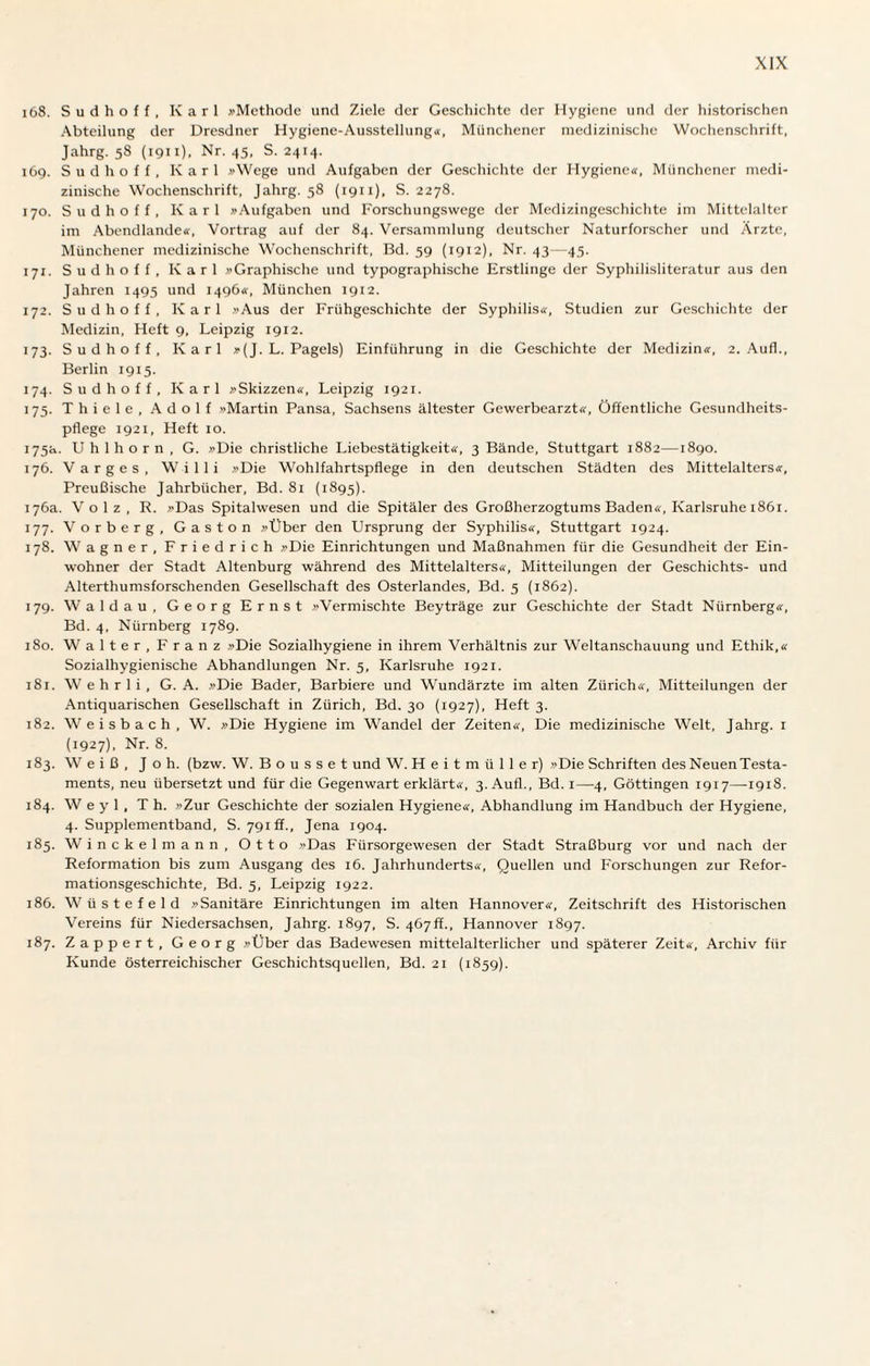 168. Sudhoff, Karl »Methode und Ziele der Geschichte der Hygiene und der historischen Abteilung der Dresdner Hygiene-Ausstellung«, Münchener medizinische Wochenschrift, Jahrg. 58 (1911). Nr. 45, S. 2414. 169. Sudhoff, Karl »Wege und Aufgaben der Geschichte der Hygiene«, Münchener medi¬ zinische Wochenschrift, Jahrg. 58 (1911), S. 2278. 170. Sudhoff, Karl »Aufgaben und Forschungswege der Medizingeschichte im Mittelalter im Abendlande«, Vortrag auf der 84. Versammlung deutscher Naturforscher und Ärzte, Münchener medizinische Wochenschrift, Bd. 59 (1912), Nr. 43—45. 171. Sud hoff, Karl »Graphische und typographische Erstlinge der Syphilisliteratur aus den Jahren 1495 und 1496«, München 1912. 172. Sud hoff, Karl »Aus der Frühgeschichte der Syphilis«, Studien zur Geschichte der Medizin, Heft 9, Leipzig 1912. 173. Sudhoff, Karl »(J. L. Pagels) Einführung in die Geschichte der Medizin«, 2. Auf!., Berlin 1915. 174. Sudhoff, Karl »Skizzen«, Leipzig 1921. 175. T h i e 1 e , A d o 1 f »Martin Pansa, Sachsens ältester Gewerbearzt«, Öffentliche Gesundheits¬ pflege 1921, Heft 10. 175a. Uhlhorn, G. »Die christliche Liebestätigkeit«, 3 Bände, Stuttgart 1882—1890. 176. Varges, Willi »Die Wohlfahrtspflege in den deutschen Städten des Mittelalters«, Preußische Jahrbücher, Bd. 81 (1895). 176a. Volz, R. »Das Spitalwesen und die Spitäler des Großherzogtums Baden«, Karlsruhe 1861. 177. Vorberg, Gaston »Über den Ursprung der Syphilis«, Stuttgart 1924. 178. Wagner, Friedrich »Die Einrichtungen und Maßnahmen für die Gesundheit der Ein¬ wohner der Stadt Altenburg während des Mittelalters«, Mitteilungen der Geschichts- und Alterthumsforschenden Gesellschaft des Osterlandes, Bd. 5 (1862). 179. Waldau, Georg Ernst »Vermischte Beyträge zur Geschichte der Stadt Nürnberg«, Bd. 4, Nürnberg 1789. 180. Walter, Franz »Die Sozialhygiene in ihrem Verhältnis zur Weltanschauung und Ethik,« Sozialhygienische Abhandlungen Nr. 5, Karlsruhe 1921. 181. Wehrli, G. A. »Die Bader, Barbiere und Wundärzte im alten Zürich«, Mitteilungen der Antiquarischen Gesellschaft in Zürich, Bd. 30 (1927), Heft 3. 182. Weisbach, W. »Die Hygiene im Wandel der Zeiten«, Die medizinische Welt, Jahrg. 1 (1927), Nr. 8. 183. Weiß, J o h. (bzw. W. B o u s s e t und W. H e i t m ii 1 1 e r) »Die Schriften des Neuen Testa¬ ments, neu übersetzt und für die Gegenwart erklärt«, 3. Aufl., Bd. 1—4, Göttingen 1917—1918. 184. W e y 1 , Th. »Zur Geschichte der sozialen Hygiene«, Abhandlung im Handbuch der Hygiene, 4. Supplementband, S. 791 ff., Jena 1904. 185. Winckelmann, Otto »Das Fürsorgewesen der Stadt Straßburg vor und nach der Reformation bis zum Ausgang des 16. Jahrhunderts«, Quellen und Forschungen zur Refor¬ mationsgeschichte, Bd. 5, Leipzig 1922. 186. Wüstefeld »Sanitäre Einrichtungen im alten Hannover«, Zeitschrift des Historischen Vereins für Niedersachsen, Jahrg. 1897, S. 467ff., Hannover 1897. 187. Zappert, Georg »Über das Badewesen mittelalterlicher und späterer Zeit«, Archiv für Kunde österreichischer Geschichtsquellen, Bd. 21 (1859).