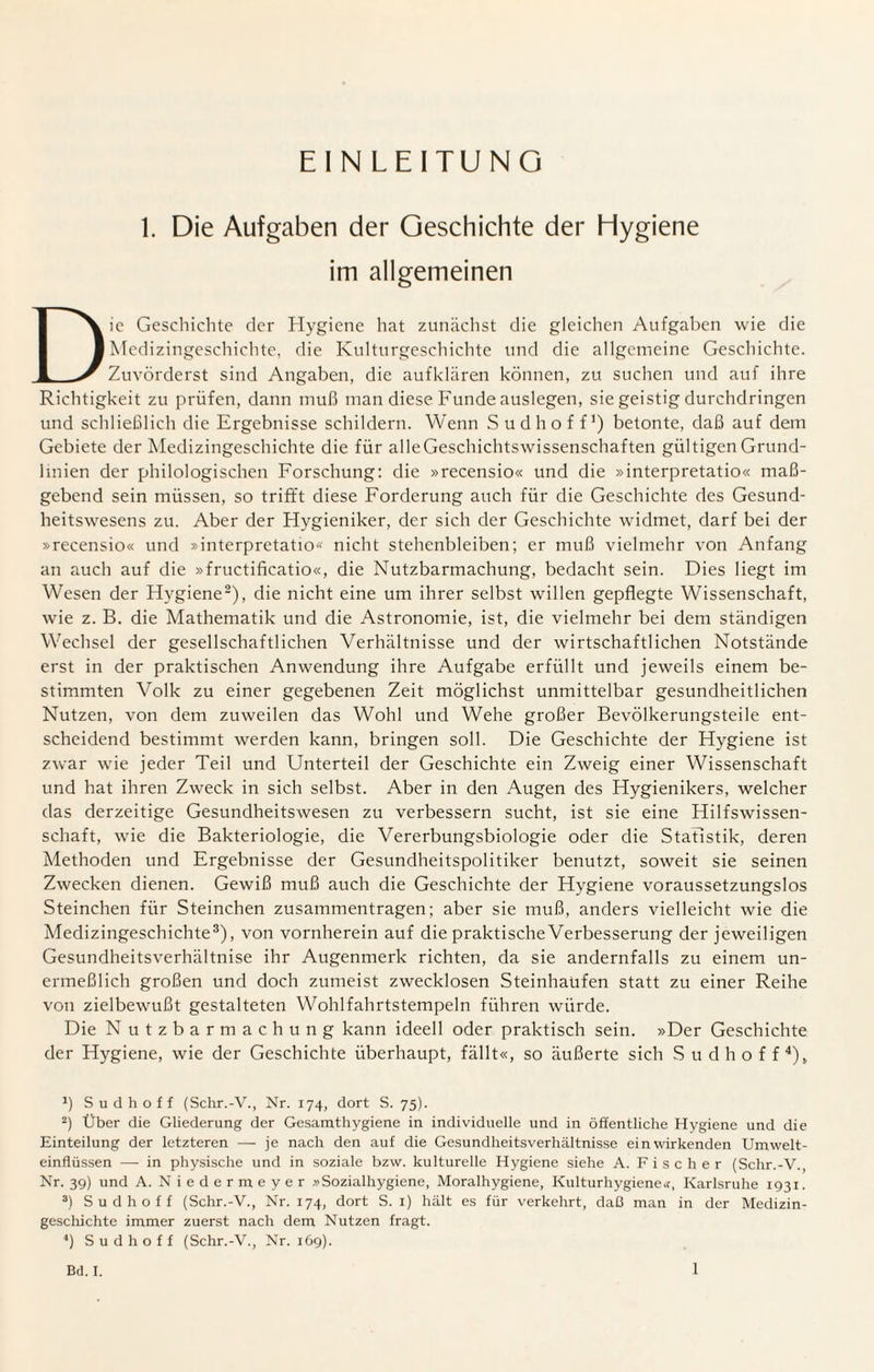 EINLEITUNG 1. Die Aufgaben der Geschichte der Elygiene im allgemeinen Die Geschichte der Hygiene hat zunächst die gleichen Aufgaben wie die Medizingeschichte, die Kulturgeschichte und die allgemeine Geschichte. Zuvörderst sind Angaben, die aufklären können, zu suchen und auf ihre Richtigkeit zu prüfen, dann muß man diese Funde auslegen, sie geistig durchdringen und schließlich die Ergebnisse schildern. Wenn Sud hoff1) betonte, daß auf dem Gebiete der Medizingeschichte die für alleGeschichtswissenschaften gültigen Grund¬ linien der philologischen Forschung: die »recensio« und die »interpretatio« maß¬ gebend sein müssen, so trifft diese Forderung auch für die Geschichte des Gesund¬ heitswesens zu. Aber der Hygieniker, der sich der Geschichte widmet, darf bei der »recensio« und »interpretatio« nicht stehenbleiben; er muß vielmehr von Anfang an auch auf die »fructifieatio«, die Nutzbarmachung, bedacht sein. Dies liegt im Wesen der Hygiene2), die nicht eine um ihrer selbst willen gepflegte Wissenschaft, wie z. B. die Mathematik und die Astronomie, ist, die vielmehr bei dem ständigen Wechsel der gesellschaftlichen Verhältnisse und der wirtschaftlichen Notstände erst in der praktischen Anwendung ihre Aufgabe erfüllt und jeweils einem be¬ stimmten Volk zu einer gegebenen Zeit möglichst unmittelbar gesundheitlichen Nutzen, von dem zuweilen das Wohl und Wehe großer Bevölkerungsteile ent¬ scheidend bestimmt werden kann, bringen soll. Die Geschichte der Hygiene ist zwar wie jeder Teil und Unterteil der Geschichte ein Zweig einer Wissenschaft und hat ihren Zweck in sich selbst. Aber in den Augen des Hygienikers, welcher das derzeitige Gesundheitswesen zu verbessern sucht, ist sie eine Hilfswissen¬ schaft, wie die Bakteriologie, die Vererbungsbiologie oder die Statistik, deren Methoden und Ergebnisse der Gesundheitspolitiker benutzt, soweit sie seinen Zwecken dienen. Gewiß muß auch die Geschichte der Hygiene voraussetzungslos Sternchen für Steinchen Zusammentragen; aber sie muß, anders vielleicht wie die Medizingeschichte3), von vornherein auf die praktische Verbesserung der jeweiligen Gesundheitsverhältnise ihr Augenmerk richten, da sie andernfalls zu einem un¬ ermeßlich großen und doch zumeist zwecklosen Steinhaufen statt zu einer Reihe von zielbewußt gestalteten Wohlfahrtstempeln führen würde. Die N utzbarmachung kann ideell oder praktisch sein. »Der Geschichte der Hygiene, wie der Geschichte überhaupt, fällt«, so äußerte sich Sudhoff4), fl Sudhoff (Schr.-V., Nr. 174, dort S. 75). 2) Über die Gliederung der Gesamthygiene in individuelle und in öffentliche Hygiene und die Einteilung der letzteren — je nach den auf die Gesundheitsverhältnisse ein wirkenden Umwelt¬ einflüssen — in physische und in soziale bzw. kulturelle Hygiene siehe A. Fischer (Schr.-V., Nr. 39) und A. Niedermeyer »Sozialhygiene, Moralhygiene, Kulturhygiene«, Karlsruhe 1931. 3) Sud hoff (Schr.-V., Nr. 174, dort S. 1) hält es für verkehrt, daß man in der Medizin¬ geschichte immer zuerst nach dem Nutzen fragt. 4) Sud hoff (Schr.-V., Nr. 169).