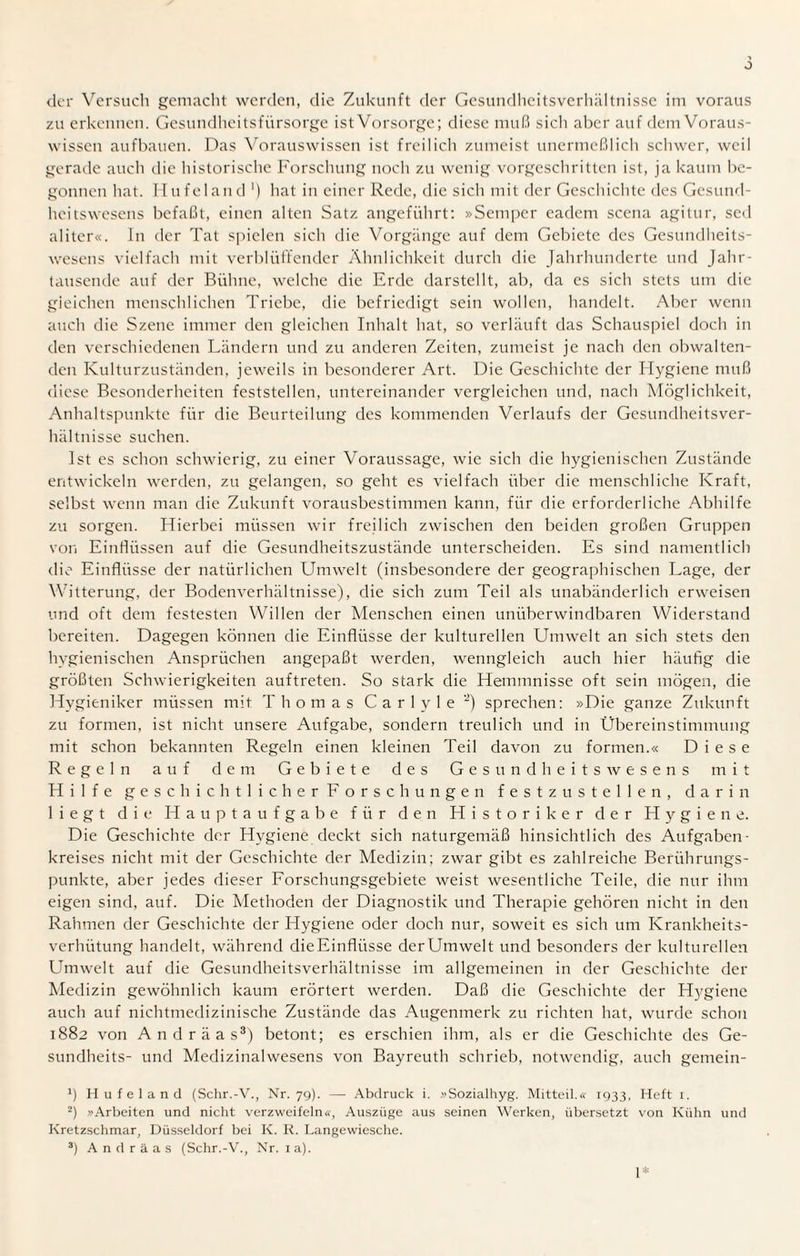 der Versuch gemacht werden, die Zukunft der Gesundheitsverhältnisse im voraus zu erkennen. Gesundheitsfürsorge ist Vorsorge; diese muß sich aber auf dem Voraus¬ wissen aufbauen. Das Vorauswissen ist freilich zumeist unermeßlich schwer, weil gerade auch die historische Forschung noch zu wenig vorgeschritten ist, ja kaum be¬ gonnen hat. Hufeland ') hat in einer Rede, die sich mit der Geschichte des Gesund¬ heitswesens befaßt, einen alten Satz angeführt: »Semper eadem scena agitur, sed aliter«. ln der Tat spielen sich die Vorgänge auf dem Gebiete des Gesundheits¬ wesens vielfach mit verblüffender Ähnlichkeit durch die Jahrhunderte und Jahr¬ tausende auf der Bühne, welche die Erde darstellt, ab, da es sich stets um die gleichen menschlichen Triebe, die befriedigt sein wollen, handelt. Aber wenn auch die Szene immer den gleichen Inhalt hat, so verläuft das Schauspiel doch in den verschiedenen Ländern und zu anderen Zeiten, zumeist je nach den obwalten¬ den Kulturzuständen, jeweils in besonderer Art. Die Geschichte der Hygiene muß diese Besonderheiten feststellen, untereinander vergleichen und, nach Möglichkeit, Anhaltspunkte für die Beurteilung des kommenden Verlaufs der Gesundheitsver¬ hältnisse suchen. Ist es schon schwierig, zu einer Voraussage, wie sich die hygienischen Zustände entwickeln werden, zu gelangen, so geht es vielfach über die menschliche Kraft, selbst wenn man die Zukunft vorausbestimmen kann, für die erforderliche Abhilfe zu sorgen. Hierbei müssen wir freilich zwischen den beiden großen Gruppen von Einflüssen auf die Gesundheitszustände unterscheiden. Es sind namentlich die Einflüsse der natürlichen Umwelt (insbesondere der geographischen Lage, der Witterung, der Bodenverhältnisse), die sich zum Teil als unabänderlich erweisen und oft dem festesten Willen der Menschen einen unüberwindbaren Widerstand bereiten. Dagegen können die Einflüsse der kulturellen Umwelt an sich stets den hygienischen Ansprüchen angepaßt werden, wenngleich auch hier häufig die größten Schwierigkeiten auftreten. So stark die Hemmnisse oft sein mögen, die Hygieniker müssen mit Thomas C a r 1 y 1 e -) sprechen: »Die ganze Zukunft zu formen, ist nicht unsere Aufgabe, sondern treulich und in Übereinstimmung mit schon bekannten Regeln einen kleinen Teil davon zu formen.« Diese Regeln auf dem Gebiete des Gesundheitswesens mit Hilfe geschichtlicher Forschungen festzustellen, darin liegt die Hauptaufgabe für den Historiker der Hygiene. Die Geschichte der Hygiene deckt sich naturgemäß hinsichtlich des Aufgaben¬ kreises nicht mit der Geschichte der Medizin; zwar gibt es zahlreiche Berührungs¬ punkte, aber jedes dieser Forschungsgebiete weist wesentliche Teile, die nur ihm eigen sind, auf. Die Methoden der Diagnostik und Therapie gehören nicht in den Rahmen der Geschichte der Hygiene oder doch nur, soweit es sich um Krankheits¬ verhütung handelt, während dieEinflüsse derUmwelt und besonders der kulturellen Umwelt auf die Gesundheitsverhältnisse im allgemeinen in der Geschichte der Medizin gewöhnlich kaum erörtert werden. Daß die Geschichte der Hygiene auch auf nichtmedizinische Zustände das Augenmerk zu richten hat, wurde schon 1882 von Andräas3) betont; es erschien ihm, als er die Geschichte des Ge- sundheits- und Medizinalwesens von Bayreuth schrieb, notwendig, auch gemein- x) Hufeland (Schr.-V., Nr. 79). — Abdruck i. »Sozialhyg. Mitteil.« 1933, Heft 1. 2) »Arbeiten und nicht verzweifeln«, Auszüge aus seinen Werken, übersetzt von Kühn und Kretzschmar, Düsseldorf bei K. R. Langewiesche. 3) Andräas (Schr.-V., Nr. 1 a). 1*