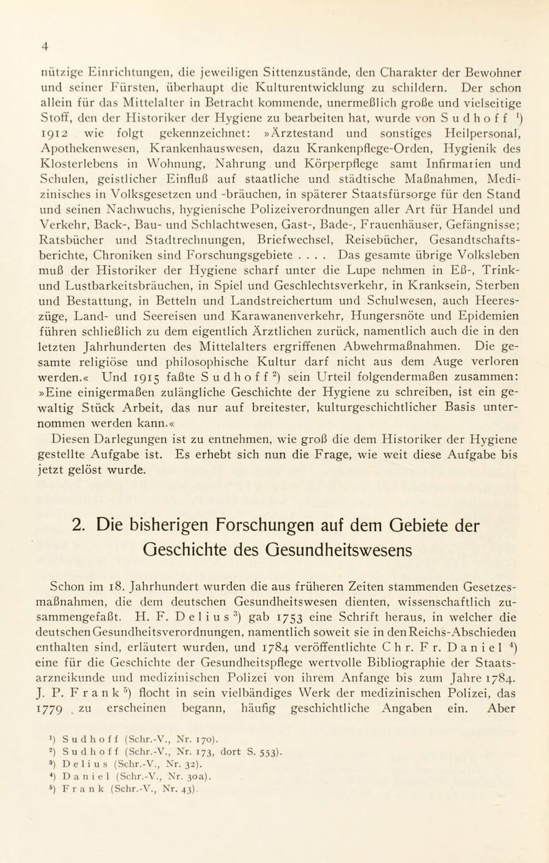 niitzige Einrichtungen, die jeweiligen Sittenzustände, den Charakter der Bewohner und seiner Fürsten, überhaupt die Kulturentwicklung zu schildern. Der schon allein für das Mittelalter in Betracht kommende, unermeßlich große und vielseitige Stoff, den der Historiker der Hygiene zu bearbeiten hat, wurde von S u d h o f f *) 1912 wie folgt gekennzeichnet: »Ärztestand und sonstiges Heilpersonal, Apothekenwesen, Krankenhauswesen, dazu Krankenpflege-Orden, Hygienik des Klosterlebens in Wohnung, Nahrung und Körperpflege samt Infirmaiien und Schulen, geistlicher Einfluß auf staatliche und städtische Maßnahmen, Medi¬ zinisches in Volksgesetzen und -brauchen, in späterer Staatsfürsorge für den Stand und seinen Nachwuchs, hygienische Polizeiverordnungen aller Art für Handel und Verkehr, Back-, Bau- und Schlachtwesen, Gast-, Bade-, Frauenhäuser, Gefängnisse; Ratsbücher und Stadtrechnungen, Briefwechsel, Reisebücher, Gesandtschafts¬ berichte, Chroniken sind Forschungsgebiete .... Das gesamte übrige Volksleben muß der Historiker der Hygiene scharf unter die Lupe nehmen in Eß-, Trink- und Lustbarkeitsbräuchen, in Spiel und Geschlechtsverkehr, in Kranksein, Sterben und Bestattung, in Betteln und Landstreichertum und Schulwesen, auch Heeres¬ züge, Land- und Seereisen und Karawanenverkehr, Hungersnöte und Epidemien führen schließlich zu dem eigentlich Ärztlichen zurück, namentlich auch die in den letzten Jahrhunderten des Mittelalters ergriffenen Abwehrmaßnahmen. Die ge¬ samte religiöse und philosophische Kultur darf nicht aus dem Auge verloren werden.« Und 1915 faßte S u d h o f f 2) sein Urteil folgendermaßen zusammen: »Eine einigermaßen zulängliche Geschichte der Hygiene zu schreiben, ist ein ge¬ waltig Stück Arbeit, das nur auf breitester, kulturgeschichtlicher Basis unter¬ nommen werden kann.« Diesen Darlegungen ist zu entnehmen, wie groß die dem Historiker der Hygiene gestellte Aufgabe ist. Es erhebt sich nun die Frage, wie weit diese Aufgabe bis jetzt gelöst wurde. 2. Die bisherigen Forschungen auf dem Gebiete der Geschichte des Gesundheitswesens Schon im 18. Jahrhundert wurden die aus früheren Zeiten stammenden Gesetzes¬ maßnahmen, die dem deutschen Gesundheitswesen dienten, wissenschaftlich zu¬ sammengefaßt. H. F. D e 1 i u s 3) gab 1753 eine Schrift heraus, in welcher die deutschen Gesundheitsverordnungen, namentlich soweit sie in den Reichs-Abschieden enthalten sind, erläutert wurden, und 1784 veröffentlichte C h r. F r. D a n i e 1 4) eine für die Geschichte der Gesundheitspflege wertvolle Bibliographie der Staats¬ arzneikunde und medizinischen Polizei von ihrem Anfänge bis zum Jahre 1784. J. P. Frank5) flocht in sein vielbändiges Werk der medizinischen Polizei, das 1779 zu erscheinen begann, häufig geschichtliche Angaben ein. Aber *) Sudhoff (Schr.-V., Nr. 170). 2) Sud hoff (Schr.-V., Nr. 173, dort S. 553). 3) D e 1 i u s (Schr.-V., Nr. 32). 4) Daniel (Schr.-V., Nr. 30a). 5) Frank (Schr.-V., Nr. 43).