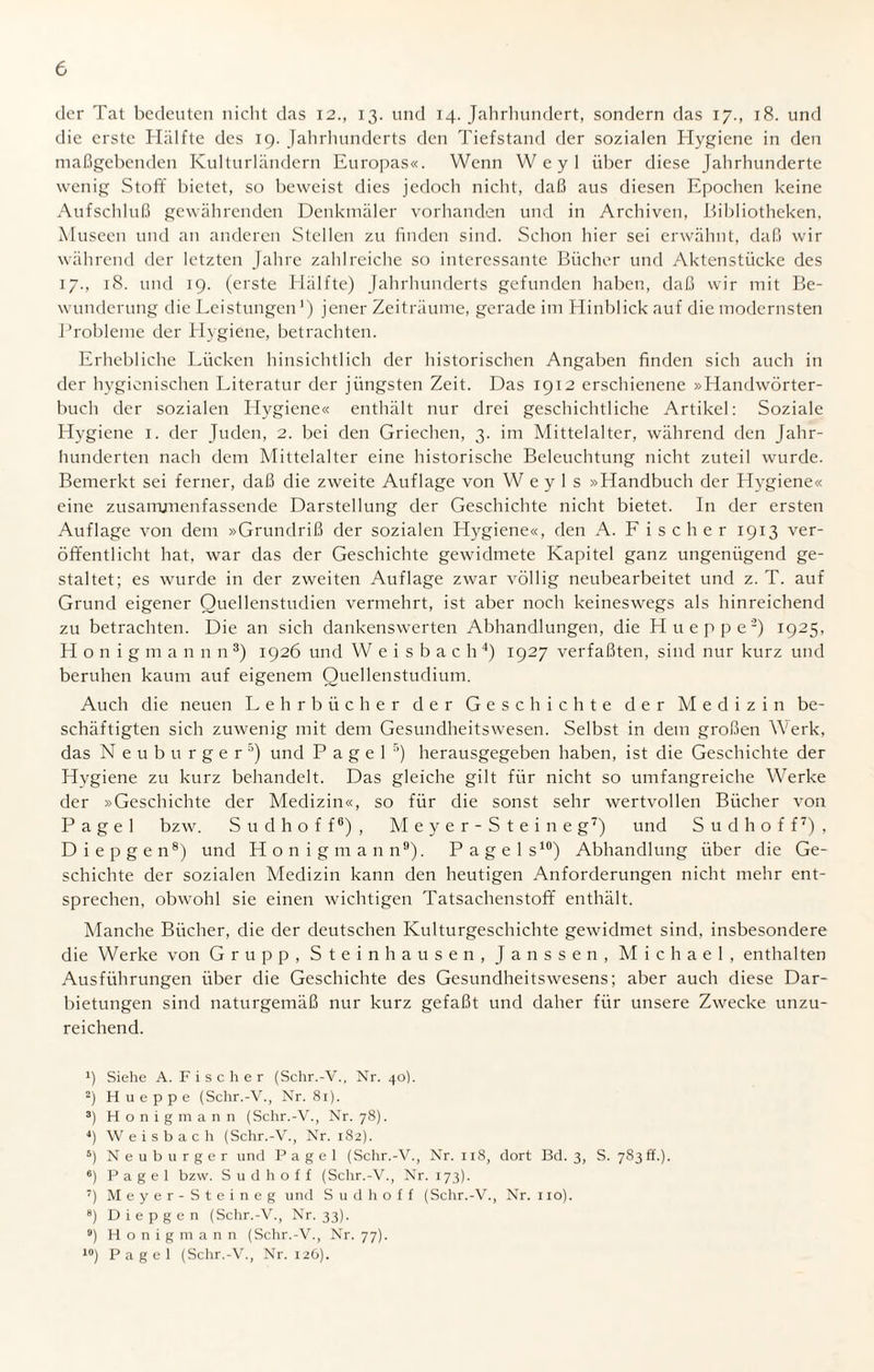 der Tat bedeuten nicht das 12., 13. und 14. Jahrhundert, sondern das 17., 18. und die erste Hälfte des 19. Jahrhunderts den Tiefstand der sozialen Hygiene in den maßgebenden Kulturländern Europas«. Wenn Weyl über diese Jahrhunderte wenig Stoff bietet, so beweist dies jedoch nicht, daß aus diesen Epochen keine Aufschluß gewährenden Denkmäler vorhanden und in Archiven, Bibliotheken, Museen und an anderen Stellen zu finden sind. Schon hier sei erwähnt, daß wir während der letzten Jahre zahlreiche so interessante Bücher und Aktenstücke des 17., 18. und 19. (erste Hälfte) Jahrhunderts gefunden haben, daß wir mit Be¬ wunderung die Leistungen1) jener Zeiträume, gerade im Hinblick auf die modernsten Probleme der Hygiene, betrachten. Erhebliche Lücken hinsichtlich der historischen Angaben finden sich auch in der hygienischen Literatur der jüngsten Zeit. Das 1912 erschienene »Handwörter¬ buch der sozialen Hygiene« enthält nur drei geschichtliche Artikel: Soziale Hygiene 1. der Juden, 2. bei den Griechen, 3. im Mittelalter, während den Jahr¬ hunderten nach dem Mittelalter eine historische Beleuchtung nicht zuteil wurde. Bemerkt sei ferner, daß die zweite Auflage von W e y 1 s »Handbuch der Hygiene« eine zusamjnenfassende Darstellung der Geschichte nicht bietet. In der ersten Auflage von dem »Grundriß der sozialen Hygiene«, den A. Fischer 1913 ver¬ öffentlicht hat, war das der Geschichte gewidmete Kapitel ganz ungenügend ge¬ staltet; es wurde in der zweiten Auflage zwar völlig neubearbeitet und z. T. auf Grund eigener Quellenstudien vermehrt, ist aber noch keineswegs als hinreichend zu betrachten. Die an sich dankenswerten Abhandlungen, die Hueppe2) 1925, Honigmannn3) 1926 und W e i s b a c h 4) 1927 verfaßten, sind nur kurz und beruhen kaum auf eigenem Quellenstudium. Auch die neuen Lehrbücher der Geschichte der Medizin be¬ schäftigten sich zuwenig mit dem Gesundheitswesen. Selbst in dem großen Werk, das Neuburger5) und P a g e 1 5) herausgegeben haben, ist die Geschichte der Hygiene zu kurz behandelt. Das gleiche gilt für nicht so umfangreiche Werke der »Geschichte der Medizin«, so für die sonst sehr wertvollen Bücher von P a g e 1 bzw. S u d h o f f6) , Meyer-Steine g7) und S u d h o f f7) , Diepgen8) und Honigmann9). Page 1 s10) Abhandlung über die Ge¬ schichte der sozialen Medizin kann den heutigen Anforderungen nicht mehr ent¬ sprechen, obwohl sie einen wichtigen Tatsachenstoff enthält. Manche Bücher, die der deutschen Kulturgeschichte gewidmet sind, insbesondere die Werke von Grupp, Steinhausen, Janssen, Michael, enthalten Ausführungen über die Geschichte des Gesundheitswesens; aber auch diese Dar¬ bietungen sind naturgemäß nur kurz gefaßt und daher für unsere Zwecke unzu¬ reichend. fi Siehe A. Fischer (Schr.-V., Nr. 40). 2) Hueppe (Schr.-V., Nr. 81). 3) Honigmann (Schr.-V., Nr. 78). J) Weisbach (Schr.-V., Nr. 182). 5) Neuburger und P a g e 1 (Schr.-V., Nr. 118, dort Bd. 3, S. 783 ff.). 6) P a g e 1 bzw. S u d h o f f (Schr.-V., Nr. 173). 7) Meyer-Steineg und S u d h o f f (Schr.-V., Nr. 110). 8) Diepgen (Schr.-V., Nr. 33). 9) Honig mann (Schr.-V., Nr. 77). 10) Pagel (Schr.-V., Nr. 126).
