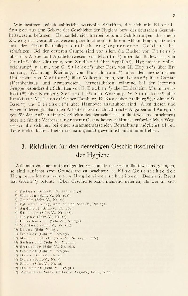 Wir besitzen jedoch zahlreiche wertvolle Schriften, die sich mit Einzel¬ fragen aus dem Gebiete der Geschichte der Hygiene bzw. des deutschen Gesund¬ heitswesens befassen. Es handelt sich hierbei teils um Schilderungen, die einem Zweig des Gesundheitswesens gewidmet sind, teils um Abhandlungen, die sich mit der Gesundheitspflege örtlich engbegrenzter Gebiete be¬ schäftigen. Bei der ersteren Gruppe sind vor allem die Bücher von Peters1) über das Arzte- und Apothekerwesen, von Martin2) über das Badewesen, von Gurlt3) über Chirurgie, von Sudhoff über Syphilis4), Hygienische Volks¬ belehrung5) u. a. m., von G. Sticker6) über Pest, von M. Heyne7) über Er¬ nährung, Wohnung, Kleidung, von Puschmann8) über den medizinischen Unterricht, von M e f f e r t9) über Yolksepidcmien, von Liese10) über Caritas (Krankenhaus- und Armenwesen) hervorzuheben, während bei der letzteren Gruppe besonders die Schriften von E. Becke r11) über Hildesheim, M u m m e n - h o f f12) über Nürnberg, S c h a r o 1 d13) über Würzburg, W. Stricker14) über Frankfurt a. M., Gernet15) über Hamburg, K. Baas über Freiburg10), Colmar17), Basel18) und Deich e r t19) über Hannover anzuführen sind. Allen diesen und vielen anderen gleichartigen Arbeiten lassen sich zahlreiche Angaben und Anregun¬ gen für den Aufbau einer Geschichte des deutschen Gesundheitswesens entnehmen; aber die für die Verbesserung unserer Gesundheitsverhältnisse erforderlichen Weg¬ weiser, die sich nur bei einer zusammenfassenden Betrachtung möglichst aller Teile finden lassen, bieten sie naturgemäß gewöhnlich nicht unmittelbar. 3. Richtlinien für den derzeitigen Geschichtsschreiber der Hygiene Will man zu einer nutzbringenden Geschichte des Gesundheitswesens gelangen, so sind zunächst zwei Grundsätze zu beachten: i. Eine Geschichte der Hygiene kann nur ein Hygieniker schreiben. Denn mit Recht hat Goethe20) betont: »Über Geschichte kann niemand urteilen, als wer an sich 1) Peters (Schr.-V., Nr. 129 u. 130). 2) Martin (Schr.-V., Nr. 103). 3) Gurlt (Schr.-V., Nr. 59). 4) Vgl. unten S. 247, Anm. if und Schr.-V., Nr. 172. s) S u d h o f f (Schr.-V., Nr. 167). 6) Sticker (Schr.-V., Nr. 158). 7) Heyne (Schr.-V., Nr. 71). 8) Puschmann (Schr.-V., Nr. 134). 9) Meffert (Schr.-V., Nr. 107). 10) Liese (Schr.-V., 97). n) Becker (Schr.-V., Nr. 15). 12) Mummen ho ff (Schr.-V., Nr. 115 u. 116.) 13) Schar old (Schr.-V., Nr. 142). 14) Stricker (Schr.-V., Nr. 161). 15) Gernet (Schr.-V., Nr. 50). 16) Baas (Schr.-V., Nr. 3). 17) Baas (Schr.-V., Nr. 5). 18) Baas (Schr.-V., Nr. 12). 19) Deichert (Schr.-V., Nr. 31.) 20) »Sprüche in Prosa«, Cottasche Ausgabe, Bd. 4, S. 124.