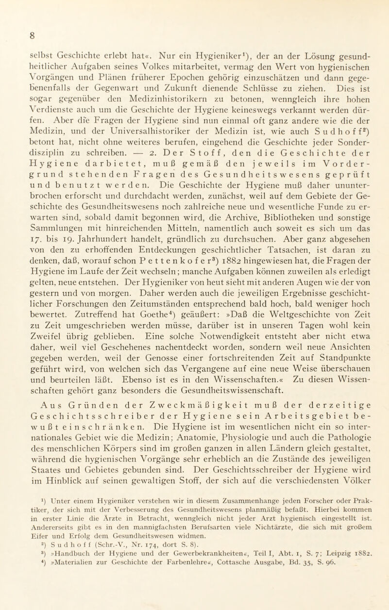 selbst Geschichte erlebt hat«. Nur ein Hygieniker1), der an der Lösung gesund¬ heitlicher Aufgaben seines Volkes mitarbeitet, vermag den Wert von hygienischen Vorgängen und Plänen früherer Epochen gehörig einzuschätzen und dann gege¬ benenfalls der Gegenwart und Zukunft dienende Schlüsse zu ziehen. Dies ist sogar gegenüber den Medizinhistorikern zu betonen, wenngleich ihre hohen Verdienste auch um die Geschichte der Hygiene keineswegs verkannt werden dür¬ fen. Aber die Fragen der Hygiene sind nun einmal oft ganz andere wie die der Medizin, und der Universalhistoriker der Medizin ist, wie auch S u d h o f f2) betont hat, nicht ohne weiteres berufen, eingehend die Geschichte jeder Sonder¬ disziplin zu schreiben. — 2. Der Stoff, den die Geschichte der Hygiene darbietet, muß gemäß den jeweils im Vorder¬ grund stehenden Fragen des Gesundheitswesens geprüft und benutzt werden. Die Geschichte der Hygiene muß daher ununter¬ brochen erforscht und durchdacht werden, zunächst, weil auf dem Gebiete der Ge¬ schichte des Gesundheitswesens noch zahlreiche neue und wesentliche Funde zu er¬ warten sind, sobald damit begonnen wird, die Archive, Bibliotheken und sonstige Sammlungen mit hinreichenden Mitteln, namentlich auch soweit es sich um das 17. bis 19. Jahrhundert handelt, gründlich zu durchsuchen. Aber ganz abgesehen von den zu erhoffenden Entdeckungen geschichtlicher Tatsachen, ist daran zu denken, daß, worauf schon Pettenkofe r3) 1882 hingewiesen hat, die Fragen der Hygiene im Laufe der Zeit wechseln; manche Aufgaben können zuweilen als erledigt gelten, neue entstehen. Der Hygieniker von heut sieht mit anderen Augen wie der von gestern und von morgen. Daher werden auch die jeweiligen Ergebnisse geschicht¬ licher Forschungen den Zeitumständen entsprechend bald hoch, bald weniger hoch bewertet. Zutreffend hat Goethe4) geäußert: »Daß die Weltgeschichte von Zeit zu Zeit umgeschrieben werden müsse, darüber ist in unseren Tagen wohl kein Zweifel übrig geblieben. Eine solche Notwendigkeit entsteht aber nicht etwa daher, weil viel Geschehenes nachentdeckt worden, sondern weil neue Ansichten gegeben werden, weil der Genosse einer fortschreitenden Zeit auf Standpunkte geführt wird, von welchen sich das Vergangene auf eine neue Weise überschauen und beurteilen läßt. Ebenso ist es in den Wissenschaften.« Zu diesen Wissen¬ schaften gehört ganz besonders die Gesundheitswissenschaft. Aus Gründen der Zweckmäßigkeit muß der derzeitige Geschichtsschreiber der Hygiene sein Arbeitsgebiet be¬ wußt einschränken. Die Hygiene ist im wesentlichen nicht ein so inter¬ nationales Gebiet wie die Medizin; Anatomie, Physiologie und auch die Pathologie des menschlichen Körpers sind im großen ganzen in allen Ländern gleich gestaltet, während die hygienischen Vorgänge sehr erheblich an die Zustände des jeweiligen Staates und Gebietes gebunden sind. Der Geschichtsschreiber der Hygiene wird im Hinblick auf seinen gewaltigen Stoff, der sich auf die verschiedensten Völker !) Unter einem Hygieniker verstehen wir in diesem Zusammenhänge jeden Forscher oder Prak¬ tiker, der sich mit der Verbesserung des Gesundheitswesens planmäßig befaßt. Hierbei kommen in erster Linie die Ärzte in Betracht, wenngleich nicht jeder Arzt hygienisch eingestellt ist. Andererseits gibt es in den mannigfachsten Berufsarten viele Nichtärzte, die sich mit großem Eifer und Erfolg dem Gesundheitswesen widmen. 2) S u d h o f f (Schr.-V., Nr. 174, dort S. 8). 3) .»Handbuch der Hygiene und der Gewerbekrankheiten«, Teil I, Abt. 1, S. 7; Leipzig 1S82. 4) »Materialien zur Geschichte der Farbenlehre«, Cottasche Ausgabe, Bd. 35, S. 96.