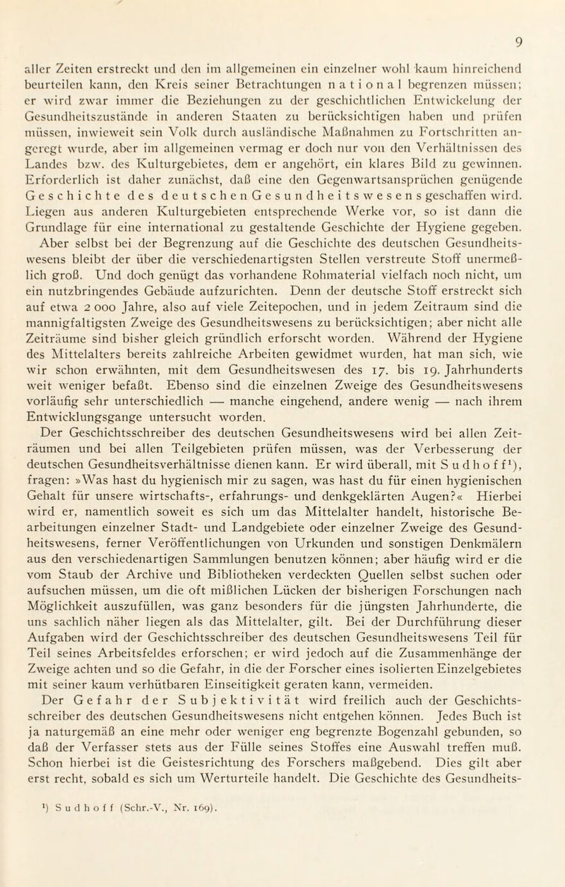 aller Zeiten erstreckt und den im allgemeinen ein einzelner wohl kaum hinreichend beurteilen kann, den Kreis seiner Betrachtungen national begrenzen müssen; er wird zwar immer die Beziehungen zu der geschichtlichen Entwickelung der Gesundheitszustände in anderen Staaten zu berücksichtigen haben und prüfen müssen, inwieweit sein Volk durch ausländische Maßnahmen zu Fortschritten an¬ geregt wurde, aber im allgemeinen vermag er doch nur von den Verhältnissen des Landes bzw. des Kulturgebietes, dem er angehört, ein klares Bild zu gewinnen. Erforderlich ist daher zunächst, daß eine den Gegenwartsansprüchen genügende Geschichte des deutschen Gesundheitswesens geschaffen wird. Liegen aus anderen Kulturgebieten entsprechende Werke vor, so ist dann die Grundlage für eine international zu gestaltende Geschichte der Hygiene gegeben. Aber selbst bei der Begrenzung auf die Geschichte des deutschen Gesundheits¬ wesens bleibt der über die verschiedenartigsten Stellen verstreute Stoff unerme߬ lich groß. Und doch genügt das vorhandene Rohmaterial vielfach noch nicht, um ein nutzbringendes Gebäude aufzurichten. Denn der deutsche Stoff erstreckt sich auf etwa 2 ooo Jahre, also auf viele Zeitepochen, und in jedem Zeitraum sind die mannigfaltigsten Zweige des Gesundheitswesens zu berücksichtigen; aber nicht alle Zeiträume sind bisher gleich gründlich erforscht worden. Während der Hygiene des Mittelalters bereits zahlreiche Arbeiten gewidmet wurden, hat man sich, wie wir schon erwähnten, mit dem Gesundheitswesen des 17. bis 19. Jahrhunderts weit weniger befaßt. Ebenso sind die einzelnen Zweige des Gesundheitswesens vorläufig sehr unterschiedlich — manche eingehend, andere wenig — nach ihrem Entwicklungsgänge untersucht worden. Der Geschichtsschreiber des deutschen Gesundheitswesens wird bei allen Zeit¬ räumen und bei allen Teilgebieten prüfen müssen, was der Verbesserung der deutschen Gesundheitsverhältnisse dienen kann. Er wird überall, mit Sudhoff1), fragen: »Was hast du hygienisch mir zu sagen, was hast du für einen hygienischen Gehalt für unsere wirtschafts-, erfahrungs- und denkgeklärten Augen?« Hierbei wird er, namentlich soweit es sich um das Mittelalter handelt, historische Be¬ arbeitungen einzelner Stadt- und Landgebiete oder einzelner Zweige des Gesund¬ heitswesens, ferner Veröffentlichungen von Urkunden und sonstigen Denkmälern aus den verschiedenartigen Sammlungen benutzen können; aber häufig wird er die vom Staub der Archive und Bibliotheken verdeckten Quellen selbst suchen oder aufsuchen müssen, um die oft mißlichen Lücken der bisherigen Forschungen nach Möglichkeit auszufüllen, was ganz besonders für die jüngsten Jahrhunderte, die uns sachlich näher liegen als das Mittelalter, gilt. Bei der Durchführung dieser Aufgaben wird der Geschichtsschreiber des deutschen Gesundheitswesens Teil für Teil seines Arbeitsfeldes erforschen; er wird jedoch auf die Zusammenhänge der Zweige achten und so die Gefahr, in die der Forscher eines isolierten Einzelgebietes mit seiner kaum verhütbaren Einseitigkeit geraten kann, vermeiden. Der Gefahr der Subjektivität wird freilich auch der Geschichts¬ schreiber des deutschen Gesundheitswesens nicht entgehen können. Jedes Buch ist ja naturgemäß an eine mehr oder weniger eng begrenzte Bogenzahl gebunden, so daß der Verfasser stets aus der Fülle seines Stoffes eine Auswahl treffen muß. Schon hierbei ist die Geistesrichtung des Forschers maßgebend. Dies gilt aber erst recht, sobald es sich um Werturteile handelt. Die Geschichte des Gesundheits-