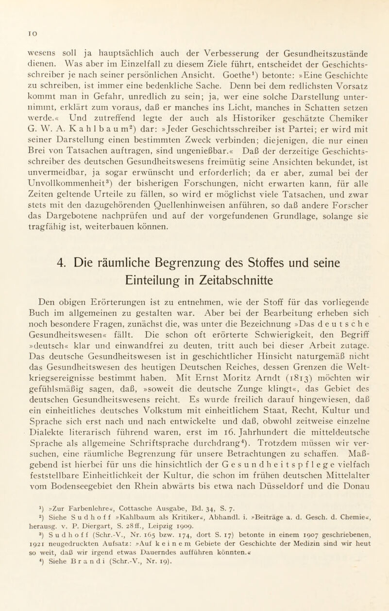 IO wescns soll ja hauptsächlich auch der Verbesserung der Gesundheitszustände dienen. Was aber im Einzelfall zu diesem Ziele führt, entscheidet der Geschichts¬ schreiber je nach seiner persönlichen Ansicht. Goethe1) betonte: »Eine Geschichte zu schreiben, ist immer eine bedenkliche Sache. Denn bei dem redlichsten Vorsatz kommt man in Gefahr, unredlich zu sein; ja, wer eine solche Darstellung unter¬ nimmt, erklärt zum voraus, daß er manches ins Licht, manches in Schatten setzen werde.« Und zutreffend legte der auch als Historiker geschätzte Chemiker G. W. A. K a h 1 b a u m2) dar: »Jeder Geschichtsschreiber ist Partei; er wird mit seiner Darstellung einen bestimmten Zweck verbinden; diejenigen, die nur einen Brei von Tatsachen auftragen, sind ungenießbar.« Daß der derzeitige Geschichts¬ schreiber des deutschen Gesundheitswesens freimütig seine Ansichten bekundet, ist unvermeidbar, ja sogar erwünscht und erforderlich; da er aber, zumal bei der Unvollkommenheit3) der bisherigen Forschungen, nicht erwarten kann, für alle Zeiten geltende Urteile zu fällen, so wird er möglichst viele Tatsachen, und zwar stets mit den dazugehörenden Quellenhinweisen anführen, so daß andere Forscher das Dargebotene nachprüfen und auf der Vorgefundenen Grundlage, solange sie tragfähig ist, weiterbauen können. 4. Die räumliche Begrenzung des Stoffes und seine Einteilung in Zeitabschnitte Den obigen Erörterungen ist zu entnehmen, wie der Stoff für das vorliegende Buch im allgemeinen zu gestalten war. Aber bei der Bearbeitung erheben sich noch besondere Fragen, zunächst die, was unter die Bezeichnung »Das deutsche Gesundheitswesen« fällt. Die schon oft erörterte Schwierigkeit, den Begriff »deutsch« klar und einwandfrei zu deuten, tritt auch bei dieser Arbeit zutage. Das deutsche Gesundheitswesen ist in geschichtlicher Hinsicht naturgemäß nicht das Gesundheitswesen des heutigen Deutschen Reiches, dessen Grenzen die Welt¬ kriegsereignisse bestimmt haben. Mit Ernst Moritz Arndt (1813) möchten wir gefühlsmäßig sagen, daß, »soweit die deutsche Zunge klingt«, das Gebiet des deutschen Gesundheitswesens reicht. Es wurde freilich darauf hingewiesen, daß ein einheitliches deutsches Volkstum mit einheitlichem Staat, Recht, Kultur und Sprache sich erst nach und nach entwickelte und daß, obwohl zeitweise einzelne Dialekte literarisch führend waren, erst im 16. Jahrhundert die mitteldeutsche Sprache als allgemeine Schriftsprache durchdrang4). Trotzdem müssen wir ver¬ suchen, eine räumliche Begrenzung für unsere Betrachtungen zu schaffen. Ma߬ gebend ist hierbei für uns die hinsichtlich der Gesundheitspflege vielfach feststellbare Einheitlichkeit der Kultur, die schon im frühen deutschen Mittelalter vom Bodenseegebiet den Rhein abwärts bis etwa nach Düsseldorf und die Donau *) »Zur Farbenlehre«, Cottasche Ausgabe, Bd. 34, S. 7. 2) Siehe S u d h o f f »Kahlbaum als Kritiker«, Abhandl. i. »Beiträge a. d. Gesell, d. Chemie«, herausg. v. P. Diergart, S. 28 ff., Leipzig 1909. 3) Sud hoff (Schr.-V., Nr. 165 bzw. 174, dort S. 17) betonte in einem 1907 geschriebenen, 1921 neugedruckten Aufsatz: »Auf keinem Gebiete der Geschichte der Medizin sind wir heut so weit, daß wir irgend etwas Dauerndes aufführen könnten.« 4) Siehe Br an di (Schr.-V., Nr. 19).