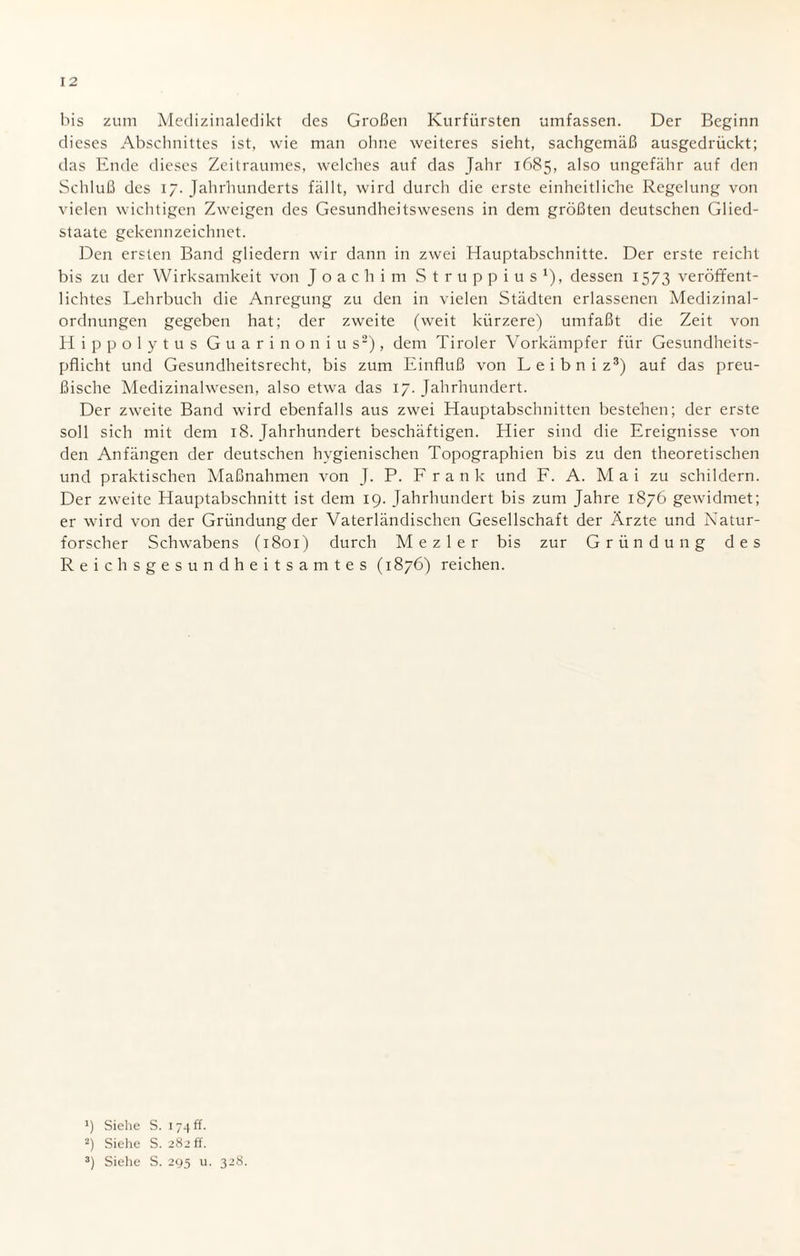 bis zum Medizinaledikt des Großen Kurfürsten umfassen. Der Beginn dieses Abschnittes ist, wie man ohne weiteres sieht, sachgemäß ausgedrückt; das Ende dieses Zeitraumes, welches auf das Jahr 1685, also ungefähr auf den Schluß des 17. Jahrhunderts fällt, wird durch die erste einheitliche Regelung von vielen wichtigen Zweigen des Gesundheitswesens in dem größten deutschen Glied¬ staate gekennzeichnet. Den ersten Band gliedern wir dann in zwei Hauptabschnitte. Der erste reicht bis zu der Wirksamkeit von Joachim Struppius1), dessen 1573 veröffent¬ lichtes Lehrbuch die Anregung zu den in vielen Städten erlassenen Medizinal¬ ordnungen gegeben hat; der zweite (weit kürzere) umfaßt die Zeit von Hippolytus Guarinonius2), dem Tiroler Vorkämpfer für Gesundheits¬ pflicht und Gesundheitsrecht, bis zum Einfluß von Leibniz3) auf das preu¬ ßische Medizinalwesen, also etwa das 17. Jahrhundert. Der zweite Band wird ebenfalls aus zwei Hauptabschnitten bestehen; der erste soll sich mit dem 18. Jahrhundert beschäftigen. Hier sind die Ereignisse von den Anfängen der deutschen hygienischen Topographien bis zu den theoretischen und praktischen Maßnahmen von J. P. F r a n k und F. A. Mai zu schildern. Der zweite Hauptabschnitt ist dem 19. Jahrhundert bis zum Jahre 1876 gewidmet; er wird von der Gründung der Vaterländischen Gesellschaft der Ärzte und Natur¬ forscher Schwabens (1801) durch Mezler bis zur Gründung des Reichsgesundheitsamtes (1876) reichen. >) Siehe S. 174 ff. 2) Siehe S. 282 ff. 3) Siehe S. 295 u. 328.