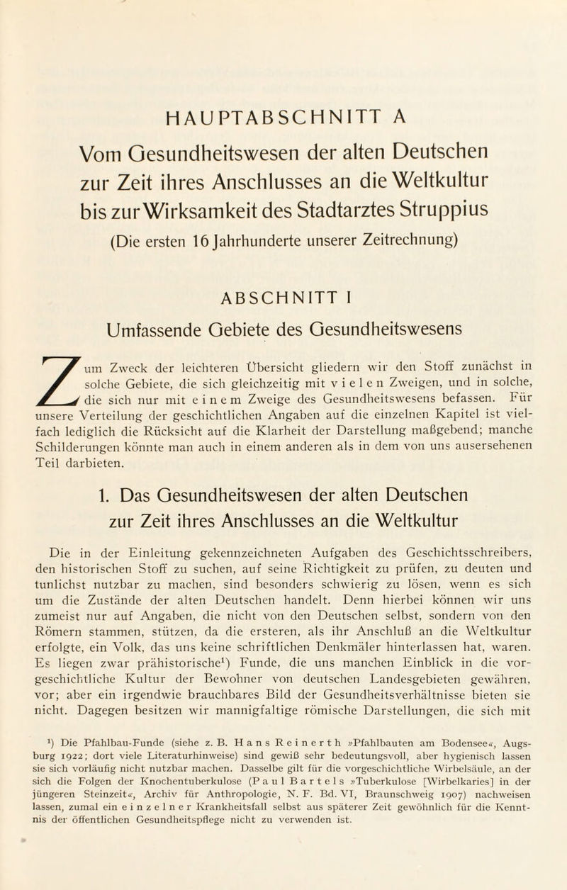 HAUPTABSCHNITT A Vom Gesundheitswesen der alten Deutschen zur Zeit ihres Anschlusses an die Weltkultur bis zur Wirksamkeit des Stadtarztes Struppius (Die ersten 16 Jahrhunderte unserer Zeitrechnung) ABSCHNITT I Umfassende Gebiete des Gesundheitswesens Zum Zweck der leichteren Übersicht gliedern wir den Stoff zunächst in solche Gebiete, die sich gleichzeitig mit vielen Zweigen, und in solche, die sich nur mit einem Zweige des Gesundheitswesens befassen. Für unsere Verteilung der geschichtlichen Angaben auf die einzelnen Kapitel ist viel¬ fach lediglich die Rücksicht auf die Klarheit der Darstellung maßgebend; manche Schilderungen könnte man auch in einem anderen als in dem von uns ausersehenen Teil darbieten. 1. Das Gesundheitswesen der alten Deutschen zur Zeit ihres Anschlusses an die Weltkultur Die in der Einleitung gekennzeichneten Aufgaben des Geschichtsschreibers, den historischen Stoff zu suchen, auf seine Richtigkeit zu prüfen, zu deuten und tunlichst nutzbar zu machen, sind besonders schwierig zu lösen, wenn es sich um die Zustände der alten Deutschen handelt. Denn hierbei können wir uns zumeist nur auf Angaben, die nicht von den Deutschen selbst, sondern von den Römern stammen, stützen, da die ersteren, als ihr Anschluß an die Weltkultur erfolgte, ein Volk, das uns keine schriftlichen Denkmäler hinterlassen hat, waren. Es liegen zwar prähistorische1) Funde, die uns manchen Einblick in die vor¬ geschichtliche Kultur der Bewohner von deutschen Landesgebieten gewähren, vor; aber ein irgendwie brauchbares Bild der Gesundheitsverhältnisse bieten sie nicht. Dagegen besitzen wir mannigfaltige römische Darstellungen, die sich mit *) Die Pfahlbau-Funde (siehe z. B. Hans Reinerth »Pfahlbauten am Bodensee«, Augs¬ burg 1922; dort viele Literaturhinweise) sind gewiß sehr bedeutungsvoll, aber hygienisch lassen sie sich vorläufig nicht nutzbar machen. Dasselbe gilt für die vorgeschichtliche Wirbelsäule, an der sich die Folgen der Knochentuberkulose (Paul Bartels »Tuberkulose [Wirbelkaries] in der jüngeren Steinzeit«, Archiv für Anthropologie, N. F. Bd. VI, Braunschweig 1907) nachweisen lassen, zumal ein einzelner Krankheitsfall selbst aus späterer Zeit gewöhnlich für die Kennt¬ nis der öffentlichen Gesundheitspflege nicht zu verwenden ist.