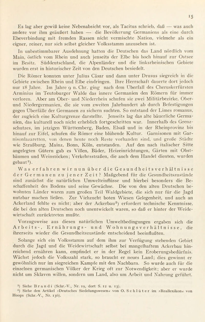 Es lag aber gewiß keine Nebenabsicht vor, als Tacitus schrieb, daß — was auch andere vor ihm geäußert haben — die Bevölkerung Germaniens als eine durch Eheverbindung mit fremden Rassen nicht vermischte Nation, vielmehr als ein eigner, reiner, nur sich selbst gleicher Volksstamm anzusehen ist. In unbestimmbarer Ausdehnung hatten die Deutschen das Land nördlich vom Main, östlich vom Rhein und auch jenseits der Elbe bis hoch hinauf zur Ostsee im Besitz. Süddeutschland, die Alpenländer und die linksrheinischen Gebiete wurden erst in historischer Zeit von den Deutschen besiedelt. Die Römer konnten unter Julius Cäsar und dann unter Drusus siegreich in die Gebiete zwischen Rhein und Elbe eindringen. Ihre Herrschaft dauerte dort jedoch nur 18 Jahre. Im Jahre 9 n. Chr. ging nach dem Überfall des Cheruskerfürsten Arminius im Teutoburger Walde das innere Germanien den Römern für immer verloren. Aber am Ober- und Niederrhein schufen sie zwei Militärbezirke, Ober¬ und Niedergermanien, die sie vom zweiten Jahrhundert ab durch Befestigungen gegen Überfälle der Germanen zu sichern suchten. So entstand der Limes romanus, der zugleich eine Kulturgrenze darstellte. Jenseits lag das alte bäuerliche Germa¬ nien, das kulturell noch nicht erheblich fortgeschritten war. Innerhalb des Grenz¬ schutzes, im jetzigen Württemberg, Baden, Elsaß und in der Rheinprovinz bis hinauf zur Eifel, schufen die Römer eine blühende Kultur. Garnisonen mit Gar¬ nisonlazaretten, von denen heute noch Reste vorhanden sind, und große Städte wie Straßburg, Mainz, Bonn, Köln, entstanden. Auf den nach italischer Sitte angelegten Gütern gab es Villen, Bäder, Heizeinrichtungen, Gärten mit Obst¬ bäumen und Weinstöcken; Verkehrsstraßen, die auch dem Handel dienten, wurden gebaut1). Was erfahren wir nun über die Gesundheitsverhältnisse der Germanen zu jener Zeit? Maßgebend für die Gesundheitszustände sind zunächst die natürlichen Umwelteinflüsse und hierbei besonders die Be¬ schaffenheit des Bodens und seine Gewächse. Die von den alten Deutschen be¬ wohnten Länder waren zum großen Teil Waldgebiete, die sich nur für die Jagd nutzbar machen ließen. Zur Viehzucht boten Wiesen Gelegenheit, und auch an Ackerland fehlte es nicht; aber der Ackerbau2) erfordert technische Kenntnisse, die bei den alten Deutschen noch unentwickelt waren, so daß er hinter der Weide¬ wirtschaft zurücktreten mußte. Vorzugsweise aus diesen natürlichen Umweltbedingungen ergaben sich die Arbeits-, Ernähr ungs- und Wohnungsverhältnisse, die ihrerseits wieder die Gesundheitszustände entscheidend beeinflußten. Solange sich ein Volksstamm auf dem ihm zur Verfügung stehenden Gebiet durch die Jagd und die Weidewirtschaft selbst bei mangelhaftem Ackerbau hin¬ reichend ernähren kann, empfindet er in der Regel kein Eroberungsbedürfnis. Wächst jedoch die Volkszahl stark, so braucht er neues Land; dies gewinnt er gewöhnlich nur im siegreichen Kampfe mit den Nachbarn. So wurde auch für die einzelnen germanischen Völker der Krieg oft zur Notwendigkeit; aber er wurde nicht um Sklaven willen, sondern um Land, also um Arbeit und Nahrung geführt. Siehe Br an di (Schr.-V., Nr. 19, dort S. 12 u. 13). 2) Siehe den Artikel .^Deutsches Siedelungswesen« von O. Schlüter im »Reallexikon« von Hoops (Schr.-V., Nr. 136).