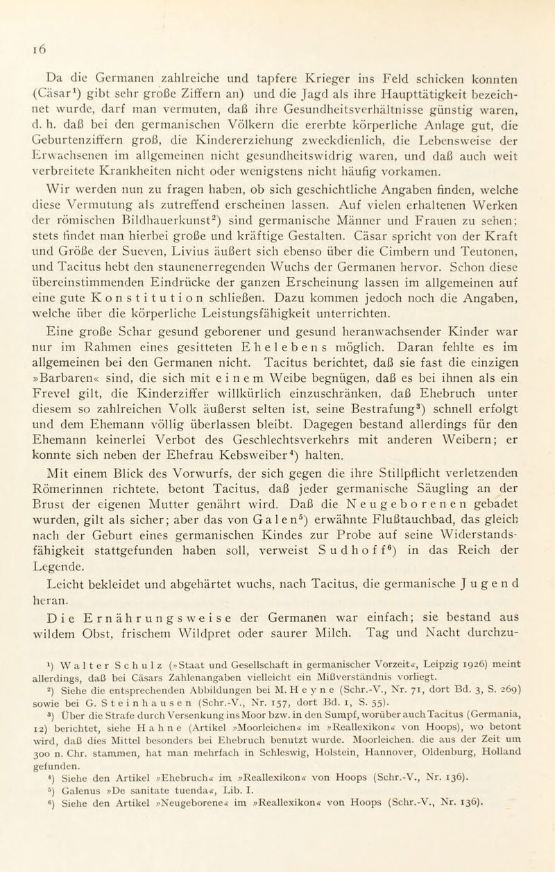 Da die Germanen zahlreiche und tapfere Krieger ins Feld schicken konnten (Cäsar1) gibt sehr große Ziffern an) und die Jagd als ihre Haupttätigkeit bezeich¬ net wurde, darf man vermuten, daß ihre Gesundheitsverhältnisse günstig waren, d. h. daß bei den germanischen Völkern die ererbte körperliche Anlage gut, die Geburtenziffern groß, die Kindererziehung zweckdienlich, die Lebensweise der Erwachsenen im allgemeinen nicht gesundheitswidrig waren, und daß auch weit verbreitete Krankheiten nicht oder wenigstens nicht häufig vorkamen. Wir werden nun zu fragen haben, ob sich geschichtliche Angaben finden, welche diese Vermutung als zutreffend erscheinen lassen. Auf vielen erhaltenen Werken der römischen Bildhauerkunst2) sind germanische Männer und Frauen zu sehen; stets findet man hierbei große und kräftige Gestalten. Cäsar spricht von der Kraft und Größe der Sueven, Livius äußert sich ebenso über die Cimbern und Teutonen, und Tacitus hebt den staunenerregenden Wuchs der Germanen hervor. Schon diese übereinstimmenden Eindrücke der ganzen Erscheinung lassen im allgemeinen auf eine gute Konstitution schließen. Dazu kommen jedoch noch die Angaben, welche über die körperliche Leistungsfähigkeit unterrichten. Eine große Schar gesund geborener und gesund heranwachsender Kinder war nur im Rahmen eines gesitteten E'helebens möglich. Daran fehlte es im allgemeinen bei den Germanen nicht. Tacitus berichtet, daß sie fast die einzigen »Barbaren« sind, die sich mit einem Weibe begnügen, daß es bei ihnen als ein Frevel gilt, die Kinderziffer willkürlich einzuschränken, daß Ehebruch unter diesem so zahlreichen Volle äußerst selten ist, seine Bestrafung3) schnell erfolgt und dem Ehemann völlig überlassen bleibt. Dagegen bestand allerdings für den Ehemann keinerlei Verbot des Geschlechtsverkehrs mit anderen Weibern; er konnte sich neben der Ehefrau Kebsweiber4) halten. Mit einem Blick des Vorwurfs, der sich gegen die ihre Stillpflicht verletzenden Römerinnen richtete, betont Tacitus, daß jeder germanische Säugling an der Brust der eigenen Mutter genährt wird. Daß die Neugeborenen gebadet wurden, gilt als sicher; aber das von Galen5) erwähnte Flußtauchbad, das gleich nach der Geburt eines germanischen Kindes zur Probe auf seine Widerstands¬ fähigkeit stattgefunden haben soll, verweist Sudhoff6) in das Reich der Legende. Leicht bekleidet und abgehärtet wuchs, nach Tacitus, die germanische Jugend heran. Die Ernährungsweise der Germanen war einfach; sie bestand aus wildem Obst, frischem Wildpret oder saurer Milch. Tag und Nacht durchzu- 1) Walter Schulz (»Staat und Gesellschaft in germanischer Vorzeit«, Leipzig 1926) meint allerdings, daß bei Casars Zahlenangaben vielleicht ein Mißverständnis vorliegt. 2) Siehe die entsprechenden Abbildungen bei M.Heyne (Schr.-V., Nr. 71, dort Bd. 3, S. 269) sowie bei G. Stein hausen (Schr.-V., Nr. 157, dort Bd. 1, S. 55). 3) Über die Strafe durch Versenkung ins Moor bzw. in den Sumpf, worüber auch Tacitus (Germania, 12) berichtet, siehe Hahne (Artikel »Moorleichen« im »Reallexikon« von Hoops), wo betont wird, daß dies Mittel besonders bei Ehebruch benutzt wurde. Moorleichen, die aus der Zeit um 300 n. Chr. stammen, hat man mehrfach in Schleswig, Holstein, Hannover, Oldenburg, Holland gefunden. 4) Siehe den Artikel »Ehebruch« im »Reallexikon« von Hoops (Schr.-V., Nr. 136). 6) Galenus »De sanitate tuenda«, Lib. I. «) Siehe den Artikel »Neugeborene« im »Reallexikon« von Hoops (Schr.-V., Nr. 136).