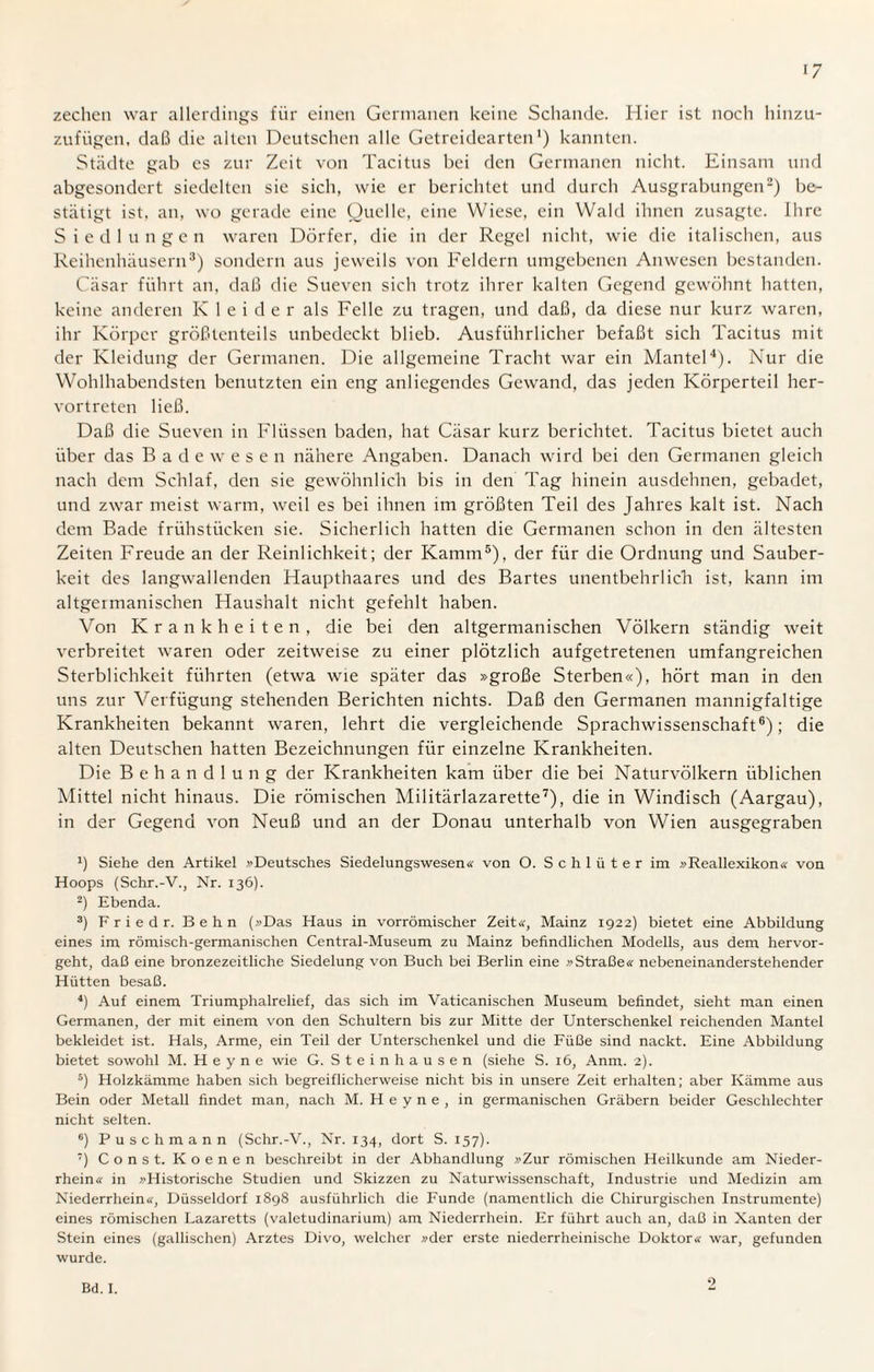 >7 zechen war allerdings für einen Germanen keine Schande. Hier ist noch hinzu¬ zufügen, daß die alten Deutschen alle Getreidearten1) kannten. Städte gab es zur Zeit von Tacitus bei den Germanen nicht. Einsam und abgesondert siedelten sie sich, wie er berichtet und durch Ausgrabungen2) be¬ stätigt ist. an, wo gerade eine Quelle, eine Wiese, ein Wald ihnen zusagte, ihre Siedlungen waren Dörfer, die in der Regel nicht, wie die italischen, aus Reihenhäusern3) sondern aus jeweils von Feldern umgebenen Anwesen bestanden. Cäsar führt an, daß die Sueven sich trotz ihrer kalten Gegend gewöhnt hatten, keine anderen K 1 e i d e r als Felle zu tragen, und daß, da diese nur kurz waren, ihr Körper größtenteils unbedeckt blieb. Ausführlicher befaßt sich Tacitus mit der Kleidung der Germanen. Die allgemeine Tracht war ein Mantel4). Nur die Wohlhabendsten benutzten ein eng anliegendes Gewand, das jeden Körperteil her¬ vortreten ließ. Daß die Sueven in Flüssen baden, hat Cäsar kurz berichtet. Tacitus bietet auch über das Badewesen nähere Angaben. Danach wird bei den Germanen gleich nach dem Schlaf, den sie gewöhnlich bis in den Tag hinein ausdehnen, gebadet, und zwar meist warm, weil es bei ihnen im größten Teil des Jahres kalt ist. Nach dem Bade frühstücken sie. Sicherlich hatten die Germanen schon in den ältesten Zeiten Freude an der Reinlichkeit; der Kamm5), der für die Ordnung und Sauber¬ keit des langwallenden Haupthaares und des Bartes unentbehrlich ist, kann im altgermanischen Haushalt nicht gefehlt haben. Von Krankheiten, die bei den altgermanischen Völkern ständig weit verbreitet waren oder zeitweise zu einer plötzlich aufgetretenen umfangreichen Sterblichkeit führten (etwa wie später das »große Sterben«), hört man in den uns zur Verfügung stehenden Berichten nichts. Daß den Germanen mannigfaltige Krankheiten bekannt waren, lehrt die vergleichende Sprachwissenschaft6); die alten Deutschen hatten Bezeichnungen für einzelne Krankheiten. Die Behandlung der Krankheiten kam über die bei Naturvölkern üblichen Mittel nicht hinaus. Die römischen Militärlazarette7), die in Windisch (Aargau), in der Gegend von Neuß und an der Donau unterhalb von Wien ausgegraben x) Siehe den Artikel »Deutsches Siedelungswesen« von O. Schlüter im »Reallexikon« von Hoops (Schr.-V., Nr. 136). 2) Ebenda. 3) Friedr. Behn (»Das Haus in vorrömischer Zeit«, Mainz 1922) bietet eine Abbildung eines im römisch-germanischen Central-Museum zu Mainz befindlichen Modells, aus dem hervor¬ geht, daß eine bronzezeitliche Siedelung von Buch bei Berlin eine »Straße« nebeneinanderstehender Hütten besaß. 4) Auf einem Triumphalrelief, das sich im Vaticanischen Museum befindet, sieht man einen Germanen, der mit einem von den Schultern bis zur Mitte der Unterschenkel reichenden Mantel bekleidet ist. Hals, Arme, ein Teil der Unterschenkel und die Füße sind nackt. Eine Abbildung bietet sowohl M. Heyne wie G. Steinhausen (siehe S. 16, Anm. 2). 5) Holzkämme haben sich begreiflicherweise nicht bis in unsere Zeit erhalten; aber Kämme aus Bein oder Metall findet man, nach M. H e y n e , in germanischen Gräbern beider Geschlechter nicht selten. 6) Puschmann (Schr.-V., Nr. 134, dort S. 157). 7) Const. Koenen beschreibt in der Abhandlung »Zur römischen Heilkunde am Nieder¬ rhein« in »Historische Studien und Skizzen zu Naturwissenschaft, Industrie und Medizin am Niederrhein«, Düsseldorf 1898 ausführlich die Funde (namentlich die Chirurgischen Instrumente) eines römischen Lazaretts (valetudinarium) am Niederrhein. Er führt auch an, daß in Xanten der Stein eines (gallischen) Arztes Divo, welcher »der erste niederrheinische Doktor« war, gefunden wurde.