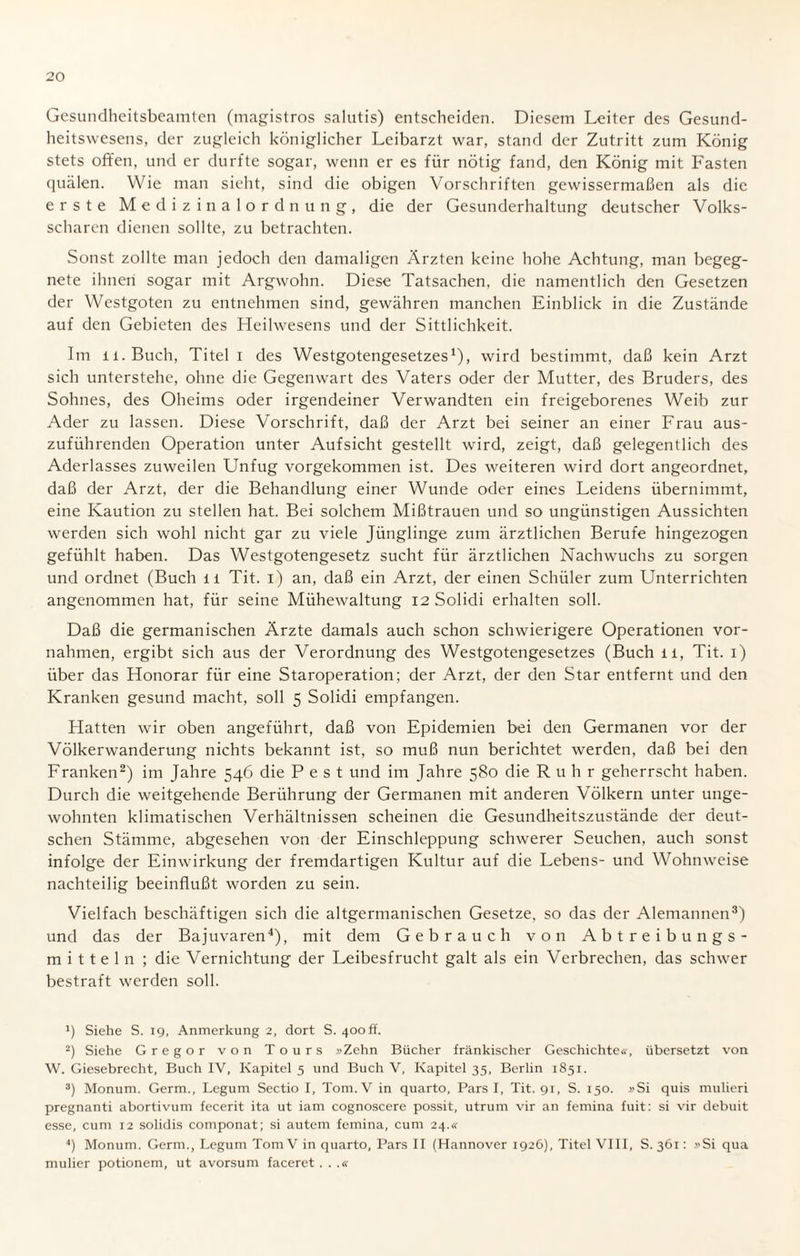 Gesundheitsbeamten (magistros salutis) entscheiden. Diesem Leiter des Gesund¬ heitswesens, der zugleich königlicher Leibarzt war, stand der Zutritt zum König stets offen, und er durfte sogar, wenn er es für nötig fand, den König mit Fasten quälen. Wie man sieht, sind die obigen Vorschriften gewissermaßen als die erste Medizinalordnung, die der Gesunderhaltung deutscher Volks¬ scharen dienen sollte, zu betrachten. Sonst zollte man jedoch den damaligen Ärzten keine hohe Achtung, man begeg¬ nete ihnen sogar mit Argwohn. Diese Tatsachen, die namentlich den Gesetzen der Westgoten zu entnehmen sind, gewähren manchen Einblick in die Zustände auf den Gebieten des Heilwesens und der Sittlichkeit. Im ii.Buch, Titel i des Westgotengesetzes1), wird bestimmt, daß kein Arzt sich unterstehe, ohne die Gegenwart des Vaters oder der Mutter, des Bruders, des Sohnes, des Oheims oder irgendeiner Verwandten ein freigeborenes Weib zur Ader zu lassen. Diese Vorschrift, daß der Arzt bei seiner an einer Frau aus¬ zuführenden Operation unter Aufsicht gestellt wird, zeigt, daß gelegentlich des Aderlasses zuweilen Unfug vorgekommen ist. Des weiteren wird dort angeordnet, daß der Arzt, der die Behandlung einer Wunde oder eines Leidens übernimmt, eine Kaution zu stellen hat. Bei solchem Mißtrauen und so ungünstigen Aussichten werden sich wohl nicht gar zu viele Jünglinge zum ärztlichen Berufe hingezogen gefühlt haben. Das Westgotengesetz sucht für ärztlichen Nachwuchs zu sorgen und ordnet (Buch li Tit. i) an, daß ein Arzt, der einen Schüler zum Unterrichten angenommen hat, für seine Mühewaltung 12 Solidi erhalten soll. Daß die germanischen Ärzte damals auch schon schwierigere Operationen Vor¬ nahmen, ergibt sich aus der Verordnung des Westgotengesetzes (Buch ü, Tit. 1) über das Honorar für eine Staroperation; der Arzt, der den Star entfernt und den Kranken gesund macht, soll 5 Solidi empfangen. Hatten wir oben angeführt, daß von Epidemien bei den Germanen vor der Völkerwanderung nichts bekannt ist, so muß nun berichtet werden, daß bei den Franken2) im Jahre 546 die Pest und im Jahre 580 die Ruhr geherrscht haben. Durch die weitgehende Berührung der Germanen mit anderen Völkern unter unge¬ wohnten klimatischen Verhältnissen scheinen die Gesundheitszustände der deut¬ schen Stämme, abgesehen von der Einschleppung schwerer Seuchen, auch sonst infolge der Einwirkung der fremdartigen Kultur auf die Lebens- und Wohnweise nachteilig beeinflußt worden zu sein. Vielfach beschäftigen sich die altgermanischen Gesetze, so das der Alemannen3) und das der Bajuvaren4), mit dem Gebrauch von Abtreibungs¬ mitteln ; die Vernichtung der Leibesfrucht galt als ein Verbrechen, das schwer bestraft werden soll. q Siehe S. 19, Anmerkung 2, dort S. 400 ff. 2) Siehe Gregor von Tours »Zehn Bücher fränkischer Geschichte«, übersetzt von W. Giesebrecht, Buch IV, Kapitel 5 und Buch V, Kapitel 35, Berlin 1851. 3) Monum. Germ., Legum Sectio I, Tom. V in quarto, Pars I, Tit. 91, S. 150. »Si quis mulieri pregnanti abortivum fecerit ita ut iam cognoscere possit, utrurn vir an femina fuit: si vir debuit esse, cum 12 solidis componat; si autem femina, cum 24.« 4) Monum. Germ., Legum Tom V in quarto, Pars II (Hannover 1926), Titel VIII, S. 361: »Si qua mulier potionem, ut avorsum faceret . . .«