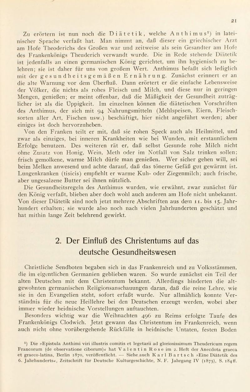 Zu erörtern ist nun noch die Diätetik, welche Anthimus1) in latei¬ nischer Sprache verfaßt hat. Man nimmt an, daß dieser ein griechischer Arzt am Hofe Theoderichs des Großen war und zeitweise als sein Gesandter am Hofe des Frankenkönigs Theuderich verwandt wurde. Die in Rede stehende Diätetik ist jedenfalls an einen germanischen König gerichtet, um ihn hygienisch zu be¬ lehren; sie ist daher für uns von großem Wert. Anthimus befaßt sich lediglich mit der gesundheitsgemäßen Ernährun g. Zunächst erinnert er an die alte. Warnung vor dem Überfluß. Dann erörtert er die einfache Lebensweise der Völker, die nichts als rohes Fleisch und Milch, und diese nur in geringen Mengen, genießen; er meint offenbar, daß die Mäßigkeit der Gesundheit zuträg¬ licher ist als die Üppigkeit. Im einzelnen können die diätetischen Vorschriften des Anthimus, der sich mit 94 Nahrungsmitteln (Mehlspeisen, Eiern, Fleisch¬ sorten aller Art, Fischen usw.) beschäftigt, hier nicht angeführt werden; aber einiges ist doch hervorzuheben. Von den Franken teilt er mit, daß sie rohen Speck auch als Heilmittel, und zwar als einziges, bei inneren Krankheiten wie bei Wunden, mit erstaunlichem Erfolge benutzen. Des weiteren rät er, daß selbst Gesunde rohe Milch nicht ohne Zusatz von Honig, Wein, Meth oder im Notfall von Salz trinken sollen; frisch gemolkene, warme Milch dürfe man genießen. Wer sicher gehen will, sei beim Melken anwesend und achte darauf, daß das tönerne Gefäß gut gewärmt ist. Lungenkranken (tisicis) empfiehlt er warme Kuh- oder Ziegenmilch; auch frische, aber ungesalzene Butter sei ihnen nützlich. Die Gesundheitsregeln des Anthimus wurden, wie erwähnt, zwar zunächst für den König verfaßt, blieben aber doch wohl auch anderen am Hofe nicht unbekannt. Von dieser Diätetik sind noch jetzt mehrere Abschriften aus dem 11. bis 15. Jahr¬ hundert erhalten; sie wurde also noch nach vielen Jahrhunderten geschätzt und hat mithin lange Zeit belehrend gewirkt. 2. Der Einfluß des Christentums auf das deutsche Gesundheitswesen Christliche Sendboten begaben sich in das Frankenreich und zu Volksstämmen, die im eigentlichen Germanien geblieben waren. So wurde zunächst ein Teil der alten Deutschen mit dem Christentum bekannt. Allerdings hinderten die alt¬ gewohnten germanischen Reiigionsanschauungen daran, daß die reine Lehre, wie sie in den Evangelien steht, sofort erfaßt wurde. Nur allmählich konnte Ver¬ ständnis für die neue Heillehre bei den Deutschen erzeugt werden, wobei aber immer wieder heidnische Vorstellungen auftauchten. Besonders wichtig war die Weihnachten 496 zu Reims erfolgte Taufe des Frankenkönigs Clodwich. Jetzt gewann das Christentum im Frankenreich, wenn auch nicht ohne vorübergehende Rückfälle in heidnische Untaten, festen Boden J) Die »Epistula Anthimi viri illustris comitis et legetarii ad gloriosissimum Theudericum regem Francorum (de observatione ciborum)« hat Valentin Rose im 2. Heft der Anecdota graeca et graeco-latina, Berlin 1870, veröffentlicht. — Siehe auch Karl Bartsch Eine Diätetik des 6. Jahrhunderts«, Zeitschrift für Deutsche Kulturgeschichte, N. F. Jahrgang IV (1875), S. 184!?.