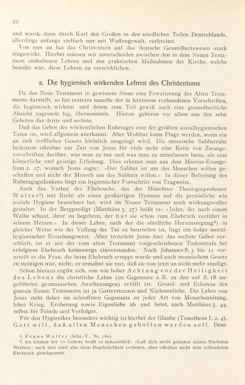 allerdings anfangs vielfach nur mit Waffengewalt, verbreitet. ^ on nun an hat das Christentum auf das deutsche Gesundheitswesen stark eingewirkt. Hierbei müssen wir unterscheiden zwischen den in dem Neuen Testa¬ ment enthaltenen Lehren und den praktischen Maßnahmen der Kirche, welche bemüht war, diese Lehren zu verwirklichen. a. Die hygienisch wirkenden Lehren des Christentums Da das Neue Testament in gewissem Sinne eine Erweiterung des Alten Testa¬ ments darstellt, so hat ersteres manche der in letzterem vorhandenen Vorschriften, die hygienisch wirkten und denen zum Teil gewiß auch eine gesundheitliche Absicht zugrunde lag, übernommen. Hierzu gehören vor allem aus den zehn Geboten das dritte und sechste. Daß das Gebot des wöchentlichen Ruhetages eine der größten sozialhygienischen Taten ist, wird allgemein anerkannt. Aber Wohltat kann Plage werden, wenn ein an sich treffliches Gesetz kleinlich ausgelegt wird. Die mosaische Sabbatruhe bedeutete offenbar zur Zeit von Jesus für viele mehr eine Kette von Zwangs¬ vorschriften darüber, was man zu tun und was man zu unterlassen hatte, als eine körperliche und geistige Erholung. Dies erkennt man aus dem Marcus-Evange¬ lium 2, 27, wonach Jesus sagte: »Der Sabbat ist um des Menschen willen ge¬ schaffen und nicht der Mensch um des Sabbats willen.« In dieser Befreiung des Ruhetagsgedankens liegt ein hygienischer Fortschritt von Tragweite. Auch das Verbot des Ehebruchs, das der Münchner Theologieprofessor Walter1) mit Recht als einen großartigen Hymnus auf die persönliche wie soziale Hygiene bezeichnet hat, wird im Neuen Testament noch wirkungsvoller gestaltet. In der Bergpredigt (Matthäus 5, 27) heißt es: »Jeder, der nach einem Weibe schaut, ihrer zu begehren, der hat sie schon zum Ehebruch verführt in seinem Herzen.« In dieser Lehre, nach der die siindliche Herzensregung2) in gleicher Weise wie der Vollzug der Tat zu beurteilen ist, liegt ein hoher moral¬ hygienischer Erziehungswert. Aber trotzdem Jesus hier das sechste Gebot ver¬ schärft, ist er mit der vom alten Testament vorgeschriebenen Todesstrafe bei erfolgtem Ehebruch keineswegs einverstanden. Nach Johannes 8, 3 bis 11 ver¬ urteilt er die Frau, die beim Ehebruch ertappt wurde und nach mosaischem Gesetz zu steinigen war, nicht; er ermahnt sie nur, daß sie von jetzt an nicht mehr sündigt. Schon hieraus ergibt sich, von wie hoher Achtungvorder Heiligkeit des Lebens die christliche Lehre (im Gegensatz z. B. zu den auf S. 18 an¬ geführten germanischen Anschauungen) erfüllt ist. Grund- und Eckstein des ganzen Neuen Testaments ist ja Gottvertrauen und Nächstenliebe. Die Lehre von Jesus steht daher im schroffsten Gegensatz zu jeder Art von Menschentötung, lehnt Krieg, Eroberung sowie Eigenliebe ab und betet, nach Matthäus 5, 44, selbst für Feinde und Verfolger. Für den Hygieniker besonders wichtig ist hierbei der Glaube (Timotheus I, 2, 4), Gott will, daß allen Menschen geholfen werden soll. Denr- ') Franz Walter (Schr.-V., Nr. 180). 2) Im letzten der 10 Gebote heißt es bekanntlich: «Laß dich nicht gelüsten deines Nächsten Weibes«; auch hier wird also diese Begehrlichkeit verboten, aber offenbar nicht dem vollendeten Ehebruch gleichgesetzt.