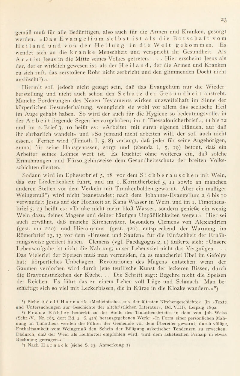gemäß muß für alle Bedürftigen, also auch für die Armen und Kranken, gesorgt werden. »Das Evangelium selbst ist als die Botschaft vo m Heiland und von der Heilung in die Welt g e k o m m en. Es wendet sich an die k r anke Menschheit und verspricht ihr Gesundheit. Als Arzt ist Jesus in die Mitte seines Volkes getreten. . . . Hier erscheint Jesus als der, der er wirklich gewesen ist, als der Heiland, der die Armen und Kranken zu sich ruft, das zerstoßene Rohr nicht zerbricht und den glimmenden Docht nicht auslöscht1).« Hiermit soll jedoch nicht gesagt sein, daß das Evangelium nur die Wieder¬ herstellung und nicht auch schon den Schutz der Gesundheit anstrebt. Manche Forderungen des Neuen Testaments wirken unzweifelhaft im Sinne der körperlichen Gesunderhaltung, wenngleich sie wohl vor allem das seelische Heil im Auge gehabt haben. So wird der auch für die Hygiene so bedeutungsvolle, in der Arbeit liegende Segen hervorgehoben; im i. Thessalonicherbrief 4, 11 bis 12 und im 2. Brief 3. 10 heißt es: »Arbeitet mit euren eigenen Eländen, auf daß ihr ehrbarlich wandelt« und »So jemand nicht arbeiten will, der soll auch nicht essen.« Ferner wird (Timoth. I, 5, 8) verlangt, daß jeder für seine Angehörigen, zumal für seine Hausgenossen, sorgt und (ebenda I, 5, 19) betont, daß ein Arbeiter seines Lohnes wert ist. Es leuchtet ohne weiteres ein, daß solche Ermahnungen und Fürsorgehinweise dem Gesundheitsschutz der breiten Volks¬ schichten dienten. Sodann wird im Epheserbrief 5, 18 vor dem Sich berauschen mit Wein, das zur Liederlichkeit führt, und im 1. Korintherbrief 5, 1 i sowie an manchen anderen Stellen vor dem Verkehr mit Trunkenbolden gewarnt. Aber ein mäßiger Weingenuß2) wird nicht beanstandet; nach dem Johannes-Evangelium 2, 6 bis 10 verwandelt Jesus auf der Hochzeit zu Kana Wasser in Wein, und im 1. Timotheus¬ brief 5, 23 heißt es: »Trinke nicht mehr bloß Wasser, sondern genieße ein wenig Wein dazu, deines Magens und deiner häufigen Unpäßlichkeiten wegen.« Hier sei auch erwähnt, daß manche Kirchenväter, besonders Clemens von Alexandrien (gest. um 220) und Hieronymus (gest. 420), entsprechend der Warnung im Römerbrief 13, 13 vor dem »Fressen und Saufen« für die Einfachheit der Ernäh¬ rungsweise geeifert haben. Clemens (vgl. Paedagogus 2, 1) äußerte sich: »Unsere Lebensaufgabe ist nicht die Nahrung, unser Lebensziel nicht das Vergnügen. . . . Das Vielerlei der Speisen muß man vermeiden, da es mancherlei Übel im Gefolge hat; körperliches Unbehagen, Revolutionen des Magens entstehen, wenn der Gaumen verdorben wird durch jene teuflische Kunst der leckeren Bissen, durch die Bravcurstückchen der Küche. . . Die Schrift sagt: Begehre nicht die Speisen der Reichen. Es führt das zu einem Leben voll Lüge und Schmach. Man be¬ schäftigt sich so viel mit Leckerbissen, die in Kürze in die Kloake wandern.«3) J) Siehe Adolf Harnack »Medicinisches aus der ältesten Kirchengeschichte« (in »Texte und Untersuchungen zur Geschichte der altchristlichen Literatur«, Bd. VIII), Leipzig 1892. 2) Franz Köhler bemerkt zu der Stelle des Timotheusbriefes in dem von Joh. Weiss (Schr.-V., Nr. 183, dort Bd. 2, S. 429) herausgegebenen Werk: »In Form einer persönlichen Mah¬ nung an Timotheus werden die Führer der Gemeinde vor dem Übereifer gewarnt, durch völlige, Enthaltsamkeit vom Weingenuß den Schein der Billigung asketischer Tendenzen zu erwecken. Dadurch, daß der Wein als Heilmittel empfohlen wird, wird dem asketischen Prinzip in etwas Rechnung getragen.« 3) Nach Harnack (siehe S. 23, Anmerkung 1).