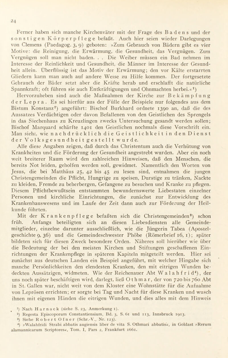 Ferner haben sich manche Kirchenväter mit der Frage des Badens und der sonstigen Körperpflege befaßt. Auch hier seien wieder Darlegungen von Clemens (Paedagog. 3, 9) geboten: »Zum Gebrauch von Bädern gibt es vier Motive: die Reinigung, die Erwärmung, die Gesundheit, das Vergnügen. Zum Vergnügen soll man nicht baden. . . Die Weiber müssen ein Bad nehmen im Interesse der Reinlichkeit und Gesundheit, die Männer im Interesse der Gesund¬ heit allein. Überflüssig ist das Motiv der Erwärmung; den vor Kälte erstarrten Gliedern kann man auch auf andere Weise zu Hilfe kommen. Der fortgesetzte Gebrauch der Bäder setzt aber die Kräfte herab und erschlafft die natürliche Spannkraft; oft führen sie auch Entkräftigungen und Ohnmächten herbei.«1) Hervorzuheben sind auch die Maßnahmen der Kirche zur Bekämpfung d e r L ep r a . Es sei hierfür aus der Fülle der Beispiele nur folgendes aus dem Bistum Konstanz2) angeführt: Bischof Burkhard ordnete 1390 an, daß die des Aussatzes Verdächtigen oder davon Befallenen von den Geistlichen des Sprengels in das Siechenhaus zu Kreuzlingen zwecks Untersuchung gesandt werden sollen; Bischof Marquard schärfte 1401 den Geistlichen nochmals diese Vorschrift ein. Man siehe, wie nachdrücklich die Geistlichkeit in den Dienst der Volksgesundheit gestellt wurde. Alle diese Angaben zeigen, daß durch das Christentum auch die Verhütung von Krankheiten und die Förderung der Gesundheit angestrebt wurden. Aber ein noch weit breiterer Raum wird den zahlreichen Hinweisen, daß den Menschen, die bereits Not leiden, geholfen werden soll, gewidmet. Namentlich den Worten von Jesus, die bei Matthäus 25, 42 bis 45 zu lesen sind, entnahmen die jungen Christengemeinden die Pflicht, Hungrige zu speisen, Durstige zu tränken, Nackte zu kleiden, Fremde zu beherbergen, Gefangene zu besuchen und Kranke zu pflegen. Diesem Pflichtbewußtsein entstammten bewundernswerte Liebestaten einzelner Personen und kirchliche Einrichtungen, die zunächst zur Entwicklung des Krankenhauswesens und im Laufe der Zeit dann auch zur Förderung der Heil¬ kunde führten. Mit der Krankenpflege befaßten sich die Christengemeinden3) schon früh. Anfangs beteiligten sich an diesen Liebesdiensten alle Gemeinde¬ mitglieder, einzelne darunter ausschließlich, wie die Jüngerin Tabea (Apostel¬ geschichte 9, 36) und die Gemeindeschwester Phöbe (Römerbrief 16, 1); später bildeten sich für diesen Zweck besondere Orden. Näheres soll hierüber wie über die Bedeutung der bei den meisten Kirchen und Stiftungen geschaffenen Ein¬ richtungen der Krankenpflege in späteren Kapiteln mitgeteilt werden. Hier sei zunächst aus deutschen Landen ein Beispiel angeführt, mit welcher Hingabe sich manche Persönlichkeiten den elendesten Kranken, den mit eitrigen Wunden be¬ deckten Aussätzigen, widmeten. Wie der Reichenauer Abt W a 1 a h f r i d4) , der uns noch später beschäftigen wird, darlegt, ließ Othmar, der von 720 bis 760 Abt in St. Gallen war, nicht weit von dem Kloster eine Wohnstätte für die Aufnahme von Leprösen errichten; er sorgte bei Tag und Nacht für diese Kranken und wusch ihnen mit eigenen Händen die eitrigen Wunden, und dies alles mit dem Hinweis !) Nach Harnack (siehe S. 23, Anmerkung 1). 2) Regesta Episcoporum Constantiensium, Bd. 3, S. 61 und 113, Innsbruck 1913. 3) Siehe Robert Ofner (Schr.-V., Nr. 123). *) »Walahfridi Strabi abbatis augiensis liber de vita S. Otlimari abbatis«, in Goldast »Rerum alamannicarum Scriptores«, Tom. I, Pars 2, Frankfurt 1661.