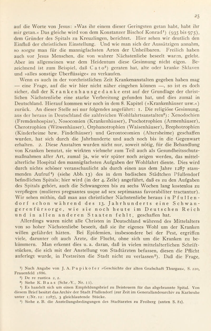 auf die Worte von Jesus: »Was ihr einem dieser Geringsten getan habt, habt ihr mir getan.« Das gleiche wird von dem Konstanzer Bischof Konrad1) (935 bis 975), dem Gründer des Spitals zu Kreuzlingen, berichtet. Hier sehen wir deutlich den Einfluß der christlichen Einstellung. Und wie man sich der Aussätzigen annahm, so sorgte man für die mannigfachsten Arten der Unheilbaren. Freilich haben auch vor Jesus Menschen, die von wahrer Nächstenliebe beseelt waren, gelebt. Aber im allgemeinen war dem Heidentum diese Gesinnung nicht eigen. Be¬ zeichnend ist zum Beispiel, daß Cato2) geraten hat, alte oder kranke Sklaven und »alles sonstige Überflüssige« zu verkaufen. Wenn es auch in der vorchristlichen Zeit Krankenanstalten gegeben haben mag — eine Frage, auf die wir hier nicht näher eingehen können —, so ist es doch sicher, daß der Krankenhausgedanke erst auf der Grundlage der christ¬ lichen Nächstenliebe eine starke Verbreitung gefunden hat, und dies zumal in Deutschland. Hierauf kommen wir noch in dem 8. Kapitel (»Krankenhäuser usw.«) zurück. An dieser Stelle sei nur folgendes angeführt: 1. Die religiöse Gesinnung, aus der heraus in Deutschland die zahlreichen Wohlfahrtsanstalten3): Xenodochien (Fremdenhospize), Nosocomien (Krankenhäuser), Ptochotrophien (Armenhäuser), Cherotrophien (Witwenhäuser), Orphanotrophien (Waisenhäuser), Brephotrophien (Kinderheime bzw. Findelhäuser) und Gerontocomien (Altersheime) geschaffen wurden, hat sich durch die Jahrhunderte und auch noch bis in die Gegenwart erhalten. 2. Diese Anstalten wurden nicht nur, soweit nötig, für die Behandlung von Kranken benutzt, sie wirkten vielmehr zum Teil auch als Gesundheitsschutz¬ maßnahmen aller Art, zumal ja, wie wir später noch zeigen werden, das mittel¬ alterliche Hospital den mannigfachsten Aufgaben der Wohlfahrt diente. Dies wird durch nichts schöner veranschaulicht als durch einen aus dem Jahre 1287 stam¬ menden Aufruf4) (siehe Abb. 13) des in dem badischen Städtchen Pfullendorf befindlichen Spitals; hier wird (in der 4. Zeile) angeführt, daß es zu den Aufgaben des Spitals gehört, auch die Schwangeren bis zu sechs Wochen lang kostenlos zu verpflegen (mulieres pregnantes usque ad sex septimanas favorabiliter tractantur). Wir sehen mithin, daß man aus christlicher Nächstenliebe heraus in Pfullen¬ dorf schon während des 13. Jahrhunderts eine Schwan¬ gerenfürsorge, wie sie noch heute im Deutschen Reich und in allen anderen Staaten fehlt, geschaffen hat. Allerdings waren nicht alle Christen in Deutschland während des Mittelalters von so hoher Nächstenliebe beseelt, daß sie ihr eigenes Wohl um der Kranken willen gefährdet hätten. Bei Epidemien, insbesondere bei der Pest, ergriffen viele, darunter oft auch Ärzte, die Flucht, ohne sich um die Kranken zu be¬ kümmern. Man erkennt dies u. a. daran, daß in vielen mittelalterlichen Schrift¬ stücken, die sich mit der Anstellung von Stadtärzten befassen, diesen die Pflicht auferlegt wurde, in Pestzeiten die Stadt nicht zu verlassen5). Daß die Frage, Nach Angabe von J. A. Pupikofer »Geschichte der alten Grafschaft Thurgau«, S. 220, Frauenfeld 1886. 2) De re rustica 2, 2. 3) Siehe K. B a a s (Schr.-V., Nr. 1 l). 4) Es handelt sich um einen Empfehlungsbrief zu Beisteuern für das abgebrannte Spital. Von diesem Brief besitzt das Archiv der Stadt Pfullendorf (zur Zeit im Generallandesarchiv zu Karlsruhe unter i/Nr. 12: 1287), 3 gleichlautende Stücke. 5) Siehe z. B. die Anstellungsbedingungen des Stadtarztes zu Freiberg (unten S. 81).