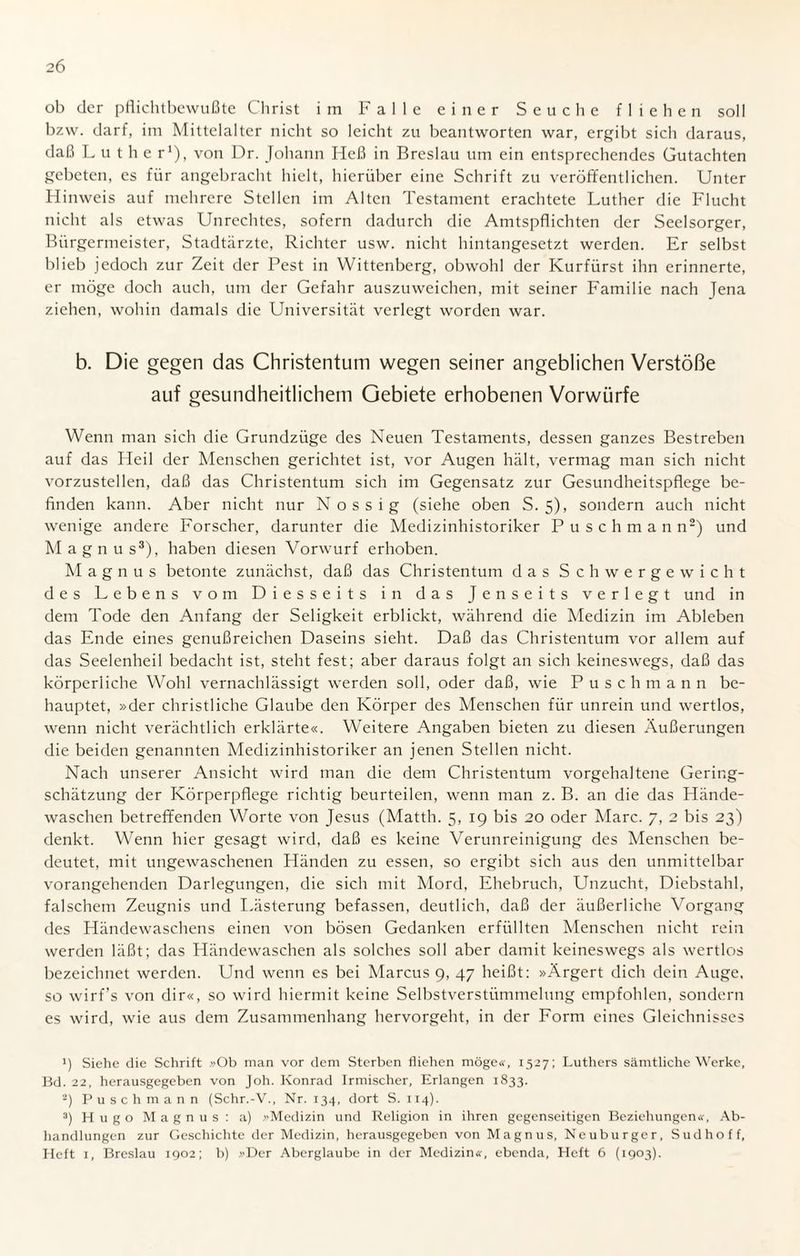 ob der pflichtbewußte Christ im Falle einer Seuche fliehen soll bzw. darf, im Mittelalter nicht so leicht zu beantworten war, ergibt sich daraus, daß Luther1), von Dr. Johann Heß in Breslau um ein entsprechendes Gutachten gebeten, es für angebracht hielt, hierüber eine Schrift zu veröffentlichen. Unter Hinweis auf mehrere Stellen im Alten Testament erachtete Luther die Flucht nicht als etwas Unrechtes, sofern dadurch die Amtspflichten der Seelsorger, Bürgermeister, Stadtärzte, Richter usw. nicht hintangesetzt werden. Er selbst blieb jedoch zur Zeit der Pest in Wittenberg, obwohl der Kurfürst ihn erinnerte, er möge doch auch, um der Gefahr auszuweichen, mit seiner Familie nach Jena ziehen, wohin damals die Universität verlegt worden war. b. Die gegen das Christentum wegen seiner angeblichen Verstöße auf gesundheitlichem Gebiete erhobenen Vorwürfe Wenn man sich die Grundzüge des Neuen Testaments, dessen ganzes Bestreben auf das Heil der Menschen gerichtet ist, vor Augen hält, vermag man sich nicht vorzustellen, daß das Christentum sich im Gegensatz zur Gesundheitspflege be¬ finden kann. Aber nicht nur N ossig (siehe oben S. 5), sondern auch nicht wenige andere Forscher, darunter die Medizinhistoriker Puschmann2) und Magnus3), haben diesen Vorwurf erhoben. M agnus betonte zunächst, daß das Christentum das Schwergewicht des Lebens vom Diesseits in das Jenseits verlegt und in dem Tode den Anfang der Seligkeit erblickt, während die Medizin im Ableben das Ende eines genußreichen Daseins sieht. Daß das Christentum vor allem auf das Seelenheil bedacht ist, steht fest; aber daraus folgt an sich keineswegs, daß das körperliche Wohl vernachlässigt werden soll, oder daß, wie Puschmann be¬ hauptet, »der christliche Glaube den Körper des Menschen für unrein und wertlos, wenn nicht verächtlich erklärte«. Weitere Angaben bieten zu diesen Äußerungen die beiden genannten Medizinhistoriker an jenen Stellen nicht. Nach unserer Ansicht wird man die dem Christentum vorgehaltene Gering¬ schätzung der Körperpflege richtig beurteilen, wenn man z. B. an die das Hände¬ waschen betreffenden Worte von Jesus (Matth. 5, 19 bis 20 oder Marc. 7, 2 bis 23) denkt. Wenn hier gesagt wird, daß es keine Verunreinigung des Menschen be¬ deutet, mit ungewaschenen Händen zu essen, so ergibt sich aus den unmittelbar vorangehenden Darlegungen, die sich mit Mord, Ehebruch, Unzucht, Diebstahl, falschem Zeugnis und Lästerung befassen, deutlich, daß der äußerliche Vorgang des Händewaschens einen von bösen Gedanken erfüllten Menschen nicht rein werden läßt; das Händewaschen als solches soll aber damit keineswegs als wertlos bezeichnet werden. Und wenn es bei Marcus 9, 47 heißt: »Ärgert dich dein Auge, so wirf’s von dir«, so wird hiermit keine Selbstverstümmelung empfohlen, sondern es wird, wie aus dem Zusammenhang hervorgeht, in der Form eines Gleichnisses !) Siehe die Schrift »Ob man vor dem Sterben fliehen möge«, 1527; Luthers sämtliche Werke, Bd. 22, herausgegeben von Joh. Konrad Irmischer, Erlangen 1833. 2) Puschmann (Schr.-V., Nr. 134, dort S. 114). 3) Hugo Magnus: a) »Medizin und Religion in ihren gegenseitigen Beziehungen«, Ab¬ handlungen zur Geschichte der Medizin, herausgegeben von Magnus, Neuburger, Sudhoff, Heft 1, Breslau 1902; b) »Der Aberglaube in der Medizin«, ebenda, Heft 6 (1903).