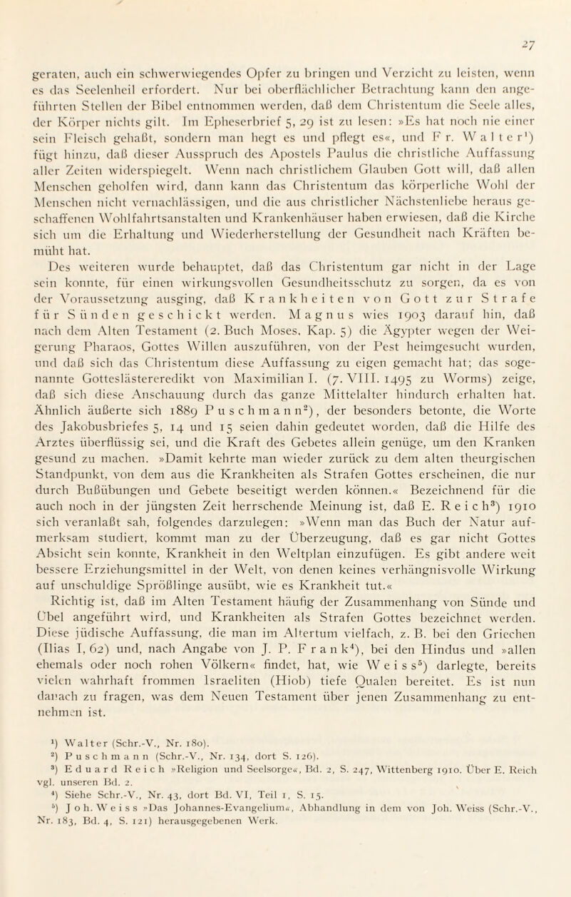 geraten, auch ein schwerwiegendes Opfer zu bringen und Verzicht zu leisten, wenn es das Seelenheil erfordert. Nur bei oberflächlicher Betrachtung kann den ange¬ führten Stellen der Bibel entnommen werden, daß dem Christentum die Seele alles, der Körper nichts gilt. Im Epheserbrief 5, 29 ist zu lesen: »Es hat noch nie einer sein Fleisch gehaßt, sondern man hegt es und pflegt es«, und Fr. Walter1) fügt hinzu, daß dieser Ausspruch des Apostels Paulus die christliche Auffassung aller Zeiten widerspiegelt. Wenn nach christlichem Glauben Gott will, daß allen Menschen geholfen wird, dann kann das Christentum das körperliche Wohl der Menschen nicht vernachlässigen, und die aus christlicher Nächstenliebe heraus ge¬ schaffenen Wohlfahrtsanstalten und Krankenhäuser haben erwiesen, daß die Kirche sich um die Erhaltung und Wiederherstellung der Gesundheit nach Kräften be¬ müht hat. Des weiteren wurde behauptet, daß das Christentum gar nicht in der Lage sein konnte, für einen wirkungsvollen Gesundheitsschutz zu sorgen, da es von der Voraussetzung ausging, daß Krankheiten von Gott zur Strafe für Sünden geschickt werden. Magnus wies 1903 darauf hin, daß nach dem Alten Testament (2. Buch Moses, Kap. 5) die Ägypter wegen der Wei¬ gerung Pharaos, Gottes Willen auszuführen, von der Pest heimgesucht wurden, und daß sich das Christentum diese Auffassung zu eigen gemacht hat; das soge¬ nannte Gotteslästereredikt von Maximilian I. (7. VIII. 1495 zu Worms) zeige, daß sich diese Anschauung durch das ganze Mittelalter hindurch erhalten hat. Ähnlich äußerte sich 1889 Puschmann2), der besonders betonte, die Worte des Jakobusbriefes 5, 14 und 15 seien dahin gedeutet worden, daß die Hilfe des Arztes überflüssig sei, und die Kraft des Gebetes allein genüge, um den Kranken gesund zu machen. »Damit kehrte man wieder zurück zu dem alten theurgischen Standpunkt, von dem aus die Krankheiten als Strafen Gottes erscheinen, die nur durch Bußiibungen und Gebete beseitigt werden können.« Bezeichnend für die auch noch in der jüngsten Zeit herrschende Meinung ist, daß E. Reich3) 1910 sich veranlaßt sah, folgendes darzulegen: »Wenn man das Buch der Natur auf¬ merksam studiert, kommt man zu der Überzeugung, daß es gar nicht Gottes Absicht sein konnte, Krankheit in den Weltplan einzufügen. Es gibt andere weit bessere Erziehungsmittel in der Welt, von denen keines verhängnisvolle Wirkung auf unschuldige Sprößlinge ausübt, wie es Krankheit tut.« Richtig ist, daß im Alten Testament häufig der Zusammenhang von Sünde und Übel angeführt wird, und Krankheiten als Strafen Gottes bezeichnet werden. Diese jüdische Auffassung, die man im Altertum vielfach, z. B. bei den Griechen (Ilias L62) und, nach Angabe von J. P. F rank4), bei den Hindus und »allen ehemals oder noch rohen Völkern« findet, hat, wie Weiss5) darlegte, bereits vielen wahrhaft frommen Israeliten (Hiob) tiefe Qualen bereitet. Es ist nun danach zu fragen, was dem Neuen Testament über jenen Zusammenhang zu ent¬ nehmen ist. 1) Walter (Schr.-V., Nr. 180). 2) Puschmann (Schr.-V., Nr. 134, dort S. 126). 3) Eduard Reich »Religion und Seelsorge«, Bd. 2, S. 247, Wittenberg 1910. Über E. Reich vgl. unseren Bd. 2. 4) Siehe Schr.-V., Nr. 43, dort Bd. VI, Teil 1, S. 15. 6) J o h. W e i s s »Das Johannes-Evangelium«, Abhandlung in dem von Joh. Weiss (Schr.-V., Nr. 183, Bd. 4, S. 121) herausgegebenen Werk.