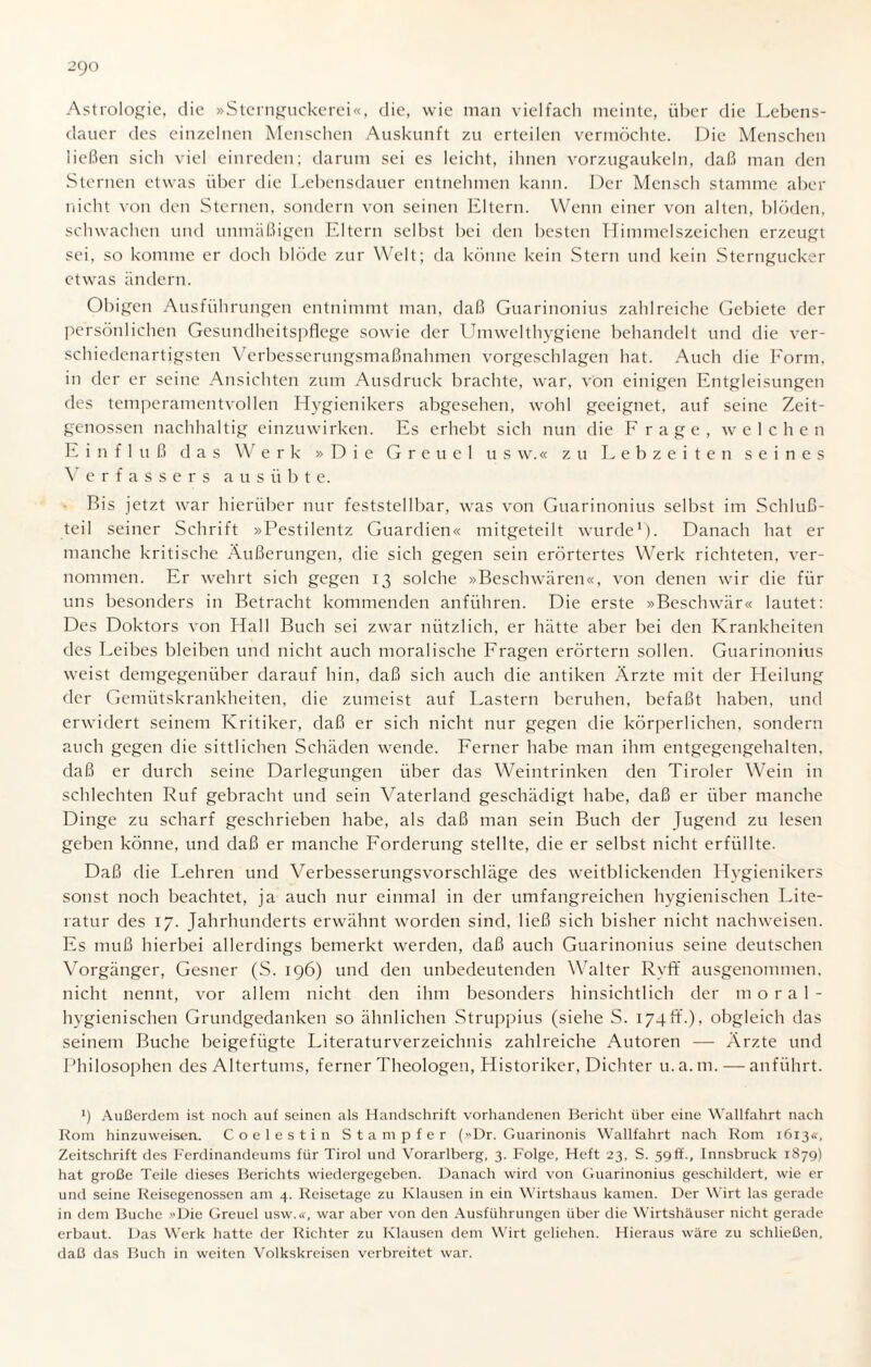 Astrologie, die »Sternguckerei«, die, wie man vielfach meinte, über die Lebens¬ dauer des einzelnen Menschen Auskunft zu erteilen vermöchte. Die Menschen ließen sich viel einreden; darum sei es leicht, ihnen vorzugaukeln, daß man den Sternen etwas über die Lebensdauer entnehmen kann. Der Mensch stamme aber nicht von den Sternen, sondern von seinen Eltern. Wenn einer von alten, blöden, schwachen und unmäßigen Eltern selbst bei den besten Himmelszeichen erzeugt sei, so komme er doch blöde zur Welt; da könne kein Stern und kein Sterngucker etwas ändern. Obigen Ausführungen entnimmt man, daß Guarinonius zahlreiche Gebiete der persönlichen Gesundheitspflege sowie der Umwelthygiene behandelt und die ver¬ schiedenartigsten Verbesserungsmaßnahmen vorgeschlagen hat. Auch die Form, in der er seine Ansichten zum Ausdruck brachte, war, von einigen Entgleisungen des temperamentvollen Hygienikers abgesehen, wohl geeignet, auf seine Zeit¬ genossen nachhaltig einzuwirken. Es erhebt sich nun die Frage, welchen Einfluß das Werk »Die Greuel u s w.« zu Lebzeiten seines Verfassers a u s ü b t e. Bis jetzt war hierüber nur feststellbar, was von Guarinonius selbst im Schluß¬ teil seiner Schrift »Pestilentz Guardien« mitgeteilt wurde1). Danach hat er manche kritische Äußerungen, die sich gegen sein erörtertes Werk richteten, ver¬ nommen. Er wehrt sich gegen 13 solche »Beschwären«, von denen wir die für uns besonders in Betracht kommenden anführen. Die erste »Beschwär« lautet: Des Doktors von Hall Buch sei zwar nützlich, er hätte aber bei den Krankheiten des Leibes bleiben und nicht auch moralische Fragen erörtern sollen. Guarinonius weist demgegenüber darauf hin, daß sich auch die antiken Ärzte mit der Heilung der Gemütskrankheiten, die zumeist auf Lastern beruhen, befaßt haben, und erwidert seinem Kritiker, daß er sich nicht nur gegen die körperlichen, sondern auch gegen die sittlichen Schäden wende. Ferner habe man ihm entgegengehalten, daß er durch seine Darlegungen über das Weintrinken den Tiroler Wein in schlechten Ruf gebracht und sein Vaterland geschädigt habe, daß er über manche Dinge zu scharf geschrieben habe, als daß man sein Buch der Jugend zu lesen geben könne, und daß er manche Forderung stellte, die er selbst nicht erfüllte. Daß die Lehren und Verbesserungsvorschläge des weitblickenden Hygienikers sonst noch beachtet, ja auch nur einmal in der umfangreichen hygienischen Lite¬ ratur des 17. Jahrhunderts erwähnt worden sind, ließ sich bisher nicht nachweisen. Es muß hierbei allerdings bemerkt werden, daß auch Guarinonius seine deutschen Vorgänger, Gesner (S. 196) und den unbedeutenden Walter Rvfif ausgenommen, nicht nennt, vor allem nicht den ihm besonders hinsichtlich der moral¬ hygienischen Grundgedanken so ähnlichen Struppius (siehe S. 174ff.), obgleich das seinem Buche beigefügte Literaturverzeichnis zahlreiche Autoren — Ärzte und Philosophen des Altertums, ferner Theologen, Historiker, Dichter u.a.m. — anführt. *) Außerdem ist noch auf seinen als Handschrift vorhandenen Bericht über eine Wallfahrt nach Rom hinzuweisen. Coelestin Stampfer (Dr. Guarinonis Wallfahrt nach Rom 1613«, Zeitschrift des Ferdinandeums für Tirol und Vorarlberg, 3. Folge, Heft 23, S. 59ff., Innsbruck 1879) hat große Teile dieses Berichts wiedergegeben. Danach wird von Guarinonius geschildert, wie er und seine Reisegenossen am 4. Reisetage zu Klausen in ein Wirtshaus kamen. Der Wirt las gerade in dem Buche »Die Greuel usw.«, war aber von den Ausführungen über die Wirtshäuser nicht gerade erbaut. Das Werk hatte der Richter zu Klausen dem Wirt geliehen. Hieraus wäre zu schließen, daß das Buch in weiten Volkskreisen verbreitet war.
