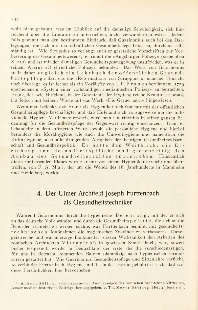 2()2 wohl nicht gekannt, was im Hinblick auf die damalige Schwierigkeit, sich hin¬ reichend über die Literatur zu unterrichten, nicht verwunderlich wäre. Jeden¬ falls gewinnt man den bestimmten Eindruck, daß Guarinonius auch bei den Dar¬ legungen, die sich mit der öffentlichen Gesundheitsflege befassen, durchaus selb¬ ständig ist. Wie Struppius so verlangt auch er gesetzliche Vorschriften zur Ver¬ besserung des Gesundheitswesens; er rühmt die »Augsburger Polizey« (siehe oben S. 21o) und ist mit der damaligen Gesundheitsgesetzgebung unzufrieden, was er in seinem Ausruf »O christliche Policey« bekundet. Das Werk von Guarinonius stellt daher zugleich ein Lehrbuch der öffentlichen Gesund¬ heitspflege dar, das die »Reformation« von Struppius in mancher Hinsicht noch überragt; es ist ferner als ein Vorläufer von J. P. F r a n k s berühmtem, 1779 erschienenem »System einer vollständigen medizinischen Polizey« zu betrachten. Frank, der, wie Hufeland, in der Geschichte der Hygiene reiche Kenntnisse besaß, hat jedoch mit keinem Worte auf das Werk »Die Greuel usw.« hingewiesen. Wenn man bedenkt, daß Frank als Hygieniker sich fast nur mit der öffentlichen Gesundheitspflege beschäftigte, und daß Hufeland sich vorzugsweise um die indi¬ viduelle Hygiene Verdienste erwarb, wird man Guarinonius in seiner ganzen Be¬ deutung für die Gesundheitspflege der Gegenwart richtig einschätzen. Denn er behandelte in dem erörterten Werk sowohl die persönliche Hygiene und hierbei besonders die Moralhygiene wie auch die Umwelthygiene und namentlich die Kulturhygiene, also alle dringenden Aufgaben der heutigen Gesundheitswissen¬ schaft und Gesundheitspolitik. Er hatte den Weitblick, die Er¬ ziehung zur Gesundheitspflicht und gleichzeitig den Ausbau des Gesundheitsrechtes anzustreben. Hinsichtlich dieses umfassenden Planes wurde er nur von einem Hygieniker erreicht und über¬ troffen, von F. A. Mai, der um die Wende des 18. Jahrhunderts in Mannheim und Heidelberg wirkte. 4. Der Ulmer Architekt Joseph Furttenbach als Gesundheitstechniker Während Guarinonius durch die hygienische Belehrung, mit der er sich an das deutsche Volk wandte, und durch die Gesundheits politik, die sich an die Behörden richtete, zu wirken suchte, war Furttenbach bemüht, mit gesundheits- technischen Maßnahmen die hygienischen Zustände zu verbessern. Dieser geistreiche und warmherzige Baukünstler, dessen Wirksamkeit den Arbeiten des römischen Architekten V i t r u v i u s1) in gewissem Sinne ähnelt, war, soweit bisher festgestellt wurde, in Deutschland der erste, der die verschiedenartigen, für uns in Betracht kommenden Bauten planmäßig nach hygienischen Grund¬ sätzen gestaltet hat. Wie Guarinonius Gesundheitspflege und Sittenlehre verflicht, so verbindet Furttenbach Hygiene und Technik. Darum gebührt es sich, daß wir diese Persönlichkeit hier hervorheben. *) Albert S ö 11 n e r »Die hygienischen Anschauungen des römischen Architekten Vitruvius«,