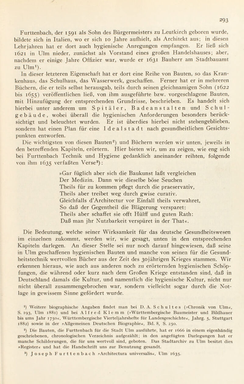 Furttenbach, der 1591 als Sohn des Bürgermeisters zu Lcutkircli geboren wurde, bildete sich in Italien, wo er sich 10 Jahre aufhielt, als Architekt aus; in diesen Lehrjahren hat er dort auch hygienische Anregungen empfangen. Er ließ sich 1621 in Ulm nieder, zunächst als Vorstand eines großen Handelshauses; aber, nachdem er einige Jahre Offizier war, wurde er 1631 Bauherr am Stadtbauamt zu Ulm1). In dieser letzteren Eigenschaft hat er dort eine Reihe von Bauten, so das Kran¬ kenhaus, das Schulhaus, das Wasserwerk, geschaffen. Ferner hat er in mehreren Büchern, die er teils selbst herausgab, teils durch seinen gleichnamigen Sohn (1622 bis 1655) veröffentlichen ließ, von ihm ausgeführte bzw. vorgeschlagene Bauten, mit Hinzufügung der entsprechenden Grundrisse, beschrieben. Es handelt sich hierbei unter anderem um Spitäler, Badeanstalten und Schul¬ gebäude, wobei überall die hygienischen Anforderungen besonders berück¬ sichtigt und beleuchtet wurden. Er ist überdies hierbei nicht stehengeblieben, sondern hat einen Plan für eine Idealstadt nach gesundheitlichen Gesichts¬ punkten entworfen. Die wichtigsten von diesen Bauten2) und Büchern werden wir unten, jeweils in den betreffenden Kapiteln, erörtern. Hier bieten wir, um zu zeigen, wie eng sich bei Furttenbach Technik und Hygiene gedanklich aneinander reihten, folgende von ihm 1635 verfaßten Verse3): »Gar füglich aber sich die Baukunst laßt vergleichen Der Medizin. Dann wie dieselbe böse Seuchen Theils für zu kommen pflegt durch die praeservativ, Theils aber treibet weg durch gwise curativ. Gleichfalls d’Architectur vor Einfall theils verwahret, So daß der Gegentheil die Blägerung versparet: Theils aber schaffet sie offt Hülff und guten Rath: Daß man jhr Nutzbarkeit verspüret in der That«. Die Bedeutung, welche seiner Wirksamkeit für das deutsche Gesundheitswesen im einzelnen zukommt, werden wir, wie gesagt, unten in den entsprechenden Kapiteln darlegen. An dieser Stelle sei nur noch darauf hingewiesen, daß seine in Ulm geschaffenen hygienischen Bauten und manche von seinen für die Gesund¬ heitstechnik wertvollen Bücher aus der Zeit des 30jährigen Krieges stammen. Wir erkennen hieraus, wie auch aus anderen noch zu erörternden hygienischen Schöp¬ fungen, die während oder kurz nach dem Großen Kriege entstanden sind, daß in Deutschland damals die Kultur, und namentlich die hygienische Kultur, nicht nur nicht überall zusammengebrochen war, sondern vielleicht sogar durch die Not¬ lage in gewissem Sinne gefördert wurde. 9 Weitere biographische Angaben findet man bei D. A. Schultes (»Chronik von Ulm«, S. 193, Ulm 1881) und bei Alfred Klemm (»Württembergische Baumeister und Bildhauer bis ums Jahr 1750«, Württembergische Vierteljahrshefte für Landesgeschichte«, Jahrg. 5, Stuttgart 1882) sowie in der »Allgemeinen Deutschen Biographie«, Bd. 8, S. 250. 2) Die Bauten, die Furttenbach für die Stadt Ulm ausführte, hat er 1666 in einem eigenhändig geschriebenen, chronologischen Verzeichnis aufgezählt; in den angefügten Darlegungen hat er manche Schilderungen, die für uns wertvoll sind, geboten. Das Stadtarchiv zu Ulm besitzt dies »Register« und hat die Handschrift uns zur Benutzung gesandt. 3) Joseph Furttenbach »Architectura universalis«, Ulm 1635.