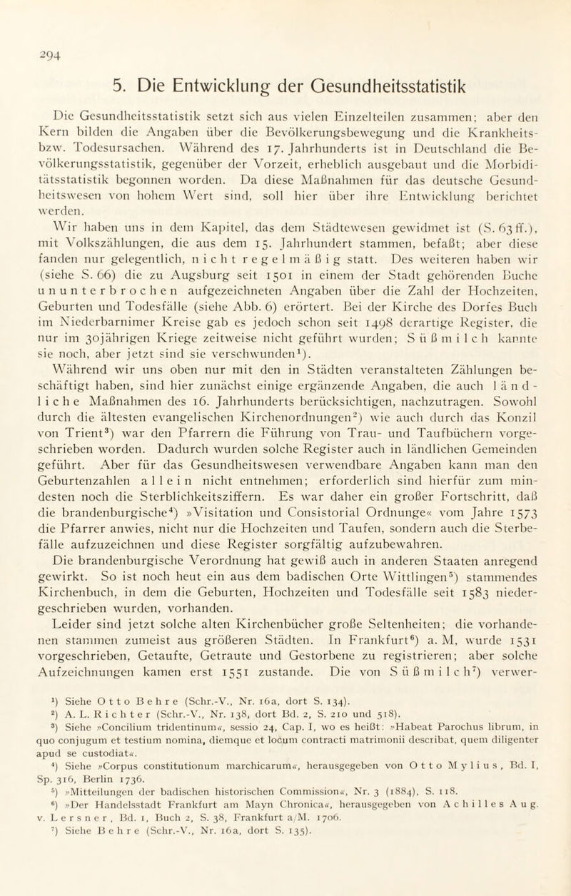 5. Die Entwicklung der Oesundheitsstatistik Die Gesundheitsstatistik setzt sich aus vielen Einzelteilen zusammen; aber den Kern bilden die Angaben über die Bevölkerungsbewegung und die Krankheits- bzw. Todesursachen. Während des 17. Jahrhunderts ist in Deutschland die Be¬ völkerungsstatistik, gegenüber der Vorzeit, erheblich ausgebaut und die Morbidi¬ tätsstatistik begonnen worden. Da diese Maßnahmen für das deutsche Gesund¬ heitswesen von hohem Wert sind, soll hier über ihre Entwicklung berichtet werden. Wir haben uns in dem Kapitel, das dem Städtewesen gewidmet ist (S. 63fiV), mit Volkszählungen, die aus dem 15. Jahrhundert stammen, befaßt; aber diese fanden nur gelegentlich, nicht regelmäßig statt. Des weiteren haben wir (siehe S. 66) die zu Augsburg seit 1501 in einem der Stadt gehörenden Buche ununterbrochen aufgezeichneten Angaben über die Zahl der Hochzeiten, Geburten und Todesfälle (siehe Abb. 6) erörtert. Bei der Kirche des Dorfes Buch im Niederbarnimer Kreise gab es jedoch schon seit 1498 derartige Register, die nur im 30jährigen Kriege zeitweise nicht geführt wurden; S ü ß 111 i I c h kannte sie noch, aber jetzt sind sie verschwunden1). Während wir uns oben nur mit den in Städten veranstalteten Zählungen be¬ schäftigt haben, sind hier zunächst einige ergänzende Angaben, die auch länd¬ liche Maßnahmen des 16. Jahrhunderts berücksichtigen, nachzutragen. Sowohl durch die ältesten evangelischen Kirchenordnungen2) wie auch durch das Konzil von Trient3) war den Pfarrern die Führung von Trau- und Taufbüchern vorge¬ schrieben worden. Dadurch wurden solche Register auch in ländlichen Gemeinden geführt. Aber für das Gesundheitswesen verwendbare Angaben kann man den Geburtenzahlen allein nicht entnehmen; erforderlich sind hierfür zum min¬ desten noch die Sterblichkeitsziffern. Es war daher ein großer Fortschritt, daß die brandenburgische4) »Visitation und Consistorial Ordnunge« vom Jahre 1573 die Pfarrer anwies, nicht nur die Hochzeiten und Taufen, sondern auch die Sterbe¬ fälle aufzuzeichnen und diese Register sorgfältig aufzubewahren. Die brandenburgische Verordnung hat gewiß auch in anderen Staaten anregend gewirkt. So ist noch heut ein aus dem badischen Orte Wittlingen5) stammendes Kirchenbuch, in dem die Geburten, Hochzeiten und Todesfälle seit 1583 nieder¬ geschrieben wurden, vorhanden. Leider sind jetzt solche alten Kirchenbücher große Seltenheiten; die vorhande¬ nen stammen zumeist aus größeren Städten. In Frankfurt6) a. M, wurde 1531 vorgeschrieben, Getaufte, Getraute und Gestorbene zu registrieren; aber solche Aufzeichnungen kamen erst 1551 zustande. Die von Süß milch7) verwer- 1) Siehe Otto Behre (Schr.-V., Nr. i6a, dort S. 134). 2) A. L. Richter (Schr.-V., Nr. 138, dort Bd. 2, S. 210 und 518). 3) Siehe »Concilium tridentinum«, sessio 24, Cap. I, wo es heißt: Habeat Parochus librum, in quo conjugum et testium nomina, diemque et locum contracti matrimonii describat, quem diligenter apud se custodiat«. 4) Siehe »Corpus constitutionum marchicarum«, herausgegeben von Otto M y 1 i u s , Bd. I, Sp. 316, Berlin 1736. 5) »Mitteilungen der badischen historischen Commission«, Nr. 3 (1884), S. 118. 6) »Der Handelsstadt Frankfurt am Mayn Chronica«, herausgegeben von Achilles A u g. v. Lersner, Bd. 1, Buch 2, S. 38, Frankfurt a/M. 1706. 7) Siehe Behre (Schr.-V., Nr. 16a, dort S. 135).