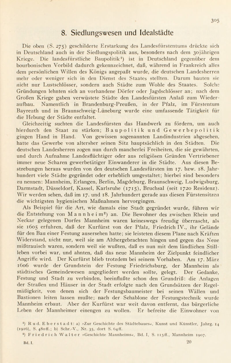 8. Siedlungswesen und Idealstädte Die oben (S. 275) geschilderte Erstarkung des Landesfürstentums drückte sich in Deutschland auch in der Siedlungspolitik aus, besonders nach dem 30jährigen Kriege. Die landesfürstliche Baupolitik1) ist in Deutschland gegenüber dem bourbonischen Vorbild dadurch gekennzeichnet, daß, während in Frankreich alles dem persönlichen Willen des Königs angepaßt wurde, die deutschen Landesherren mehr oder weniger sich in den Dienst des Staates stellten. Darum bauten sie nicht nur Lustschlösser, sondern auch Städte zum Wohle des Staates. Solche Gründungen lehnten sich an vorhandene Dörfer oder Jagdschlösser an; nach dem Großen Kriege gaben verwüstete Städte den Landesfürsten Anlaß zum Wieder¬ aufbau. Namentlich in Brandenburg-Preußen, in der Pfalz, im Fürstentum Bayreuth und in Braunschweig-Lüneburg wurde eine umfassende Tätigkeit für die Hebung der Städte entfaltet. Gleichzeitig suchten die Landesfürsten das Handwerk zu fördern, um auch hierdurch den Staat zu stärken; Bau politik und Gewerbepolitik gingen Hand in Hand. Von gewissen sogenannten Landindustrien abgesehen, hatte das Gewerbe von altersher seinen Sitz hauptsächlich in den Städten. Die deutschen Landesherren zogen nun durch mancherlei Freiheiten, die sie gewährten, und durch Aufnahme Landesflüchtiger oder aus religiösen Gründen Vertriebener immer neue Scharen gewerbetätiger Einwanderer in die Städte. Aus diesen Be¬ strebungen heraus wurden von den deutschen Landesfürsten im 17. bzw. 18. Jahr¬ hundert viele Städte gegründet oder erheblich umgestaltet; hierbei sind besonders zu nennen: Mannheim, Erlangen, Berlin, Magdeburg, Braunschweig, Ludwigsburg, Darmstadt, Düsseldorf, Kassel, Karlsruhe (1715), Bruchsal (seit 1720 Residenz). Wir werden sehen, daß im 17. und 18. Jahrhundert gerade aus diesen Fiirstensitzen die wichtigsten hygienischen Maßnahmen hervorgingen. Als Beispiel für die Art, wie damals eine Stadt gegründet wurde, führen wir die Entstehung von Mannheim2) an. Die Bewohner des zwischen Rhein und Neckar gelegenen Dorfes Mannheim waren keineswegs freudig überrascht, als sie 1605 erfuhren, daß der Kurfürst von der Pfalz, Friedrich IV., ihr Gelände für den Bau einer Festung ausersehen hatte; sie leisteten diesem Plane nach Kräften Widerstand, nicht nur, weil sie am Althergebrachten hingen und gegen das Neue mißtrauisch waren, sondern weil sie wußten, daß es nun mit dem ländlichen Still¬ leben vorbei war, und ahnten, daß das neue Mannheim der Zielpunkt feindlicher Angriffe wird. Der Kurfürst blieb trotzdem bei seinem Vorhaben. Am 17. März 1606 wurde der Grundstein der Festung Friedrichsburg, der Mannheim als städtisches Gemeindewesen angegliedert werden sollte, gelegt. Der Gedanke, Festung und Stadt zu verbinden, beeinflußte schon den Grundriß: die Anlagen der Straßen und Häuser in der Stadt erfolgte nach den Grundsätzen der Regel¬ mäßigkeit, von denen sich der Festungsbaumeister bei seinen Wällen und Bastionen leiten lassen mußte; nach der Schablone der Festungstechnik wurde Mannheim erbaut. Aber der Kurfürst war weit davon entfernt, das bürgerliche Leben der Mannheimer einengen zu wollen. Er befreite die Einwohner von fl Ru d. Eberstadt: a) »Zur Geschichte des Städtebaues«, Kunst und Künstler, Jahrg. 14 (1916), S. 48off.; b) Schr.-V., Nr. 35, dort S. Ö4ff. fl Friedrich Walter »Geschichte Mannheims«, Bd. I, S. 115ff., Mannheim 1907. 20 Bd. I.