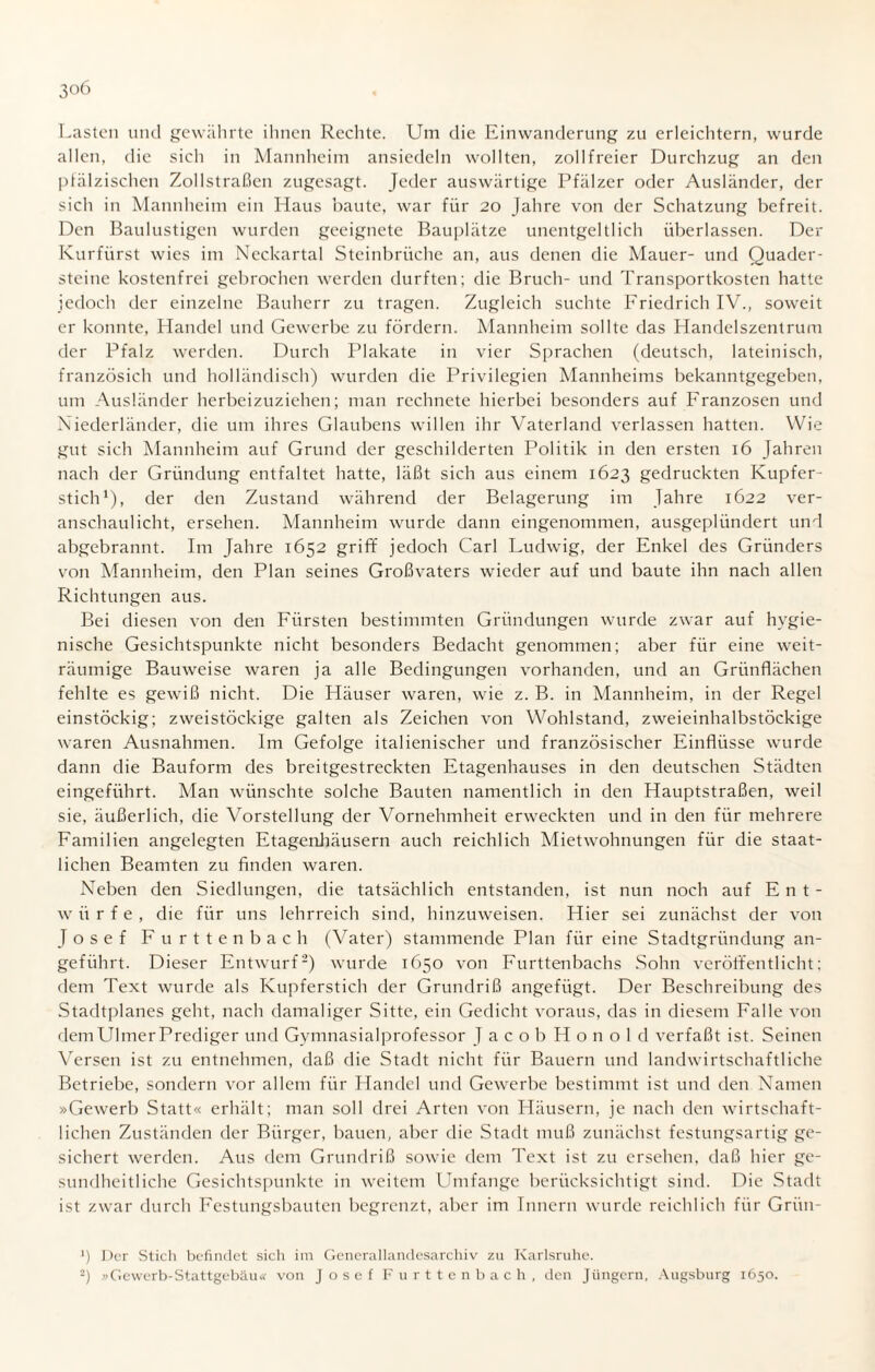 3°6 Lasten und gewährte ihnen Rechte. Um die Einwanderung zu erleichtern, wurde allen, die sich in Mannheim ansiedeln wollten, zollfreier Durchzug an den pfälzischen Zollstraßen zugesagt. Jeder auswärtige Pfälzer oder Ausländer, der sich in Mannheim ein Haus baute, war für 20 Jahre von der Schatzung befreit. Den Baulustigen wurden geeignete Bauplätze unentgeltlich überlassen. Der Kurfürst wies im Neckartal Steinbrüche an, aus denen die Mauer- und Quader¬ steine kostenfrei gebrochen werden durften; die Bruch- und Transportkosten hatte jedoch der einzelne Bauherr zu tragen. Zugleich suchte Friedrich IV., soweit er konnte, Handel und Gewerbe zu fördern. Mannheim sollte das Handelszentrum der Pfalz werden. Durch Plakate in vier Sprachen (deutsch, lateinisch, französich und holländisch) wurden die Privilegien Mannheims bekanntgegeben, um Ausländer herbeizuziehen; man rechnete hierbei besonders auf Franzosen und Niederländer, die um ihres Glaubens willen ihr Vaterland verlassen hatten. Wie gut sich Mannheim auf Grund der geschilderten Politik in den ersten 16 Jahren nach der Gründung entfaltet hatte, läßt sich aus einem 1623 gedruckten Kupfer¬ stich1), der den Zustand während der Belagerung im Jahre 1622 ver¬ anschaulicht, ersehen. Mannheim wurde dann eingenommen, ausgeplündert und abgebrannt. Im Jahre 1652 griff jedoch Carl Ludwig, der Enkel des Gründers von Mannheim, den Plan seines Großvaters wieder auf und baute ihn nach allen Richtungen aus. Bei diesen von den Fürsten bestimmten Gründungen wurde zwar auf hygie¬ nische Gesichtspunkte nicht besonders Bedacht genommen; aber für eine weit¬ räumige Bauweise waren ja alle Bedingungen vorhanden, und an Grünflächen fehlte es gewiß nicht. Die Häuser waren, wie z. B. in Mannheim, in der Regel einstöckig; zweistöckige galten als Zeichen von Wohlstand, zweieinhalbstöckige waren Ausnahmen. Im Gefolge italienischer und französischer Einflüsse wurde dann die Bauform des breitgestreckten Etagenhauses in den deutschen Städten eingeführt. Man wünschte solche Bauten namentlich in den Hauptstraßen, weil sie, äußerlich, die Vorstellung der Vornehmheit erweckten und in den für mehrere Familien angelegten Etagenhäusern auch reichlich Mietwohnungen für die staat¬ lichen Beamten zu finden waren. Neben den Siedlungen, die tatsächlich entstanden, ist nun noch auf Ent¬ würfe, die für uns lehrreich sind, hinzuweisen. Hier sei zunächst der von Josef Furttenbach (Vater) stammende Plan für eine Stadtgründung an¬ geführt. Dieser Entwurf2) wurde 1650 von Furttenbachs Sohn veröffentlicht; dem Text wurde als Kupferstich der Grundriß angefügt. Der Beschreibung des Stadtplanes geht, nach damaliger Sitte, ein Gedicht voraus, das in diesem Falle von dem Ulmer Prediger und Gymnasialprofessor JacobHonold verfaßt ist. Seinen Versen ist zu entnehmen, daß die Stadt nicht für Bauern und landwirtschaftliche Betriebe, sondern vor allem für Handel und Gewerbe bestimmt ist und den Namen »Gewerb Statt« erhält; man soll drei Arten von Häusern, je nach den wirtschaft¬ lichen Zuständen der Bürger, bauen, aber die Stadt muß zunächst festungsartig ge¬ sichert werden. Aus dem Grundriß sowie dem Text ist zu ersehen, daß hier ge¬ sundheitliche Gesichtspunkte in weitem Lhnfange berücksichtigt sind. Die Stadt ist zwar durch Festungsbauten begrenzt, aber im Innern wurde reichlich für Griin- J) Der Stich befindet sich im Gcnerallandesarchiv zu Karlsruhe.