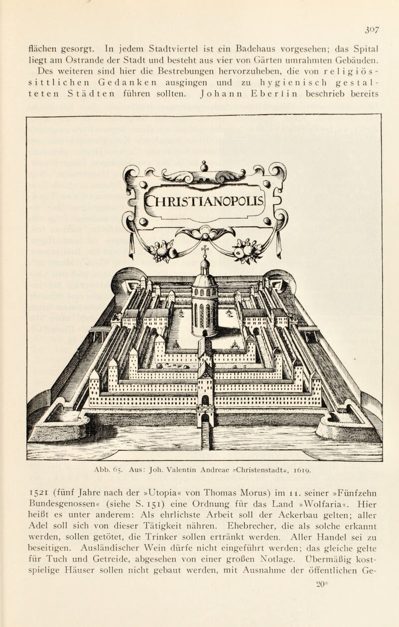 liegt am Ostrande der Stadt und besteht aus vier von Gärten umrahmten Gebäuden. Des weiteren sind hier die Bestrebungen hervorzuheben, die von rc 1 igiös- sittlichen Gedanken ausgingen und zu hygienisch gestal¬ teten Städten führen sollten. Johann E b e r 1 i n beschrieb bereits Abb. 65. Aus: Joh. Valentin Andreae »Christenstadt«, 1619. 1521 (fünf Jahre nach der »Utopia« von Thomas Morus) im ii. seiner »Fünfzehn Bundesgenossen« (siehe S. 151) eine Ordnung für das Land »Wolfaria«. Hier heißt es unter anderem: Als ehrlichste Arbeit soll der Ackerbau gelten; aller Adel soll sich von dieser Tätigkeit nähren. Ehebrecher, die als solche erkannt werden, sollen getötet, die Trinker sollen ertränkt werden. Aller Handel sei zu beseitigen. Ausländischer Wein dürfe nicht eingeführt werden; das gleiche gelte für Tuch und Getreide, abgesehen von einer großen Notlage. Übermäßig kost¬ spielige Häuser sollen nicht gebaut werden, mit Ausnahme der öffentlichen Ge-