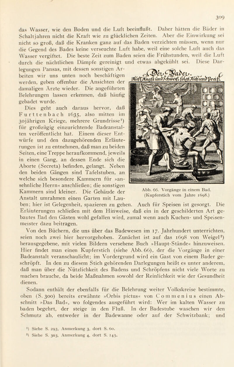 das Wasser, wie den Boden und die Luft beeinflußt. Daher hatten die Bäder in Schaltjahren nicht die Kraft wie zu glücklichen Zeiten. Aber die hinwirkung sei nicht so groß, daß die Kranken ganz auf das Baden verzichten müssen, wenn nur die Gegend des Bades keine verseuchte Luft habe, weil eine solche Luft auch das Wasser vergiftet. Die beste Zeit zum Baden seien die Frühstunden, weil die Luft durch die nächtlichen Dämpfe gereinigt und etwas abgekühlt sei. Diese Dar¬ legungen Pansas, mit dessen sonstigen Ar¬ beiten wir uns unten noch beschäftigen werden, geben offenbar die Ansichten der damaligen Ärzte wieder. Die angeführten Belehrungen lassen erkennen, daß häufig gebadet wurde. Dies geht auch daraus hervor, daß Furttenbach 1635, also mitten im 30jährigen Kriege, mehrere Grundrisse1) für großzügig einzurichtende Badeanstal¬ ten veröffentlicht hat. Einem dieser Ent¬ würfe und den dazugehörenden Erläute¬ rungen ist zu entnehmen, daß man zu beiden Seiten, eine Treppe heraufkommend, jeweils in einen Gang, an dessen Ende sich die Aborte (Secreta) befinden, gelangt. Neben den beiden Gängen sind Tafelstuben, an welche sich besondere Kammern für »an¬ sehnliche Herrn« anschließen; die sonstigen Kammern sind kleiner. Die Gebäude der Anstalt umrahmen einen Garten mit Lau¬ ben; hier ist Gelegenheit, spazieren zu gehen. Auch für Speisen ist gesorgt. Die Erläuterungen schließen mit dem Hinweise, daß ein in der geschilderten Art ge¬ bautes Bad den Gästen wohl gefallen wird, zumal wenn auch Kuchen- und Speisen¬ meister dazu beitragen. Von den Büchern, die uns über das Badewesen im 17. Jahrhundert unterrichten, seien noch zwei hier hervorgehoben. Zunächst ist auf das 1698 von Weigel2) herausgegebene, mit vielen Bildern versehene Buch »Haupt-Stände« hinzuweisen. Hier findet man einen Kupferstich (siehe Abb. 66), der die Vorgänge in einer Badeanstalt veranschaulicht; im Vordergrund wird ein Gast von einem Bader ge¬ schröpft. In den zu diesem Stich gehörenden Darlegungen heißt es unter anderem, daß man über die Nützlichkeit des Badens und Schröpfens nicht viele Worte zu machen brauche, da beide Maßnahmen sowohl der Reinlichkeit wie der Gesundheit dienen. Sodann enthält der ebenfalls für die Belehrung weiter Volkskreise bestimmte, oben (S. 300) bereits erwähnte »Orbis pictus« von Com men ins einen Ab¬ schnitt »Das Bad«, wo folgendes ausgeführt wird: Wer im kalten Wasser zu baden begehrt, der steige in den Fluß. In der Badestube waschen wir den Schmutz ab, entweder in der Badewanne oder auf der Schwitzbank; und ') Siehe S. 293, Anmerkung 3, dort S. 60. 21 Siehe S. 303, Anmerkung 4, dort S. 145. Abb. 66. Vorgänge in einem Bad. (Kupferstich vom Jahre 1698.)