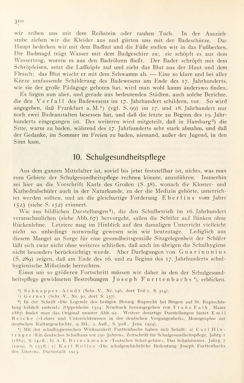 3>o wir reiben uns mit dem Reibstein oder rauhen Tuch. Tn der Auszieh¬ stube ziehen wir die Kleider aus und gürten uns mit der Badeschürze. Da4 Haupt bedecken wir mit dem Badhut und die Füße stellen wir in das Fußbecken. Die Badmagd trägt Wasser mit dem Badgeschirr zu; sie schöpft es aus dem Wassertrog, worein es aus den Badröhren fließt. Der Bader schröpft mit dem Schröpfeisen, setzt die Laßköpfe auf und zieht das Blut aus der Haut und dem Fleisch; das Blut wischt er mit dem Schwamm ab. — Eine so klare und bei aller Kürze umfassende Schilderung des Badewesens am Ende des 17. Jahrhunderts, wie sie der große Pädagoge geboten hat, wird man wohl kaum anderswo finden. Es liegen nun aber, und gerade aus bedeutenden Städten, auch solche Berichte, die den Y e r f a 1 1 des Badewesens im 17. Jahrhundert schildern, vor. So wird angegeben, daß Frankfurt a. M.1) (vgl. S. 99) im 17. und 18. Jahrhundert nur noch zwei Badeanstalten besessen hat, und daß die letzte zu Beginn des 19. Jahr¬ hunderts eingegangen ist. Des weiteren wird mitgeteilt, daß in Hamburg2) die Sitte, warm zu baden, während des 17. Jahrhunderts sehr stark abnahm, und daß der Gedanke, im Sommer im Freien zu baden, niemand, außer der Jugend, in den Sinn kam. 10. Schulgesundheitspflege Aus dem ganzen Mittelalter ist, soviel bis jetzt feststellbar ist, nichts, was man zum Gebiete der Schulgesundheitspflege rechnen könnte, anzuführen. Immerhin sei hier an die Vorschrift Karls des Großen (S. 38), wonach die Kloster- und Kathedralschiiler auch in der Naturkunde, zu der die Medizin gehörte, unterrich¬ tet werden sollten, und an die gleichartige Forderung Eberl ins vom Jahre 1523 (siehe S. 152) erinnert. Wie aus bildlichen Darstellungen3), die den Schulbetrieb im 16. Jahrhundert veranschaulichen (siehe Abb. 67) hervorgeht, saßen die Schüler auf Bänken ohne Rückenlehne. Letztere mag im Hinblick auf den damaligen Unterricht vielleicht nicht so unbedingt notwendig gewesen sein wie heutzutage. Lediglich aus diesem Mangel an Sorge für eine gesundheitsgemäße Sitzgelegenheit der Schüler läßt sich zwar nicht ohne weiteres schließen, daß auch im übrigen die Schulhygiene nicht besonders berücksichtigt wurde. Aber Darlegungen von Guarinonius (S. 289) zeigen, daß am Ende des 16. und zu Beginn des 17. Jahrhunderts schul¬ hygienische Mißstände herrschten. Einen um so größeren Fortschritt müssen wir daher in den der Schulgesund¬ heitspflege gewidmeten Bestrebungen Joseph Furttenbachs4), erblicken. *) Schnapper-Arndt (Schr.-V., Nr. 146, dort Teil 1, S. 314). £) Gernet (Schr.-V., Nr. 50, dort S. 257). 3) In der Schrift Die Legende des heiligen Herzog Ruprecht bei Bingen auf St. Ruprechts¬ berg leiblich rastend« (Oppenheim 1524; Neudruck herausgegeben von Franz Falk, Mainz 1887) findet man das Original unserer Abb. 92. Weitere derartige Darstellungen bietet Emil Reicke (»Lehrer und Unterrichts wesen in der deutschen Vergangenheit«, Monographie zur deutschen Kulturgeschichte, 9. Bd., 2. Aufl., S. 5off., Jena 1924). 4) Mit der schulhygienischen Wirksamkeit Furttenbachs haben sich befaßt: a) Carl Hin - träger -Ein deutsches Schulhaus vor 230 Jahren«, Zeitschrift für Schulgesundheitspflege, Jahrg. 1 (1882), S. i42ff.; b) A. E. Brinck m a n n »Teutsches Schul-gebäw«, Das Schulzimmer, Jahrg. 7 (1909), S. 153 ff.; c) Karl Koller »Die schulgeschichtliche Bedeutung Joseph Furttenbachs des Alteren«, Darmstadt 1913.