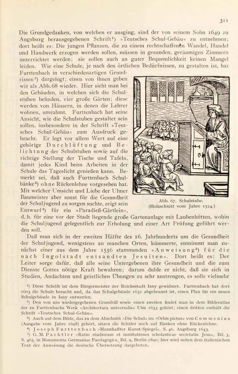 Die Grundgedanken, von welchen er ausging, sind der von seinem Sohn 1649 zu Augsburg herausgegebenen Schrift1) »Teutsches Schul-Gebäu« zu entnehmen; dort heißt es: Die jungen Pflanzen, die zu einem rechtschaffenen Wandel, Handel und Handwerk erzogen werden sollen, müssen in gesunden, geräumigen Zimmern unterrichtet werden; sie sollen auch an guter Bequemlichkeit keinen Mangel leiden. Wie eine Schule, je nach den örtlichen Bedürfnissen, zu gestalten ist, hat Furttenbach in verschiedenartigen Grund¬ rissen2) dargelegt; einen von ihnen geben wir als Abb.68 wieder. Hier sieht man bei den Gebäuden, in welchen sich die Schul¬ stuben befinden, vier große Gärten; diese werden von Häusern, in denen die Lehrer wohnen, umrahmt. Furttenbach hat seine Ansicht, wie die Schulstuben gestaltet sein sollen, insbesondere in der Schrift »Teut¬ sches Schul-Gebäu« zum Ausdruck ge¬ bracht. Er legt vor allem Wert auf eine gehörige Durchlüftung und Be¬ lichtung der Schulstuben sowie auf die richtige Stellung der Tische und Tafeln, damit jedes Kind beim Arbeiten in der Schule das Tageslicht genießen kann. Be¬ merkt sei, daß auch Furttenbach Schul¬ bänke3) ohne Rückenlehne vorgesehen hat. Mit welcher Umsicht und Liebe der Ulmer Baumeister aber sonst für die Gesundheit der Schuljugend zu sorgen suchte, zeigt sein Entwurf4) für ein »Paradieß-Gärtlein«, d. h. für eine vor der Stadt liegende große Gartenanlage mit Laubenhütten, wohin die Schuljugend gelegentlich zur Erholung und einer Art Prüfung geführt wer¬ den soll. Daß man sich in der zweiten Hälfte des 16. Jahrhunderts um die Gesundheit der Schuljugend, wenigstens an manchen Orten, kümmerte, entnimmt man zu¬ nächst einer aus dem Jahre 1556 stammenden »Anweisung5) für die nach Ingolstadt entsandten Jesuiten«. Dort heißt es: Der Leiter sorge dafür, daß alle seine Untergebenen ihre Gesundheit und die zum Dienste Gottes nötige Kraft bewahren; darum dulde er nicht, daß sie sich in Studien, Andachten und geistlichen Übungen zu sehr anstrengen, es solle vielmehr J) Diese Schrift ist dem Bürgermeister der Reichsstadt Isny gewidmet. Furttenbach hat dort 1603 die Schule besucht und, da das Schulgebäude 1631 abgebrannt ist, einen Plan für ein neues Schulgebäude in Isny entworfen. 2) Den von uns wiedergegebenen Grundriß sowie einen zweiten findet man in dem Bilderatlas der zu Furttenbachs Werk »Architectura universalis« Ulm 1635 gehört; einen dritten enthält die Schrift »Teutsches Schul-Gebäu«. 3) Auch auf dem Bilde, das zu dem Abschnitt »Die Schul« im »Orbis pictus« von C o m menius (Ausgabe vom Jahre 1698) gehört, sitzen die Schüler noch auf Bänken ohne Rückenlehne. 4) Joseph Furttenbach »Mannhaffter Kunst-Spiegel«, S. 46, Augsburg 1643. 5) G. M. P a c h 11 e r »Ratio studiorum et institutiones scholasticae societatis Jesu«, Bd. 3, S. 465, in Monumcnta Germaniae Paedagogica, Bd. 9, Berlin 1890; hier wird neben dem italienischen Text der Anweisung die deutsche Übersetzung dargeboten.