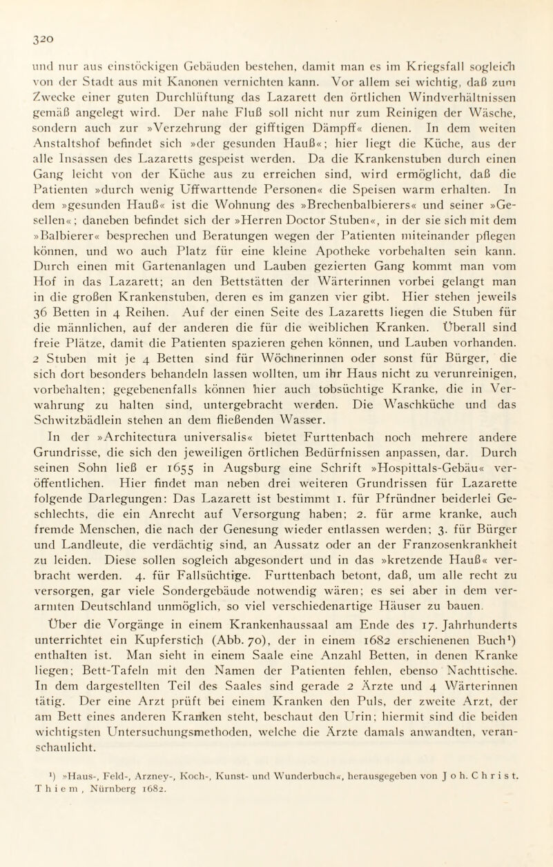 und nur aus einstöckigen Gebäuden bestehen, damit man es im Kriegsfall sogleich von der Stadt aus mit Kanonen vernichten kann. Vor allem sei wichtig, daß zum Zwecke einer guten Durchlüftung das Lazarett den örtlichen Windverhältnissen gemäß angelegt wird. Der nahe Fluß soll nicht nur zum Reinigen der Wäsche, sondern auch zur »Verzehrung der gifftigen Dämpff« dienen. In dem weiten Anstaltshof befindet sich »der gesunden Hauß«; hier liegt die Küche, aus der alle Insassen des Lazaretts gespeist werden. Da die Krankenstuben durch einen Gang leicht von der Küche aus zu erreichen sind, wird ermöglicht, daß die Patienten »durch wrenig Uffwarttende Personen« die Speisen warm erhalten. In dem »gesunden Hauß« ist die Wohnung des »Brechenbalbierers« und seiner »Ge¬ sellen«; daneben befindet sich der »Herren Doctor Stuben«, in der sie sich mit dem »Balbierer« besprechen und Beratungen wegen der Patienten miteinander pflegen können, und wo auch Platz für eine kleine Apotheke Vorbehalten sein kann. Durch einen mit Gartenanlagen und Lauben gezierten Gang kommt man vom Hof in das Lazarett; an den Bettstätten der Wärterinnen vorbei gelangt man in die großen Krankenstuben, deren es im ganzen vier gibt. Hier stehen jeweils 36 Betten in 4 Reihen. Auf der einen Seite des Lazaretts liegen die Stuben für die männlichen, auf der anderen die für die weiblichen Kranken. Überall sind freie Plätze, damit die Patienten spazieren gehen können, und Lauben vorhanden. 2 Stuben mit je 4 Betten sind für Wöchnerinnen oder sonst für Bürger, die sich dort besonders behandeln lassen wollten, um ihr Haus nicht zu verunreinigen, Vorbehalten; gegebenenfalls können hier auch tobsüchtige Kranke, die in Ver¬ wahrung zu halten sind, untergebracht werden. Die Waschküche und das Schwitzbädlein stehen an dem fließenden Wasser. In der »Architectura universalis« bietet Furttenbach noch mehrere andere Grundrisse, die sich den jeweiligen örtlichen Bedürfnissen anpassen, dar. Durch seinen Sohn ließ er 1655 in Augsburg eine Schrift »Hospittals-Gebäu« ver¬ öffentlichen. Hier findet man neben drei weiteren Grundrissen für Lazarette folgende Darlegungen: Das Lazarett ist bestimmt 1. für Pfründner beiderlei Ge¬ schlechts, die ein Anrecht auf Versorgung haben; 2. für arme kranke, auch fremde Menschen, die nach der Genesung wieder entlassen werden; 3. für Bürger und Landleute, die verdächtig sind, an Aussatz oder an der Franzosenkrankheit zu leiden. Diese sollen sogleich abgesondert und in das »kretzende Hauß« ver¬ bracht werden. 4. für Fallsüchtige. Furttenbach betont, daß, um alle recht zu versorgen, gar viele Sondergebäude notwendig wären; es sei aber in dem ver¬ armten Deutschland unmöglich, so viel verschiedenartige Häuser zu bauen Über die Vorgänge in einem Krankenhaussaal am Ende des 17. Jahrhunderts unterrichtet ein Kupferstich (Abb. 70), der in einem 1682 erschienenen Buch1) enthalten ist. Man sieht in einem Saale eine Anzahl Betten, in denen Kranke liegen; Bett-Tafeln mit den Namen der Patienten fehlen, ebenso Nachttische. In dem dargestellten Teil des Saales sind gerade 2 Ärzte und 4 Wärterinnen tätig. Der eine Arzt prüft bei einem Kranken den Puls, der zweite Arzt, der am Bett eines anderen Kranken steht, beschaut den Urin; hiermit sind die beiden wichtigsten Untersuchungsmethoden, welche die Ärzte damals anwandten, veran¬ schaulicht. *) Haus-, Feld-, Arzney-, Koch-, Kunst- und Wunderbuch«, herausgegeben von J o h. C h r i s t. T h i e m , Nürnberg 1682.