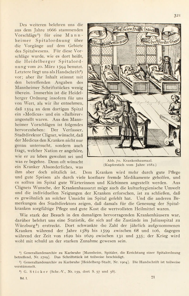 Des weiteren belehren uns die aus dem Jahre 1666 stammenden Vorschläge1) für eine M ann- heimer Spita 1 Ordnung über die Vorgänge auf dem Gebiete des Spitalwesens. Für diese Vor¬ schläge wurde, wie es dort heißt, die Heidelberger Spitalord¬ nung vom 20. März 1594 benutzt. Letztere liegt uns als Handschrift2) vor; aber ihr Inhalt stimmt mit den betreffenden Angaben des Mannheimer Schriftstückes wenig überein. Immerhin ist die Heidel¬ berger Ordnung insofern für uns von Wert, als wir ihr entnehmen, daß 1594 an dem dortigen Spital ein »Medicus« und ein »Balbirer« angestellt waren. Aus den Mann¬ heimer Vorschlägen ist folgendes hervorzuheben: Der Verfasser, Stadtdirektor Clignet, wünscht,daß der Medicus den Kranken nicht nur genau untersucht, sondern auch fragt, welcher Nation er angehöre, wie er zu leben gewohnt sei und was er begehre. Denn oft wünscht ein Kranker Absonderliches, was ihm aber doch nützlich ist. Dem Kranken wird mehr durch gute Pflege und gute Speisen als durch viele kostbare fremde Medikamente geholfen, und es sollten im Spital gute Wärterinnen und Köchinnen angestellt werden. Aus Clignets Wunsche, der Krankenhausarzt möge auch die kulturhygienische Umwelt und die individuellen Neigungen der Kranken erforschen, ist zu schließen, daß es gewöhnlich an solcher Umsicht im Spital gefehlt hat. Und die anderen Be¬ merkungen des Stadtdirektors zeigen, daß damals für die Genesung der Spital¬ kranken sorgfältige Pflege und gute Kost die wertvollsten Heilmittel waren. Wie stark der Besuch in den damaligen hervorragenden Krankenhäusern war, darüber belehrt uns eine Statistik, die sich auf die Zustände im Juliusspital zu Würzburg3) erstreckt. Dort schwankte die Zahl der jährlich aufgenommenen Kranken während der Jahre 1589 bis 1599 zwischen 68 und 106, dagegen während der Zeit von 1620 bis 1629 zwischen 131 und 335; der Krieg wird wohl mit schuld an der starken Zunahme gewesen sein. !) Generallandesarchiv zu Karlsruhe [Mannheim, Spitäler, die Errichtung einer Spitalordnung betreffend, Nr. 2709]. Das Schriftstück ist teilweise beschädigt. 2) Generallandesarchiv zu Karlsruhe [Heidelberg-Stadt, Nr. 1904]. Die Handschrift ist teilweise verstümmelt. 3) G. Sticker (Schr.-V., Nr. 159, dort S. 57 und 58). Abb. 70. Krankenhaussaal. (Kupferstich vom Jahre 1682.) Bd. I. 21