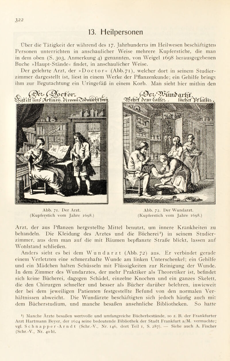 32: 13. Heilpersonen Über die Tätigkeit der während des 17. Jahrhunderts im Heilwesen beschäftigten Personen unterrichten in anschaulicher Weise mehrere Kupferstiche, die man in dem oben (S. 303, Anmerkung 4) genannten, von Weigel 1698 herausgegebenen Buche »Haupt-Stände« findet, in anschaulicher Weise. Der gelehrte Arzt, der »Doctor« (Abb.71), welcher dort in seinem Studier¬ zimmer dargestellt ist, liest in einem Werke der Pflanzenkunde; ein Gehilfe bringt ihm zur Begutachtung ein Uringefäß in einem Korb. Man sieht hier mithin den Abb. 71. Der Arzt. (Kupferstich vom Jahre 1698.) Abb. 72. Der Wundarzt. (Kupferstich vom Jahre 1698.) Arzt, der aus Pflanzen hergestellte Mittel benutzt, um innere Krankheiten zu behandeln. Die Kleidung des Arztes und die Bücherei1) in seinem Studier¬ zimmer, aus dem man auf die mit Bäumen bepflanzte Straße blickt, lassen auf Wohlstand schließen. Anders sieht es bei dem Wundarzt (Abb. 72) aus. Er verbindet gerade einem Verletzten eine schmerzhafte Wunde am linken Unterschenkel; ein Gehilfe und ein Mädchen halten Schüsseln mit Flüssigkeiten zur Reinigung der Wunde, ln dem Zimmer des Wundarztes, der mehr Praktiker als Theoretiker ist, befindet sich keine Bücherei, dagegen Schädel, einzelne Knochen und ein ganzes Skelett, die den Chirurgen schneller und besser als Bücher darüber belehren, inwieweit der bei dem jeweiligen Patienten festgestellte Befund von den normalen Ver¬ hältnissen abweicht. Die Wundärzte beschäftigten sich jedoch häufig auch mit dem Bücherstudium, und manche besaßen ansehnliche Bibliotheken. So hatte l) Manche Ärzte besaßen wertvolle und umfangreiche Bücherbestände, so z. B. der Frankfurter Arzt Hartmann Beyer, der 1624 seine bedeutende Bibliothek der Stadt Frankfurt a/M. vermachte; vgl. Schnapper-Arndt (Schr.-V., Nr. 146, dort Teil 1, S. 287). — Siehe auch A. Fischer (Schr.-V., Nr. 40b).