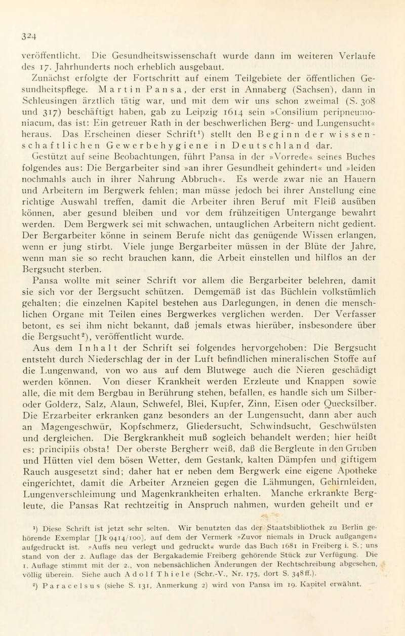 3^4 veröffentlicht. Die Gesundheitswissenschaft wurde dann im weiteren Verlaufe des 17. Jahrhunderts noch erheblich ausgebaut. Zunächst erfolgte der Fortschritt auf einem Teilgebiete der öffentlichen Ge¬ sundheitspflege. Martin Pansa, der erst in Annaberg (Sachsen), dann in Schleusingen ärztlich tätig war, und mit dem wir uns schon zweimal (S. 308 und 317) beschäftigt haben, gab zu Leipzig 1614 sein »Consilium peripneumo- niacum, das ist: Ein getreuer Rath in der beschwerlichen Berg- und Lungensucht« heraus. Das Erscheinen dieser Schrift1) stellt den Beginn der wissen¬ schaftlichen Gewerbehygiene in Deutschland dar. Gestützt auf seine Beobachtungen, führt Pansa in der »Vorrede« seines Buches folgendes aus: Die Bergarbeiter sind »an ihrer Gesundheit gehindert« und »leiden nochmahls auch in ihrer Nahrung Abbruch«. Es werde zwar nie an Hauern und Arbeitern im Bergwerk fehlen; man müsse jedoch bei ihrer Anstellung eine richtige Auswahl treffen, damit die Arbeiter ihren Beruf mit Fleiß ausüben können, aber gesund bleiben und vor dem frühzeitigen Untergange bewahrt werden. Dem Bergwerk sei mit schwachen, untauglichen Arbeitern nicht gedient. Der Bergarbeiter könne in seinem Berufe nicht das genügende Wissen erlangen, wenn er jung stirbt. Viele junge Bergarbeiter müssen in der Blüte der Jahre, wenn man sie so recht brauchen kann, die Arbeit einstellen und hilflos an der Bergsucht sterben. Pansa wollte mit seiner Schrift vor allem die Bergarbeiter belehren, damit sie sich vor der Bergsucht schützen. Demgemäß ist das Büchlein volkstümlich gehalten; die einzelnen Kapitel bestehen aus Darlegungen, in denen die mensch¬ lichen Organe mit Teilen eines Bergwerkes verglichen werden. Der Verfasser betont, es sei ihm nicht bekannt, daß jemals etwas hierüber, insbesondere über die Bergsucht2), veröffentlicht wurde. Aus dem Inhalt der Schrift sei folgendes hervorgehoben: Die Bergsucht entsteht durch Niederschlag der in der Luft befindlichen mineralischen Stoffe auf die I.ungenwand, von wo aus auf dem Blutwege auch die Nieren geschädigt werden können. Von dieser Krankheit werden Erzleute und Knappen sowie alle, die mit dem Bergbau in Berührung stehen, befallen, es handle sich um Silber¬ oder Golderz, Salz, Alaun, Schwefel, Blei, Kupfer, Zinn, Eisen oder Quecksilber. Die Erzarbeiter erkranken ganz besonders an der Lungensucht, dann aber auch an Magengeschwür, Kopfschmerz, Gliedersucht, Schwindsucht, Geschwülsten und dergleichen. Die Bergkrankheit muß sogleich behandelt werden; hier heißt es: principiis obsta! Der oberste Bergherr weiß, daß die Bergleute in den Gruben und Flütten viel dem bösen Wetter, dem Gestank, kalten Dämpfen und giftigem Rauch ausgesetzt sind; daher hat er neben dem Bergwerk eine eigene Apotheke eingerichtet, damit die Arbeiter Arzneien gegen die Lähmungen, Gehirnleiden, Lungenverschleimung und Magenkrankheiten erhalten. Manche erkrankte Berg¬ leute, die Pansas Rat rechtzeitig in Anspruch nahmen, wurden geheilt und er p Diese Schrift ist jetzt sehr selten. Wir benutzten das der Staatsbibliothek zu Berlin ge¬ hörende Exemplar [Jk 9414/100], auf dem der Vermerk »Zuvor niemals in Druck außgangen« aufgedruckt ist. »Auffs neu verlegt und gedruckt« wurde das Buch 1681 in Freiberg i. S.; uns stand von der 2. Auflage das der Bergakademie Freiberg gehörende Stück zur Verfügung. Die 1. Auflage stimmt mit der 2., von nebensächlichen Änderungen der Rechtschreibung abgesehen, völlig überein. Siehe auch Adolf Thiele (Schr.-V., Nr. 175. dort S. 348ff.). 2) Paracelsus (siehe S. 131, Anmerkung 2) wird von Pansa im 19. Kapitel erwähnt.