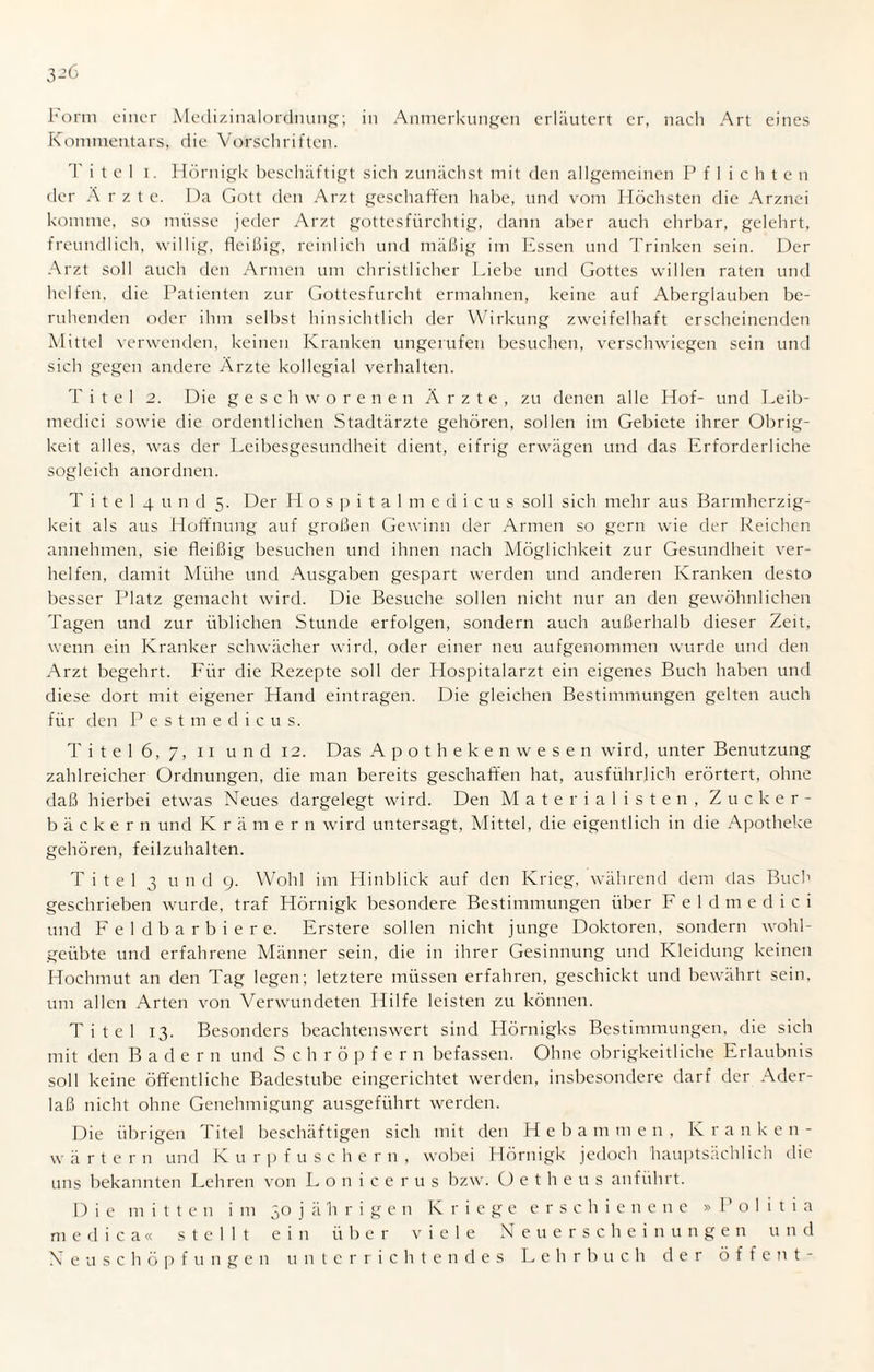 Form einer Medizinalordnung; in Anmerkungen erläutert er, nach Art eines Kommentars, die Vorschriften. Titel i. Hörnigk beschäftigt sich zunächst mit den allgemeinen Pflichten der Ärzte. Da Gott den Arzt geschaffen habe, und vom Höchsten die Arznei komme, so müsse jeder Arzt gottesfürchtig, dann aber auch ehrbar, gelehrt, freundlich, willig, fleißig, reinlich und mäßig im Essen und Trinken sein. Der Arzt soll auch den Armen um christlicher Liebe und Gottes willen raten und helfen, die Patienten zur Gottesfurcht ermahnen, keine auf Aberglauben be¬ ruhenden oder ihm selbst hinsichtlich der Wirkung zweifelhaft erscheinenden Mittel verwenden, keinen Kranken ungerufen besuchen, verschwiegen sein und sich gegen andere Ärzte kollegial verhalten. T i t e 1 2. Die geschworenen Ärzte, zu denen alle Hof- und Leib¬ medici sowie die ordentlichen Stadtärzte gehören, sollen im Gebiete ihrer Obrig¬ keit alles, was der Leibesgesundheit dient, eifrig erwägen und das Erforderliche sogleich anordnen. T i t e 1 4 u n d 5. Der Hospitalmedicus soll sich mehr aus Barmherzig¬ keit als aus Hoffnung auf großen Gewinn der Armen so gern wie der Reichen annehmen, sie fleißig besuchen und ihnen nach Möglichkeit zur Gesundheit ver¬ helfen, damit Mühe und Ausgaben gespart werden und anderen Kranken desto besser Platz gemacht wird. Die Besuche sollen nicht nur an den gewöhnlichen Tagen und zur üblichen Stunde erfolgen, sondern auch außerhalb dieser Zeit, wenn ein Kranker schwächer wird, oder einer neu aufgenommen wurde und den Arzt begehrt. Für die Rezepte soll der Hospitalarzt ein eigenes Buch haben und diese dort mit eigener Hand eintragen. Die gleichen Bestimmungen gelten auch für den Pestmedicus. T i t e 1 6, 7, 11 und 12. Das Apothekenwesen wird, unter Benutzung zahlreicher Ordnungen, die man bereits geschaffen hat, ausführlich erörtert, ohne daß hierbei etwas Neues dargelegt wird. Den Materialisten, Zucker¬ bäckern und Krä m e r n wird untersagt, Mittel, die eigentlich in die Apotheke gehören, feilzuhalten. Titel 3 u n d 9. Wohl im Hinblick auf den Krieg, während dem das Buch geschrieben wurde, traf Hörnigk besondere Bestimmungen über Feldmedici und Feldbarbiere. Erstere sollen nicht junge Doktoren, sondern wohl¬ geübte und erfahrene Männer sein, die in ihrer Gesinnung und Kleidung keinen Hochmut an den Tag legen; letztere müssen erfahren, geschickt und bewährt sein, um allen Arten von Verwundeten Hilfe leisten zu können. Titel 13. Besonders beachtenswert sind Hörnigks Bestimmungen, die sich mit den Badern und Schröpfern befassen. Ohne obrigkeitliche Erlaubnis soll keine öffentliche Badestube eingerichtet werden, insbesondere darf der Ader¬ laß nicht ohne Genehmigung ausgeführt werden. Die übrigen Titel beschäftigen sich mit den H e b a m m e n , Kra n ken- wärtern und Kurpfusche r n , wobei Hörnigk jedoch hauptsächlich die uns bekannten Lehren von Lonicerus bzw. O e t h e u s anführt. Die mitten im 30 j ä h r i g e n Kriege erschienene » P o 1 i t i a medica« stellt ein über viele Neuerscheinungen und Neu Schöpfungen unterrichtendes Lehrbuch der ö f f e n t -