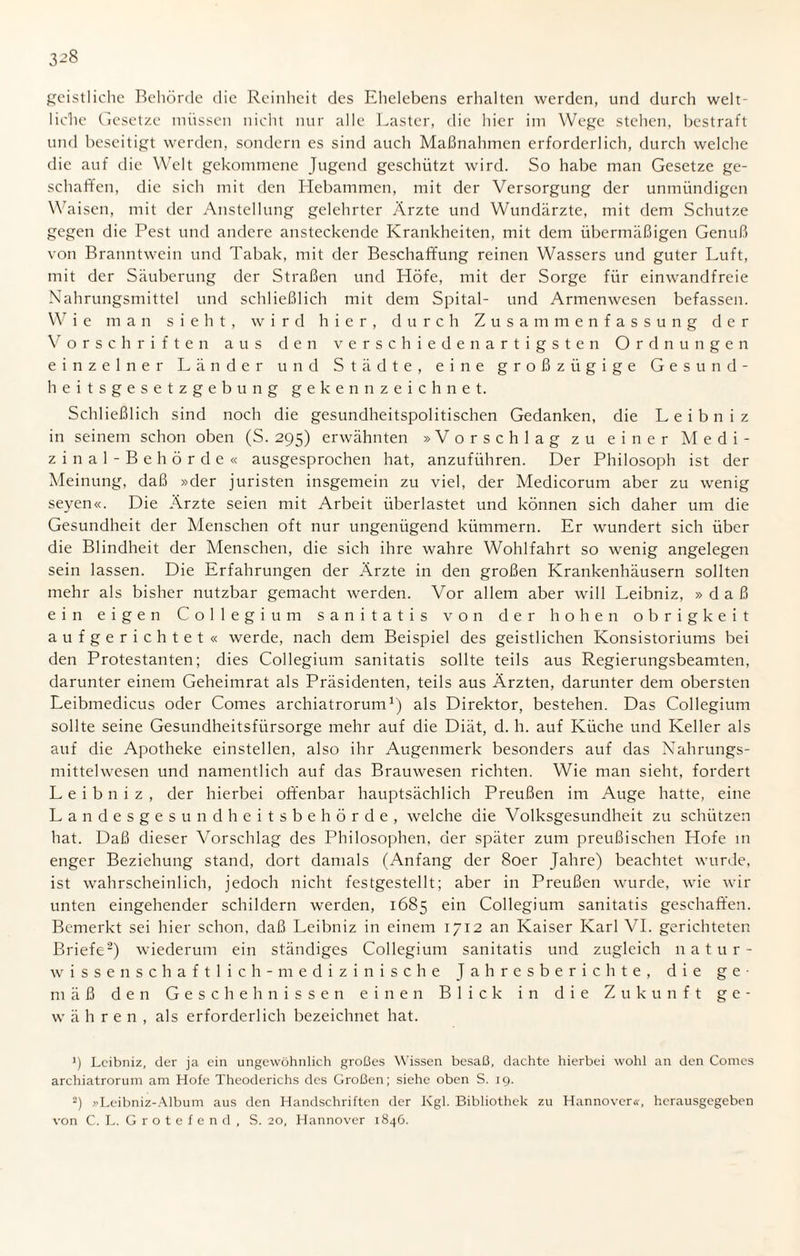 3^8 geistliche Behörde die Reinheit des Ehelebens erhalten werden, und durch welt¬ liche Gesetze müssen nicht nur alle Laster, die hier im Wege stehen, bestraft und beseitigt werden, sondern es sind auch Maßnahmen erforderlich, durch welche die auf die Welt gekommene Jugend geschützt wird. So habe man Gesetze ge¬ schaffen, die sich mit den Hebammen, mit der Versorgung der unmündigen Waisen, mit der Anstellung gelehrter Ärzte und Wundärzte, mit dem Schutze gegen die Pest und andere ansteckende Krankheiten, mit dem übermäßigen Genuß von Branntwein und Tabak, mit der Beschaffung reinen Wassers und guter Luft, mit der Säuberung der Straßen und Höfe, mit der Sorge für einwandfreie Nahrungsmittel und schließlich mit dem Spital- und Armenwesen befassen. W i e man sieht, wird hier, durch Zusammenfassung der Vorschriften aus den verschiedenartigsten Ordnungen einzelner Länder und Städte, eine großzügige Gesund¬ heitsgesetzgebung gekennzeichnet. Schließlich sind noch die gesundheitspolitischen Gedanken, die Leibniz in seinem schon oben (S. 295) erwähnten »Vorschlag zu einer Medi¬ zi n a 1 - Beh ör de « ausgesprochen hat, anzuführen. Der Philosoph ist der Meinung, daß »der Juristen insgemein zu viel, der Medicorum aber zu wenig seyen«. Die Ärzte seien mit Arbeit überlastet und können sich daher um die Gesundheit der Menschen oft nur ungenügend kümmern. Er wundert sich über die Blindheit der Menschen, die sich ihre wahre Wohlfahrt so wenig angelegen sein lassen. Die Erfahrungen der Ärzte in den großen Krankenhäusern sollten mehr als bisher nutzbar gemacht werden. Vor allem aber will Leibniz, »daß ein eigen Collegium sanitatis von der hohen obrigkeit aufgerichtet« werde, nach dem Beispiel des geistlichen Konsistoriums bei den Protestanten; dies Collegium sanitatis sollte teils aus Regierungsbeamten, darunter einem Geheimrat als Präsidenten, teils aus Ärzten, darunter dem obersten Leibmedicus oder Comes archiatrorum1) als Direktor, bestehen. Das Collegium sollte seine Gesundheitsfürsorge mehr auf die Diät, d. h. auf Küche und Keller als auf die Apotheke einstellen, also ihr Augenmerk besonders auf das Nahrungs¬ mittelwesen und namentlich auf das Brauwesen richten. Wie man sieht, fordert Leibniz, der hierbei offenbar hauptsächlich Preußen im Auge hatte, eine Landesgesundheitsbehörde, welche die Volksgesundheit zu schützen hat. Daß dieser Vorschlag des Philosophen, der später zum preußischen Hofe in enger Beziehung stand, dort damals (Anfang der 80er Jahre) beachtet wurde, ist wahrscheinlich, jedoch nicht festgestellt; aber in Preußen wurde, wie wir unten eingehender schildern werden, 1685 ein Collegium sanitatis geschaffen. Bemerkt sei hier schon, daß Leibniz in einem 1712 an Kaiser Karl VI. gerichteten Briefe2) wiederum ein ständiges Collegium sanitatis und zugleich natur¬ wissenschaftlich-medizinische Jahresberichte, die ge¬ mäß den Geschehnissen einen Blick in die Zukunft ge¬ währen, als erforderlich bezeichnet hat. 1) Leibniz, der ja ein ungewöhnlich großes Wissen besaß, dachte hierbei wohl an den Comes archiatrorum am Hofe Theoderichs des Großen; siehe oben S. 19. 2) »Leibniz-Album aus den Handschriften der Kgl. Bibliothek zu Hannover«, herausgegeben von C. L. G r o t e f e n d , S. 20, Hannover 1846.