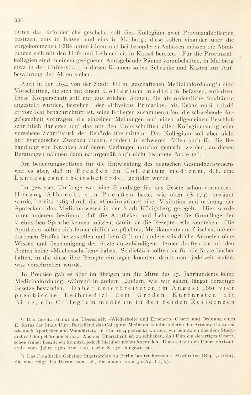 Orten das Erforderliche geschehe, soll dies Kollegium zwei Provinzialkollegien besitzen, eins in Kassel und eins in Marburg; diese sollen einander über die vorgekommenen Fälle unterrichten, und bei besonderen Anlässen müssen die Abtei¬ lungen sich mit den Hof- und Leibmedicis in Kassel beraten. Für die Provinzial kollegien sind in einem geeigneten Amtsgebäude Räume vorzubehalten, in Marburg etwa in der Universität; in diesen Räumen sollen Schränke und Kästen zur Auf¬ bewahrung der Akten stehen. Auch in der 1654 von der Stadt U 1 m geschaffenen Medizinalordnung1) sind Vorschriften, die sich mit einem Collegium m e d i c u m befassen, enthalten. Diese Körperschaft soll nur aus solchen Ärzten, die als ordentliche Stadtärzte angestellt wurden, bestehen; der »Physicus Primarius« als Dekan muß, sobald er vom Rat benachrichtigt ist, seine Kollegen zusammenrufen, die schwebende An¬ gelegenheit vortragen, die einzelnen Meinungen und einen allgemeinen Beschluß schriftlich darlegen und das mit den Unterschriften aller Kollegiumsmitglieder versehene Schriftstück der Behörde übermitteln. Das Kollegium soll aber nicht nur hygienischen Zwecken dienen, sondern in schweren Fällen auch für die Be¬ handlung von Kranken auf deren Verlangen nutzbar gemacht werden; an diesen Beratungen nahmen dann naturgemäß auch nicht beamtete Ärzte teil. Am bedeutungsvollsten für die Entwicklung des deutschen Gesundheitswesens war es aber, daß in Preußen ein Collegium medicum, d. h. eine Landesgesundheitsbehörde, gebildet wurde. Im gewissen Umfange war eine Grundlage für das Gesetz schon vorhanden; Herzog Al brecht von Preußen hatte, wie oben (S. 174) erwähnt wurde, bereits 1563 durch die »Confirmation2) über Visitation und Ordnung der Apotecker« das Medizinalwesen in der Stadt Königsberg geregelt. Hier wurde unter anderem bestimmt, daß die Apotheker und Lehrlinge die Grundlage der lateinischen Sprache kennen müssen, damit sie die Rezepte recht verstehen. Die Apotheker sollten sich ferner eidlich verpflichten, Medikamente aus frischen, unver¬ dorbenen Stoffen herzustellen und kein Gift und andere schädliche Arzneien ohne Wissen und Genehmigung der Ärzte auszuhändigen; ferner durften sie mit den Ärzten keine »Machenschaften« haben. Schließlich sollten sie für die Ärzte Bücher halten, in die diese ihre Rezepte eintragen konnten, damit man jederzeit wußte, was verschrieben wurde. In Preußen gab es aber im übrigen um die Mitte des 17. Jahrhunderts keine Medizinalordnung, während in andern Ländern, wie wir sahen, längst derartige Gesetze bestanden. Daher unterbreiteten im August 1661 vier preußische L e i b m e d i c i dem Großen Kurfürsten die Bitte, ein Collegium medicum in den beiden Residenzen fl Das Gesetz ist mit der Überschrift Wiederholte und Erneuerte Gesetz und Ordnung eines E. Raths der Stadt Ulm; Betreffend das Collegium Medicum, sambt anderen der Artzney Doktoren wie auch Apotheker und Wundärtzt«, in Ulm 1654 gedruckt worden; wir benutzten das dem Stadt¬ archiv Ulm gehörende Stück. Aus der Überschrift ist zu schließen, daß Ulm ein derartiges Gesetz, schon früher besaß; wir konnten jedoch hierüber nichts feststellen. Doch sei auf den Ulmer Artzad- ayd« vom Jahre 1479 bzw. 1491 (siehe S. 170) hingewiesen. 2) Das Preußische Geheime Staatsarchiv zu Berlin besitzt hiervon 2 Abschriften [Rep. 7. 106a], die eine trägt das Datum vom 28., die andere vom 30. April 1563.