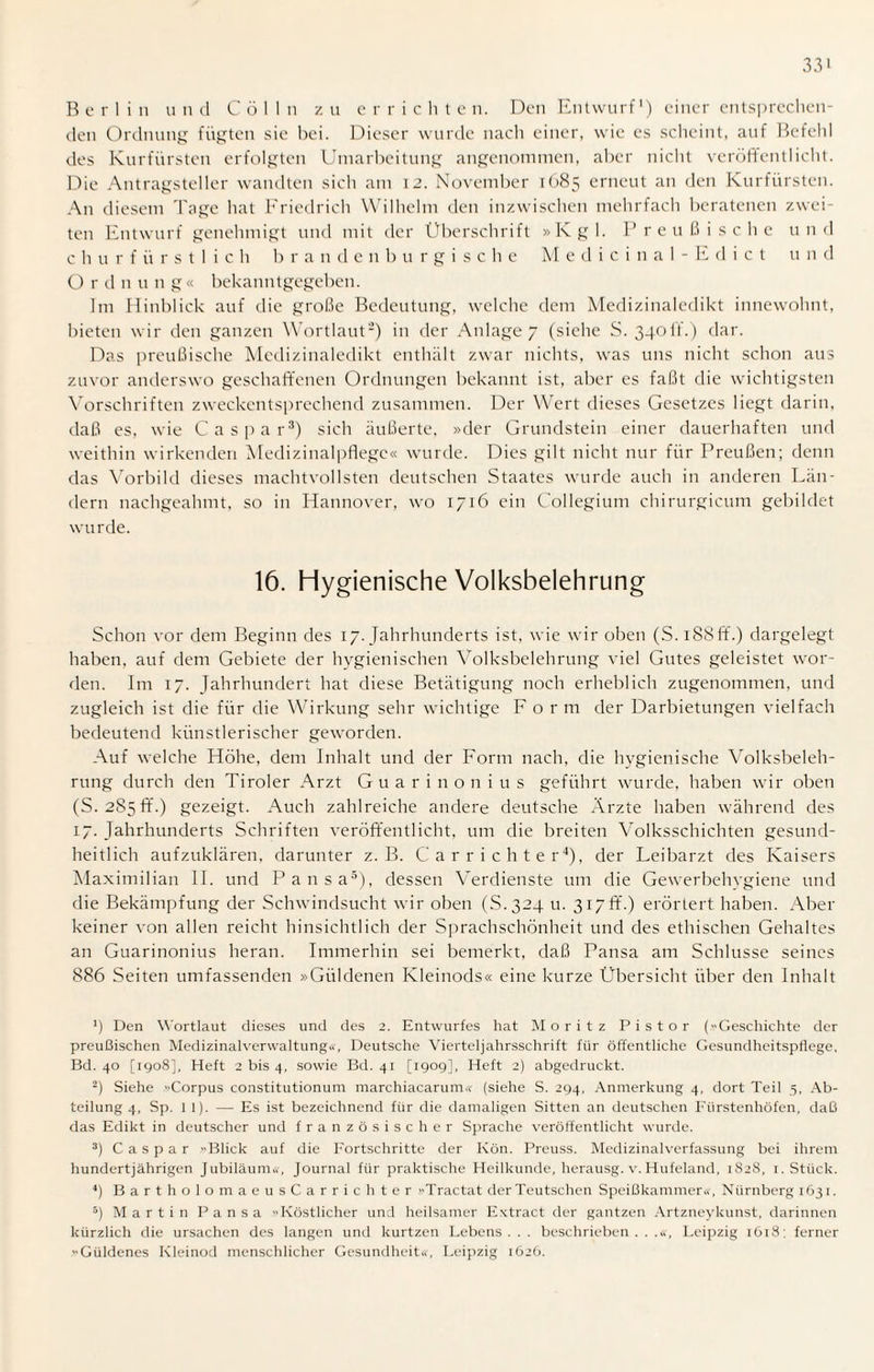 Berlin und Cölln zu errichte n. Den Entwurf1) einer entsprechen¬ den Ordnung fügten sie bei. Dieser wurde nach einer, wie es scheint, auf Befehl des Kurfürsten erfolgten Umarbeitung angenommen, aber nicht veröffentlicht. Die Antragsteller wandten sich am 12. November 1685 erneut an den Kurfürsten. An diesem Tage hat Friedrich Wilhelm den inzwischen mehrfach beratenen zwei¬ ten Entwurf genehmigt und mit der Überschrift »Kgl. Preußische und c h u r f ü r s 11 i c h b randenburgische Medicinal-Edict und O r d n u n g« bekanntgegeben. Im Hinblick auf die große Bedeutung, welche dem Medizinaledikt innewohnt, bieten wir den ganzen Wortlaut2) in der Anlage 7 (siehe S. 340IL) dar. Das preußische Medizinaledikt enthält zwar nichts, was uns nicht schon aus zuvor anderswo geschaffenen Ordnungen bekannt ist, aber es faßt die wichtigsten Vorschriften zweckentsprechend zusammen. Der Wert dieses Gesetzes liegt darin, daß es, wie Caspar3) sich äußerte, »der Grundstein einer dauerhaften und weithin wirkenden Medizinalpflegc« wurde. Dies gilt nicht nur für Preußen; denn das Vorbild dieses machtvollsten deutschen Staates wurde auch in anderen Län¬ dern nachgeahmt, so in Hannover, wo 1716 ein Collegium chirurgieum gebildet wurde. 16. Hygienische Volksbelehrung Schon vor dem Beginn des 17. Jahrhunderts ist, wie wir oben (S.iSSff.) dargelegt haben, auf dem Gebiete der hygienischen Volksbelehrung viel Gutes geleistet wor¬ den. Im 17. Jahrhundert hat diese Betätigung noch erheblich zugenommen, und zugleich ist die für die Wirkung sehr wichtige Form der Darbietungen vielfach bedeutend künstlerischer geworden. Auf welche Höhe, dem Inhalt und der Form nach, die hygienische Volksbeleh¬ rung durch den Tiroler Arzt Guarinonius geführt wurde, haben wir oben (S. 2S5 ff.) gezeigt. Auch zahlreiche andere deutsche Ärzte haben während des 17. Jahrhunderts Schriften veröffentlicht, um die breiten Volksschichten gesund¬ heitlich aufzuklären, darunter z. B. Carrichter4), der Leibarzt des Kaisers Maximilian II. und Pansa5), dessen Verdienste um die Gewerbehygiene und die Bekämpfung der Schwindsucht wir oben (S.324 u. 317 ff.) erörtert haben. Aber keiner von allen reicht hinsichtlich der Sprachschönheit und des ethischen Gehaltes an Guarinonius heran. Immerhin sei bemerkt, daß Pansa am Schlüsse seines 886 Seiten umfassenden »Güldenen Kleinods« eine kurze Übersicht über den Inhalt *) Den Wortlaut dieses und des 2. Entwurfes hat Moritz Pistor (Geschichte der preußischen Medizinalverwaltung«, Deutsche Vierteljahrsschrift für öffentliche Gesundheitspflege, Bd. 40 [1908], Heft 2 bis 4, sowie Bd. 41 [1909], Heft 2) abgedruckt. 2) Siehe »Corpus constitutionum marchiacarum« (siehe S. 294, Anmerkung 4, dort Teil 5, Ab¬ teilung 4, Sp. 11). — Es ist bezeichnend für die damaligen Sitten an deutschen Fürstenhöfen, daß das Edikt in deutscher und französischer Sprache veröffentlicht wurde. 3) Caspar Blick auf die Fortschritte der Ivön. Preuss. Medizinalverfassung bei ihrem hundertjährigen Jubiläum«, Journal für praktische Heilkunde, herausg. v. Hufeland, 1S28, 1. Stück. 4) Bartholom aeusCarrichter Tractat derTeutschen Speißkammer«, Nürnberg 1631. 5) Martin Pansa »Köstlicher und heilsamer Extract der gantzen Artzneykunst, darinnen kürzlich die Ursachen des langen und kurtzen Lebens . . . beschrieben . . .«, Leipzig 1618 : ferner »Güldenes Kleinod menschlicher Gesundheit«, Leipzig 1626.