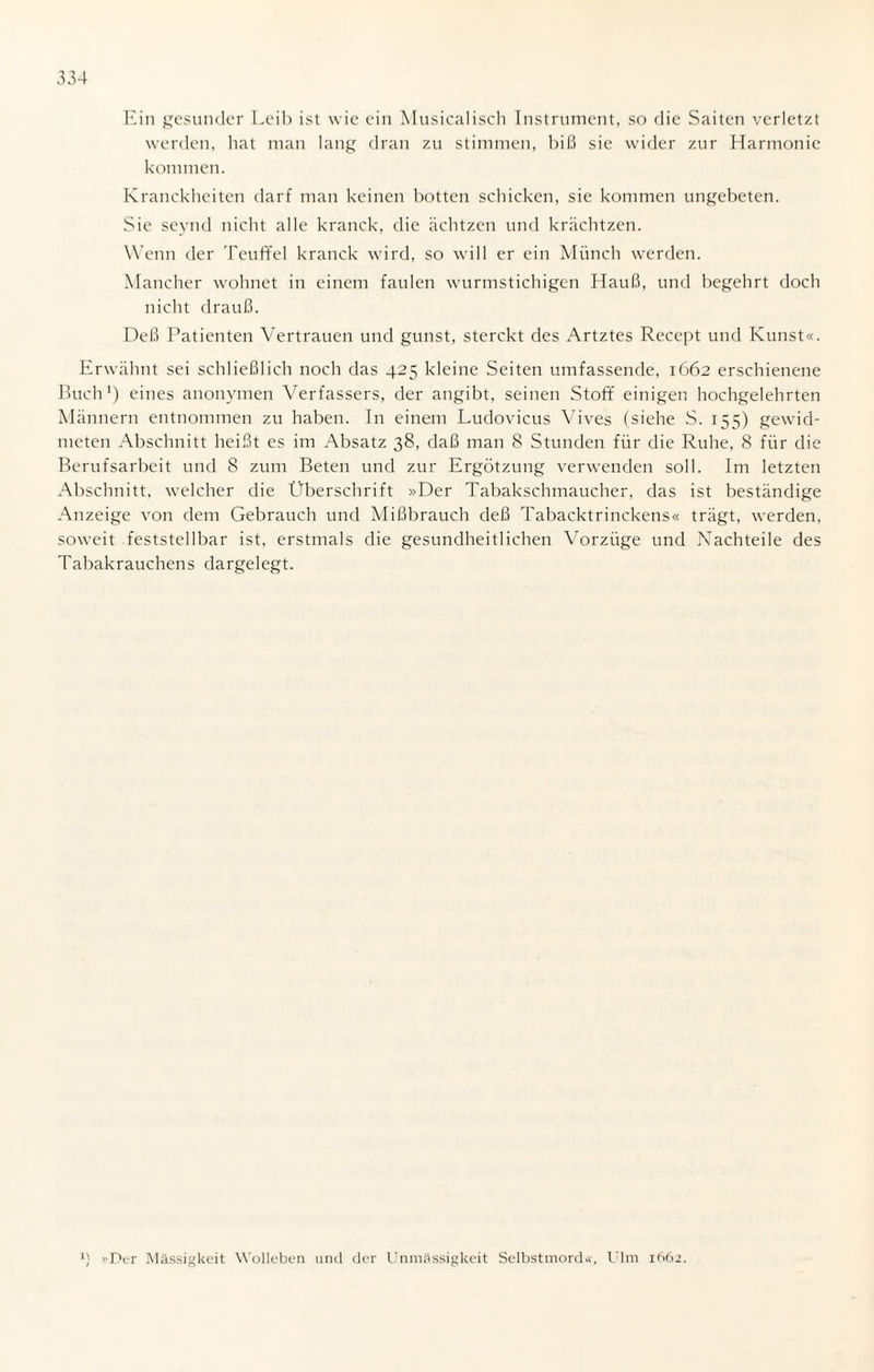 Ein gesunder Leib ist wie ein Musicalisch Instrument, so die Saiten verletzt werden, hat man lang dran zu stimmen, biß sie wider zur Harmonie kommen. Kranckheiten darf man keinen botten schicken, sie kommen ungebeten. Sie seynd nicht alle kranck, die ächtzen und krächtzen. Wenn der Teuffel kranck wird, so will er ein Münch werden. Mancher wohnet in einem faulen wurmstichigen Hauß, und begehrt doch nicht drauß. Deß Patienten Vertrauen und gunst, sterckt des Artztes Recept und Kunst«. Erwähnt sei schließlich noch das 425 kleine Seiten umfassende, 1662 erschienene Buch1) eines anonymen Verfassers, der angibt, seinen Stoff einigen hochgelehrten Männern entnommen zu haben. In einem Ludovicus Vives (siehe S. 155) gewid¬ meten Abschnitt heißt es im Absatz 38, daß man 8 Stunden für die Ruhe, 8 für die Berufsarbeit und 8 zum Beten und zur Ergötzung verwenden soll. Im letzten Abschnitt, welcher die Überschrift »Der Tabakschmaucher, das ist beständige Anzeige von dem Gebrauch und Mißbrauch deß Tabacktrinckens« trägt, werden, soweit feststellbar ist, erstmals die gesundheitlichen Vorzüge und Nachteile des Tabakrauchens dargelegt. 1) Der Massigkeit Wolleben und der Unmassigkeit Selbstmord«, Ulm 1662.