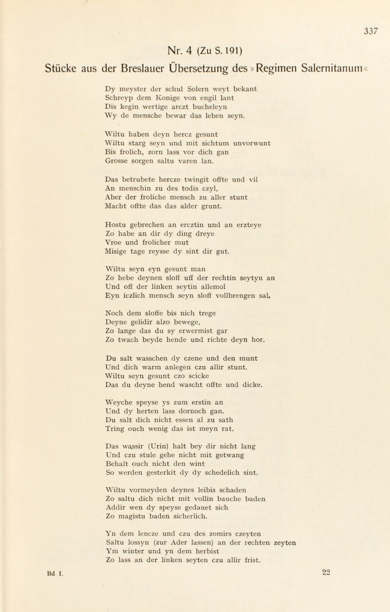 Nr. 4 (Zu S. 191) Stücke aus der Breslauer Übersetzung des > Regimen Salernitanum« Dy meyster der schul Solern weyt bckant Schreyp dem Könige von engil lant Dis kegin wertige arczt bucheleyn Wy de mensche bewar das leben seyn. Wiltu haben deyn hercz gesunt Wiltu starg seyn und mit sichtum unvorwunt Bis frolich, zorn lass vor dich gan Grosse sorgen saltu varen lan. Das betrubete hercze twingit offte und vil An menschin zu des todis czyl, Aber der froliche mensch zu aller stunt Macht offte das das alder grünt. Hostu gebrechen an ercztin und an erzteye Zo habe an dir dy ding dreye Vroe und frolicher mut Misige tage reysse dy sint dir gut. Wiltu seyn eyn gesunt man Zo hebe deynen sloff uff der rechtin seytyn an Und off der linken seytin allemol Eyn iczlich mensch seyn sloff vollbrengen sal. Noch dem sloffe bis nich trege Deyne gelidir alzo bewege, Zo lange das du sy erwermist gar Zo twach beyde hende und richte deyn hör. Du salt wasschen dy czene und den munt Und dich warm anlegen czu allir stunt. Wiltu seyn gesunt czo scicke Das du deyne hend wascht offte und dicke. Weyche speyse ys zum erstin an Und dy herten lass dornoch gan. Du salt dich nicht essen al zu sath Tring ouch wenig das ist meyn rat. Das wassir (Urin) halt bey dir nicht lang Und czu stule gehe nicht mit getwang Behalt ouch nicht den wint So werden gesterkit dy dy schedelich sint. Wiltu vormeyden deynes leibis schaden Zo saltu dich nicht mit vollin bauche baden Addir wen dy speyse gedauet sich Zo magistu baden sicherlich. Yn dem lencze und czu des zomirs czeyten Saltu lossyn (zur Ader lassen) an der rechten zeyten Ym winter und yn dem herbist Zo lass an der linken seyten czu allir frist. Bd 1. 22