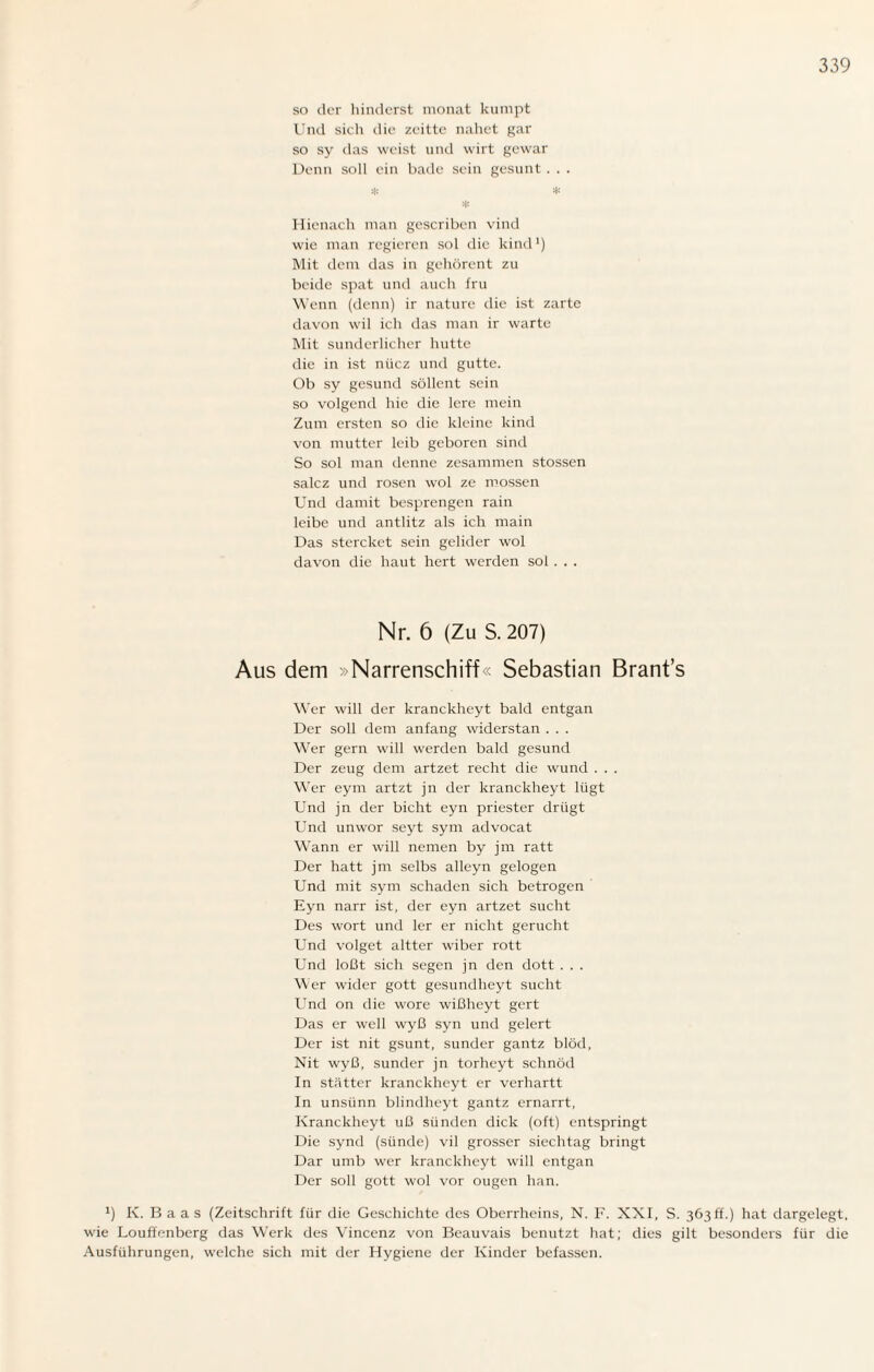 so der hinderst monat kumpt Und sich die zeitte nahet gar so sy das weist und wirt gewar Denn soll ein bade sein gesunt. . . * * * Hienach man gescriben vind wie man regieren sol die kind1) Mit dem das in gehörent zu beide spat und auch fru Wenn (denn) ir nature die ist zarte davon wil ich das man ir warte Mit sunderlicher hutte die in ist niiez und gutte. Ob sy gesund söllent sein so volgend hie die lere mein Zum ersten so die kleine kind von mutter leib geboren sind So sol man denne zesammen stossen salcz und rosen wol ze mossen Und damit besprengen rain leibe und antlitz als ich main Das stercket sein gelider wol davon die haut hert werden sol . . . Nr. 6 (Zu S. 207) Aus dem »Narrenschiff« Sebastian Brant’s Wer will der kranckheyt bald entgan Der soll dem anfang widerstan . . . Wer gern will werden bald gesund Der zeug dem artzet recht die wund . . . Wer eym artzt jn der kranckheyt lügt Und jn der bicht eyn priester driigt Und unwor seyt sym advocat Wann er will nemen by jm ratt Der hatt jm selbs alleyn gelogen Und mit sym schaden sich betrogen Eyn narr ist, der eyn artzet sucht Des wort und 1er er nicht gerucht Und volget altter wiber rott Und loßt sich segen jn den dott . . . Wer wider gott gesundlieyt sucht Und on die wore wißheyt gert Das er well wyß syn und gelert Der ist nit gsunt, Sünder gantz blöd, Nit wyß, sunder jn torheyt schnöd In stätter kranckheyt er verhartt In unsünn blindlieyt gantz ernarrt, Kranckheyt uß Sünden dick (oft) entspringt Die synd (sünde) vil grosser siechtag bringt Dar umb wer kranckheyt will entgan Der soll gott wol vor ougen han. J) K. B a a s (Zeitschrift für die Geschichte des Oberrheins, N. F. XXI, S. 363 ff.) hat dargelegt, wie Louffenberg das Werk des Vincenz von Beauvais benutzt hat; dies gilt besonders für die Ausführungen, welche sich mit der Hygiene der Kinder befassen.