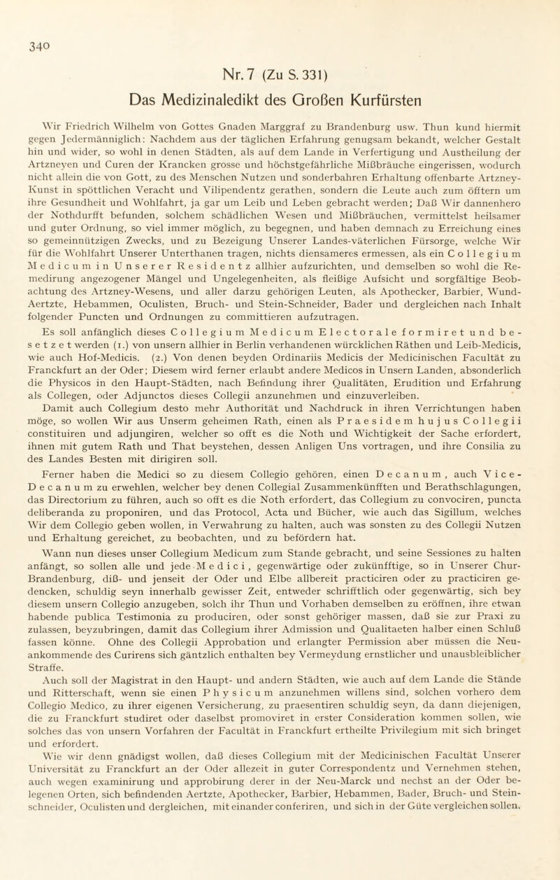 Nr. 7 (Zu S. 331) Das Medizinaledikt des Großen Kurfürsten Wir Friedrich Wilhelm von Gottes Gnaden Marggraf zu Brandenburg usw. Thun kund hiermit gegen Jedermänniglich: Nachdem aus der täglichen Erfahrung genugsam bekandt, welcher Gestalt hin und wider, so wohl in denen Städten, als auf dem Lande in Verfertigung und Austheilung der Artzneyen und Curen der Krancken grosse und höchstgefährliche Mißbräuche eingerissen, wodurch nicht allein die von Gott, zu des Menschen Nutzen und sonderbahren Erhaltung offenbarte Artzney- Kunst in spöttlichen Veracht und Vilipendentz gerathen, sondern die Leute auch zum öfftern um ihre Gesundheit und Wohlfahrt, ja gar um Leib und Leben gebracht werden; Daß Wir dannenhero der Nothdurfft befunden, solchem schädlichen Wesen und Mißbräuchen, vermittelst heilsamer und guter Ordnung, so viel immer möglich, zu begegnen, und haben demnach zu Erreichung eines so gemeinnützigen Zwecks, und zu Bezeigung Unserer Landes-väterlichen Fürsorge, welche Wir für die Wohlfahrt Unserer Unterthanen tragen, nichts diensameres ermessen, als ein Collegium M e d i c u m in Unserer Residentz allhier aufzurichten, und demselben so wohl die Re- medirung angezogener Mängel und Ungelegenheiten, als fleißige Aufsicht und sorgfältige Beob¬ achtung des Artzney-Wesens, und aller darzu gehörigen Leuten, als Apothecker, Barbier, Wund- Aertzte, Hebammen, Oculisten, Bruch- und Stein-Schneider, Bader und dergleichen nach Inhalt folgender Puncten und Ordnungen zu committieren aufzutragen. Es soll anfänglich dieses Collegium Medicum Electorale formiret und be¬ setzet werden (i.) von unsern allhier in Berlin verhandenen würcklichen Räthen und Leib-Medicis, wie auch Hof-Medicis. (2.) Von denen beyden Ordinariis Medicis der Medicinischen Facultät zu Franckfurt an der Oder; Diesem wird ferner erlaubt andere Medicos in Unsern Landen, absonderlich die Physicos in den Haupt-Städten, nach Befindung ihrer Qualitäten, Erudition und Erfahrung als Collegen, oder Adjunctos dieses Collegii anzunehmen und einzuverleiben. Damit auch Collegium desto mehr Authorität und Nachdruck in ihren Verrichtungen haben möge, so wollen Wir aus Unserm geheimen Rath, einen als Praesidem hujus Collegii constituiren und adjungiren, welcher so offt es die Noth und Wichtigkeit der Sache erfordert, ihnen mit gutem Rath und That beystehen, dessen Anligen Uns vortragen, und ihre Consilia zu des Landes Besten mit dirigiren soll. Ferner haben die Medici so zu diesem Collegio gehören, einen D e c a n u m , auch Vice- Decanumzu erwehlen, welcher bey denen Collegial Zusammenkünfften und Berathschlagungen, das Directorium zu führen, auch so offt es die Noth erfordert, das Collegium zu convociren, puncta deliberanda zu proponiren, und das Protocol, Acta und Bücher, wie auch das Sigillum, welches Wir dem Collegio geben wollen, in Verwahrung zu halten, auch was sonsten zu des Collegii Nutzen und Erhaltung gereichet, zu beobachten, und zu befördern hat. Wann nun dieses unser Collegium Medicum zum Stande gebracht, und seine Sessiones zu halten anfängt, so sollen alle und jede M e d i c i , gegenwärtige oder zukiinfftige, so in Unserer Chur- Brandenburg, diß- und jenseit der Oder und Elbe allbereit practiciren oder zu practiciren ge- dencken, schuldig seyn innerhalb gewisser Zeit, entweder schrifftlich oder gegenwärtig, sich bey diesem unsern Collegio anzugeben, solch ihr Thun und Vorhaben demselben zu eröffnen, ihre etwan habende publica Testimonia zu produciren, oder sonst gehöriger massen, daß sie zur Praxi zu zulassen, beyzubringen, damit das Collegium ihrer Admission und Qualitaeten halber einen Schluß fassen könne. Ohne des Collegii Approbation und erlangter Permission aber müssen die Neu¬ ankommende des Curirens sich gäntzlich enthalten bey Vermeydung ernstlicher und unausbleiblicher Straffe. Auch soll der Magistrat in den Haupt- und andern Städten, wie auch auf dem Lande die Stände und Ritterschaft, wenn sie einen Physicum anzunehmen willens sind, solchen vorhero dem Collegio Medico, zu ihrer eigenen Versicherung, zu praesentiren schuldig seyn, da dann diejenigen, die zu Franckfurt studiret oder daselbst promoviret in erster Consideration kommen sollen, wie solches das von unsern Vorfahren der Facultät in Franckfurt ertheilte Privilegium mit sich bringet und erfordert. Wie wir denn gnädigst wollen, daß dieses Collegium mit der Medicinischen Facultät Lenserer Universität zu Franckfurt an der Oder allezeit in guter Correspondentz und Vernehmen stehen, auch wegen examinirung und approbirung derer in der Neu-Marck und nechst an der Oder be- legenen Orten, sich befindenden Aertzte, Apothecker, Barbier, Hebammen, Bader, Bruch- und Stein¬ schneider, Oculisten und dergleichen, mit einander conferiren, und sich in der Güte vergleichen sollen.