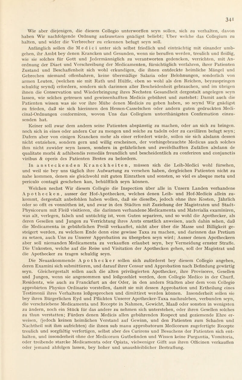 Wie aber diejenigen, die diesem Collegio unterworffen seyn sollen, sich zu verhalten, davon haben Wir nachfolgende Ordnung aufzusetzen gnädigst beliebt; Uber welche das Collegium zu halten, und wider die Verbrecher zu erkennen befugt seyn soll. Anfänglich sollen die Medici unter sich selbst friedlich und einträchtig mit einander umb- gehen, ihr Arnbt bey denen Krancken und Gesunden, wenn sie beruffen werden, treulich und fleißig, wie sie solches für Gott und Jedermänniglich zu verantworten gedencken, verrichten, mit An¬ ordnung der Diaet und Verschreibung der Medicamcnten, fürsichtiglich verfahren, ihrer Patienten Zustand und Beschaffenheit sich wohl erkundigen, die ihnen entdeckte heimliche Mängel und Gebrechen niemand offenbahren, keine übermäßige Salaria oder Belohnungen, sonderlich von armen Leuten, (welchen sie mit Rath und Hiilffe, eben so wohl als den Reichen, beyzuspringen schuldig seynd) erfordern, sondern sich darinnen aller Bescheidenheit gebrauchen, und im übrigen ihnen die Conservation und Wiederbringung ihres Nechsten Gesundheit dergestalt angelegen seyn lassen, wie selches getreuen und gewissenhaften Medicis gebühret und zustehet: Damit auch die Patienten wissen was sie vor ihre Mühe denen Medicis zu geben haben, so seynd Wir gnädigst zu frieden, daß sie sich hierinnen den Hessen-Casselschen oder andern guten gedruckten Medi- cinal-Ordnungen conformiren, wovon Uns das Collegium unterthänigsten Confirmation einzu¬ senden hat. Keiner soll zwar dem andern seine Patienten abspänstig zu machen, oder an sich zu bringen, noch sich in eines oder andern Cur zu mengen und solche zu tadeln oder zu cavilliren befugt seyn; Dafern aber von einigen Krancken mehr als einer erfordert würde, sollen sie sich alsdann dessen nicht entziehen, sondern gern und willig erscheinen, der vorhingebrauchte Medicus auch solches ihm nicht zuwider seyn lassen, sondern in gefährlichen und zweifelhaften Zufällen alsdann de qualitate morbi & adhibendis remediis freundlich und bescheidentlich zu conferiren und conjunctis viribus & operis des Patienten Bestes zu befördern. ln ansteckenden Kranckheiten, müssen sich die Leib-Medici wohl fürsehen, und weil sie bey uns täglich ihre Aufwartung zu versehen haben, dergleichen Patienten nicht zu nahe kommen, denen sie gleichwohl mit guten Einrathen und sonsten, so viel es absque metu und periculo contagii geschehen kan, behülfflich seyn können. Welchen nechst Wir diesem Collegio die Inspection über alle in Unsern Landen verhandene A pothecken, ausser der Hof-Apothecken, welches denen Leib- und Hof-Medicis allein zu¬ kommt, dergestalt anbefohlen haben wollen, daß sie dieselbe, jedoch ohne ihre Kosten, Jährlich oder so oft es vonnöthen ist, und zwar in den Städten mit Zuziehung der Magistraten und Stadt- Physicorum mit Fleiß visitieren, die darinnen verhandene Medicamenta und Materialia examiniren, was alt, verlegen, falsch und untüchtig ist, vom Guten separiren, und so wohl die Apothecker, als deren Gesellen und Jungen zu Verrichtung ihres Amts ernstlich anweisen, auch dahin sehen, daß die Medicamenta in gebührlichen Preiß verkauftet, nicht aber über die Masse und Billigkeit ge¬ steigert werden, zu welchem Ende denn eine gewisse Taxa zu machen, und darinnen das Pretium zu setzen, auch Uns zu Unserer Approbation zu übergeben seyn wird; Ausser denen Apotheckern aber soll niemanden Medicamenta zu verkauften erlaubet seyn, bey Vermeidung ernster Straffe. Die Unkosten, welche auf die Reise und Visitation der Apothecken gehen, soll der Magistrat und die Apothecker zu tragen schuldig seyn. Die Neuankommende Apothecker sollen sich zuförderst bey diesem Collegio angeben, deren Examini sich submittieren, und darauf ihrer Censur und Approbation nach Befindung gewärtig seyn. Gleichergestalt sollen auch die alten privilegierten Apothecker, ihre Provisores, Gesellen und Jungen, wenn sie angenommen und loßgezehlet werden, dem Collegio Medico in der Churfl. Residentz, wie auch zu Franckfurt an der Oder, in den andern Städten aber dem vom Collegio approbirten Physico Ordinario vorstellen, damit sie mit dessen Approbation und Ertheilung eines Testimonii ihres Verhaltens loßgesprochen und dimittiret werden können. Insonderheit sollen sie bey ihren Bürgerlichen Eyd und Pflichten Unserer Apothecker-Taxa nachzuleben, verbunden seyn, die verschriebene Medicamenta und Recepte in Nahmen, Gewicht, Maaß oder sonsten in wenigsten zu ändern, noch ein Stück für das andere zu nehmen sich unterstehen, oder ihren Gesellen solches zu thun verstatten; Fürders denen Medicis allen gebührenden Respect und geziemende Ehre er¬ weisen, (jedoch keinen heimlichen Verstand auf Gewinn, und den Patienten zum Schaden und Nachtheil mit ihm aufrichten) die ihnen sub manu approbatorum Medicorum zugefertigte Recepte treulich und sorgfältig verfertigen, selbst aber des Curirens und Besuchens der Patienten sich ent¬ halten, und insonderheit ohne der Medicorum Gutbefinden und Wissen keine Purgantia, Vomitoria, oder treibende starcke Medicamenta oder Opiata, vielweniger Gifft aus ihren Officinen verkauften oder jemand abfolgen lassen, bey hoher und unausbleiblicher Bestraffung.